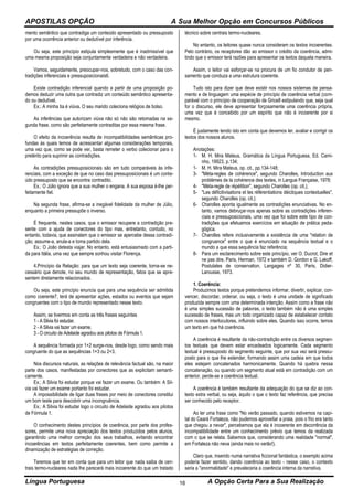 APOSTILAS OPÇÃO A Sua Melhor Opção em Concursos Públicos
Língua Portuguesa A Opção Certa Para a Sua Realização16
mento semântico que contradiga um conteúdo apresentado ou pressuposto
por uma ocorrência anterior ou dedutível por inferência.
Ou seja, este princípio estipula simplesmente que é inadmissível que
uma mesma proposição seja conjuntamente verdadeira e não verdadeira.
Vamos, seguidamente, preocupar-nos, sobretudo, com o caso das con-
tradições inferenciais e pressuposicionais6.
Existe contradição inferencial quando a partir de uma proposição po-
demos deduzir uma outra que contradiz um conteúdo semântico apresenta-
do ou dedutível.
Ex.: A minha tia é viúva. O seu marido coleciona relógios de bolso.
As inferências que autorizam viúva não só não são retomadas na se-
gunda frase, como são perfeitamente contraditas por essa mesma frase.
O efeito da incoerência resulta de incompatibilidades semânticas pro-
fundas às quais temos de acrescentar algumas considerações temporais,
uma vez que, como se pode ver, basta remeter o verbo colecionar para o
pretérito para suprimir as contradições.
As contradições pressuposicionais são em tudo comparáveis às infe-
renciais, com a exceção de que no caso das pressuposicionais é um conte-
údo pressuposto que se encontra contradito.
Ex.: O Júlio ignora que a sua mulher o engana. A sua esposa é-lhe per-
feitamente fiel.
Na segunda frase, afirma-se a inegável fidelidade da mulher de Júlio,
enquanto a primeira pressupõe o inverso.
É frequente, nestes casos, que o emissor recupere a contradição pre-
sente com a ajuda de conectores do tipo mas, entretanto, contudo, no
entanto, todavia, que assinalam que o emissor se apercebe dessa contradi-
ção, assume-a, anula-a e toma partido dela.
Ex.: O João detesta viajar. No entanto, está entusiasmado com a parti-
da para Itália, uma vez que sempre sonhou visitar Florença.
4.Princípio da Relação: para que um texto seja coerente, torna-se ne-
cessário que denote, no seu mundo de representação, fatos que se apre-
sentem diretamente relacionados.
Ou seja, este princípio enuncia que para uma sequência ser admitida
como coerente7, terá de apresentar ações, estados ou eventos que sejam
congruentes com o tipo de mundo representado nesse texto.
Assim, se tivermos em conta as três frases seguintes
1 - A Silvia foi estudar.
2 - A Silvia vai fazer um exame.
3 - O circuito de Adelaide agradou aos pilotos de Fórmula 1.
A sequência formada por 1+2 surge-nos, desde logo, como sendo mais
congruente do que as sequências 1+3 ou 2+3.
Nos discursos naturais, as relações de relevância factual são, na maior
parte dos casos, manifestadas por conectores que as explicitam semanti-
camente.
Ex.: A Silvia foi estudar porque vai fazer um exame. Ou também: A Sil-
via vai fazer um exame portanto foi estudar.
A impossibilidade de ligar duas frases por meio de conectores constitui
um bom teste para descobrir uma incongruência.
Ex.: A Silvia foi estudar logo o circuito de Adelaide agradou aos pilotos
de Fórmula 1.
O conhecimento destes princípios de coerência, por parte dos profes-
sores, permite uma nova apreciação dos textos produzidos pelos alunos,
garantindo uma melhor correção dos seus trabalhos, evitando encontrar
incoerências em textos perfeitamente coerentes, bem como permite a
dinamização de estratégias de correção.
Teremos que ter em conta que para um leitor que nada saiba de cen-
trais termo-nucleares nada lhe parecerá mais incoerente do que um tratado
técnico sobre centrais termo-nucleares.
No entanto, os leitores quase nunca consideram os textos incoerentes.
Pelo contrário, os receptores dão ao emissor o crédito da coerência, admi-
tindo que o emissor terá razões para apresentar os textos daquela maneira.
Assim, o leitor vai esforçar-se na procura de um fio condutor de pen-
samento que conduza a uma estrutura coerente.
Tudo isto para dizer que deve existir nos nossos sistemas de pensa-
mento e de linguagem uma espécie de princípio de coerência verbal (com-
parável com o princípio de cooperação de Grice8 estipulando que, seja qual
for o discurso, ele deve apresentar forçosamente uma coerência própria,
uma vez que é concebido por um espírito que não é incoerente por si
mesmo.
É justamente tendo isto em conta que devemos ler, avaliar e corrigir os
textos dos nossos alunos.
Anotações:
1- M. H. Mira Mateus, Gramática da Língua Portuguesa, Ed. Cami-
nho, 19923, p.134;
1- M. H. Mira Mateus, op. cit., pp.134-148;
3- "Méta-regles de cohérence", segundo Charolles, Introduction aux
problèmes de la cohérence des textes, in Langue Française, 1978;
4- "Méta-regle de répétition", segundo Charolles (op. cit.);
5- "Les déficitivisations et les référentiations déictiques contextuelles",
segundo Charolles (op. cit.);
6- Charolles aponta igualmente as contradições enunciativas. No en-
tanto, vamos debruçar-nos apenas sobre as contradições inferen-
ciais e pressuposicionais, uma vez que foi sobre este tipo de con-
tradições que efetuamos exercícios em situação de prática peda-
gógica.
7- Charolles refere inclusivamente a existência de uma "relation de
congruence" entre o que é enunciado na sequência textual e o
mundo a que essa sequência faz referência;
8- Para um esclarecimento sobre este princípio, ver O. Ducrot, Dire et
ne pas dire, Paris, Herman, 1972 e também D. Gordon e G. Lakoff,
Postulates de conservation, Langages nº 30, Paris, Didier-
Larousse, 1973.
1. Coerência:
Produzimos textos porque pretendemos informar, divertir, explicar, con-
vencer, discordar, ordenar, ou seja, o texto é uma unidade de significado
produzida sempre com uma determinada intenção. Assim como a frase não
é uma simples sucessão de palavras, o texto também não é uma simples
sucessão de frases, mas um todo organizado capaz de estabelecer contato
com nossos interlocutores, influindo sobre eles. Quando isso ocorre, temos
um texto em que há coerência.
A coerência é resultante da não-contradição entre os diversos segmen-
tos textuais que devem estar encadeados logicamente. Cada segmento
textual é pressuposto do segmento seguinte, que por sua vez será pressu-
posto para o que lhe estender, formando assim uma cadeia em que todos
eles estejam concatenados harmonicamente. Quando há quebra nessa
concatenação, ou quando um segmento atual está em contradição com um
anterior, perde-se a coerência textual.
A coerência é também resultante da adequação do que se diz ao con-
texto extra verbal, ou seja, àquilo o que o texto faz referência, que precisa
ser conhecido pelo receptor.
Ao ler uma frase como "No verão passado, quando estivemos na capi-
tal do Ceará Fortaleza, não pudemos aproveitar a praia, pois o frio era tanto
que chegou a nevar", percebemos que ela é incoerente em decorrência da
incompatibilidade entre um conhecimento prévio que temos da realizada
com o que se relata. Sabemos que, considerando uma realidade "normal",
em Fortaleza não neva (ainda mais no verão!).
Claro que, inserido numa narrativa ficcional fantástica, o exemplo acima
poderia fazer sentido, dando coerência ao texto - nesse caso, o contexto
seria a "anormalidade" e prevaleceria a coerência interna da narrativa.
 