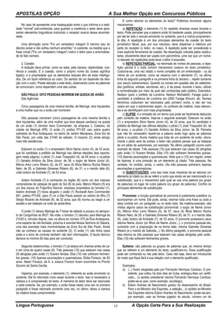 APOSTILAS OPÇÃO A Sua Melhor Opção em Concursos Públicos
Língua Portuguesa A Opção Certa Para a Sua Realização17
No caso de apresentar uma inadequação entre o que informa e a reali-
dade "normal" pré-conhecida, para guardar a coerência o texto deve apre-
sentar elementos linguísticos instruindo o receptor acerca dessa anormali-
dade.
Uma afirmação como "Foi um verdadeiro milagre! O menino caiu do
décimo andar e não sofreu nenhum arranhão." é coerente, na medida que a
frase inicial ("Foi um verdadeiro milagre") instrui o leitor para a anormalida-
de do fato narrado.
2. Coesão:
A redação deve primar, como se sabe, pela clareza, objetividade, coe-
rência e coesão. E a coesão, como o próprio nome diz (coeso significa
ligado), é a propriedade que os elementos textuais têm de estar interliga-
dos. De um fazer referência ao outro. Do sentido de um depender da rela-
ção com o outro. Preste atenção a este texto, observando como as palavras
se comunicam, como dependem uma das outras.
SÃO PAULO: OITO PESSOAS MORREM EM QUEDA DE AVIÃO
Das Agências
Cinco passageiros de uma mesma família, de Maringá, dois tripulantes
e uma mulher que viu o avião cair morreram
Oito pessoas morreram (cinco passageiros de uma mesma família e
dois tripulantes, além de uma mulher que teve ataque cardíaco) na queda
de um avião (1) bimotor Aero Commander, da empresa J. Caetano, da
cidade de Maringá (PR). O avião (1) prefixo PTI-EE caiu sobre quatro
sobrados da Rua Andaquara, no bairro de Jardim Marajoara, Zona Sul de
São Paulo, por volta das 21h40 de sábado. O impacto (2) ainda atingiu
mais três residências.
Estavam no avião (1) o empresário Silvio Name Júnior (4), de 33 anos,
que foi candidato a prefeito de Maringá nas últimas eleições (leia reporta-
gem nesta página); o piloto (1) José Traspadini (4), de 64 anos; o co-piloto
(1) Geraldo Antônio da Silva Júnior, de 38; o sogro de Name Júnior (4),
Márcio Artur Lerro Ribeiro (5), de 57; seus (4) filhos Márcio Rocha Ribeiro
Neto, de 28, e Gabriela Gimenes Ribeiro (6), de 31; e o marido dela (6),
João Izidoro de Andrade (7), de 53 anos.
Izidoro Andrade (7) é conhecido na região (8) como um dos maiores
compradores de cabeças de gado do Sul (8) do país. Márcio Ribeiro (5) era
um dos sócios do Frigorífico Naviraí, empresa proprietária do bimotor (1).
Isidoro Andrade (7) havia alugado o avião (1) Rockwell Aero Commander
691, prefixo PTI-EE, para (7) vir a São Paulo assistir ao velório do filho (7)
Sérgio Ricardo de Andrade (8), de 32 anos, que (8) morreu ao reagir a um
assalto e ser baleado na noite de sexta-feira.
O avião (1) deixou Maringá às 7 horas de sábado e pousou no aeropor-
to de Congonhas às 8h27. Na volta, o bimotor (1) decolou para Maringá às
21h20 e, minutos depois, caiu na altura do número 375 da Rua Andaquara,
uma espécie de vila fechada, próxima à avenida Nossa Senhora do Sabará,
uma das avenidas mais movimentadas da Zona Sul de São Paulo. Ainda
não se conhece as causas do acidente (2). O avião (1) não tinha caixa
preta e a torre de controle também não tem informações. O laudo técnico
demora no mínimo 60 dias para ser concluído.
Segundo testemunhas, o bimotor (1) já estava em chamas antes de ca-
ir em cima de quatro casas (9). Três pessoas (10) que estavam nas casas
(9) atingidas pelo avião (1) ficaram feridas. Elas (10) não sofreram ferimen-
tos graves. (10) Apenas escoriações e queimaduras. Elídia Fiorezzi, de 62
anos, Natan Fiorezzi, de 6, e Josana Fiorezzi foram socorridos no Pronto
Socorro de Santa Cecília.
Vejamos, por exemplo, o elemento (1), referente ao avião envolvido no
acidente. Ele foi retomado nove vezes durante o texto. Isso é necessário à
clareza e à compreensão do texto. A memória do leitor deve ser reavivada
a cada instante. Se, por exemplo, o avião fosse citado uma vez no primeiro
parágrafo e fosse retomado somente uma vez, no último, talvez a clareza
da matéria fosse comprometida.
E como retomar os elementos do texto? Podemos enumerar alguns
mecanismos:
a) REPETIÇÃO: o elemento (1) foi repetido diversas vezes durante o
texto. Pode perceber que a palavra avião foi bastante usada, principalmente
por ele ter sido o veículo envolvido no acidente, que é a notícia propriamen-
te dita. A repetição é um dos principais elementos de coesão do texto
jornalístico fatual, que, por sua natureza, deve dispensar a releitura por
parte do receptor (o leitor, no caso). A repetição pode ser considerada a
mais explícita ferramenta de coesão. Na dissertação cobrada pelos vestibu-
lares, obviamente deve ser usada com parcimônia, uma vez que um núme-
ro elevado de repetições pode levar o leitor à exaustão.
b) REPETIÇÃO PARCIAL: na retomada de nomes de pessoas, a repe-
tição parcial é o mais comum mecanismo coesivo do texto jornalístico.
Costuma-se, uma vez citado o nome completo de um entrevistado - ou da
vítima de um acidente, como se observa com o elemento (7), na última
linha do segundo parágrafo e na primeira linha do terceiro -, repetir somente
o(s) seu(s) sobrenome(s). Quando os nomes em questão são de celebrida-
des (políticos, artistas, escritores, etc.), é de praxe, durante o texto, utilizar
a nominalização por meio da qual são conhecidas pelo público. Exemplos:
Nedson (para o prefeito de Londrina, Nedson Micheletti); Farage (para o
candidato à prefeitura de Londrina em 2000 Farage Khouri); etc. Nomes
femininos costumam ser retomados pelo primeiro nome, a não ser nos
casos em que o sobrenomes sejam, no contexto da matéria, mais relevan-
tes e as identifiquem com mais propriedade.
c) ELIPSE: é a omissão de um termo que pode ser facilmente deduzido
pelo contexto da matéria. Veja-se o seguinte exemplo: Estavam no avião
(1) o empresário Silvio Name Júnior (4), de 33 anos, que foi candidato a
prefeito de Maringá nas últimas eleições; o piloto (1) José Traspadini (4), de
64 anos; o co-piloto (1) Geraldo Antônio da Silva Júnior, de 38. Perceba
que não foi necessário repetir-se a palavra avião logo após as palavras
piloto e co-piloto. Numa matéria que trata de um acidente de avião, obvia-
mente o piloto será de aviões; o leitor não poderia pensar que se tratasse
de um piloto de automóveis, por exemplo. No último parágrafo ocorre outro
exemplo de elipse: Três pessoas (10) que estavam nas casas (9) atingidas
pelo avião (1) ficaram feridas. Elas (10) não sofreram ferimentos graves.
(10) Apenas escoriações e queimaduras. Note que o (10) em negrito, antes
de Apenas, é uma omissão de um elemento já citado: Três pessoas. Na
verdade, foi omitido, ainda, o verbo: (As três pessoas sofreram) Apenas
escoriações e queimaduras.
d) SUBSTITUIÇÕES: uma das mais ricas maneiras de se retomar um
elemento já citado ou de se referir a outro que ainda vai ser mencionado é a
substituição, que é o mecanismo pelo qual se usa uma palavra (ou grupo
de palavras) no lugar de outra palavra (ou grupo de palavras). Confira os
principais elementos de substituição:
Pronomes: a função gramatical do pronome é justamente substituir ou
acompanhar um nome. Ele pode, ainda, retomar toda uma frase ou toda a
ideia contida em um parágrafo ou no texto todo. Na matéria-exemplo, são
nítidos alguns casos de substituição pronominal: o sogro de Name Júnior
(4), Márcio Artur Lerro Ribeiro (5), de 57; seus (4) filhos Márcio Rocha
Ribeiro Neto, de 28, e Gabriela Gimenes Ribeiro (6), de 31; e o marido dela
(6), João Izidoro de Andrade (7), de 53 anos. O pronome possessivo seus
retoma Name Júnior (os filhos de Name Júnior...); o pronome pessoal ela,
contraído com a preposição de na forma dela, retoma Gabriela Gimenes
Ribeiro (e o marido de Gabriela...). No último parágrafo, o pronome pessoal
elas retoma as três pessoas que estavam nas casas atingidas pelo avião:
Elas (10) não sofreram ferimentos graves.
Epítetos: são palavras ou grupos de palavras que, ao mesmo tempo
que se referem a um elemento do texto, qualificam-no. Essa qualificação
pode ser conhecida ou não pelo leitor. Caso não seja, deve ser introduzida
de modo que fique fácil a sua relação com o elemento qualificado.
Exemplos:
a) (...) foram elogiadas pelo por Fernando Henrique Cardoso. O pre-
sidente, que voltou há dois dias de Cuba, entregou-lhes um certifi-
cado... (o epíteto presidente retoma Fernando Henrique Cardoso;
poder-se-ia usar, como exemplo, sociólogo);
b) Edson Arantes de Nascimento gostou do desempenho do Brasil.
Para o ex-Ministro dos Esportes, a seleção... (o epíteto ex-Ministro
dos Esportes retoma Edson Arantes do Nascimento; poder-se-iam,
por exemplo, usar as formas jogador do século, número um do
 