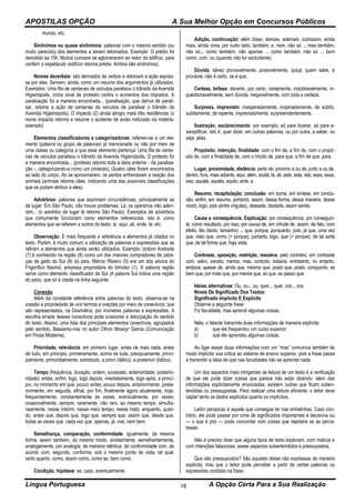 APOSTILAS OPÇÃO A Sua Melhor Opção em Concursos Públicos
Língua Portuguesa A Opção Certa Para a Sua Realização18
mundo, etc.
Sinônimos ou quase sinônimos: palavras com o mesmo sentido (ou
muito parecido) dos elementos a serem retomados. Exemplo: O prédio foi
demolido às 15h. Muitos curiosos se aglomeraram ao redor do edifício, para
conferir o espetáculo (edifício retoma prédio. Ambos são sinônimos).
Nomes deverbais: são derivados de verbos e retomam a ação expres-
sa por eles. Servem, ainda, como um resumo dos argumentos já utilizados.
Exemplos: Uma fila de centenas de veículos paralisou o trânsito da Avenida
Higienópolis, como sinal de protesto contra o aumentos dos impostos. A
paralisação foi a maneira encontrada... (paralisação, que deriva de parali-
sar, retoma a ação de centenas de veículos de paralisar o trânsito da
Avenida Higienópolis). O impacto (2) ainda atingiu mais três residências (o
nome impacto retoma e resume o acidente de avião noticiado na matéria-
exemplo)
Elementos classificadores e categorizadores: referem-se a um ele-
mento (palavra ou grupo de palavras) já mencionado ou não por meio de
uma classe ou categoria a que esse elemento pertença: Uma fila de cente-
nas de veículos paralisou o trânsito da Avenida Higienópolis. O protesto foi
a maneira encontrada... (protesto retoma toda a ideia anterior - da paralisa-
ção -, categorizando-a como um protesto); Quatro cães foram encontrados
ao lado do corpo. Ao se aproximarem, os peritos enfrentaram a reação dos
animais (animais retoma cães, indicando uma das possíveis classificações
que se podem atribuir a eles).
Advérbios: palavras que exprimem circunstâncias, principalmente as
de lugar: Em São Paulo, não houve problemas. Lá, os operários não aderi-
ram... (o advérbio de lugar lá retoma São Paulo). Exemplos de advérbios
que comumente funcionam como elementos referenciais, isto é, como
elementos que se referem a outros do texto: aí, aqui, ali, onde, lá, etc.
Observação: É mais frequente a referência a elementos já citados no
texto. Porém, é muito comum a utilização de palavras e expressões que se
refiram a elementos que ainda serão utilizados. Exemplo: Izidoro Andrade
(7) é conhecido na região (8) como um dos maiores compradores de cabe-
ças de gado do Sul (8) do país. Márcio Ribeiro (5) era um dos sócios do
Frigorífico Naviraí, empresa proprietária do bimotor (1). A palavra região
serve como elemento classificador de Sul (A palavra Sul indica uma região
do país), que só é citada na linha seguinte.
Conexão:
Além da constante referência entre palavras do texto, observa-se na
coesão a propriedade de unir termos e orações por meio de conectivos, que
são representados, na Gramática, por inúmeras palavras e expressões. A
escolha errada desses conectivos pode ocasionar a deturpação do sentido
do texto. Abaixo, uma lista dos principais elementos conectivos, agrupados
pelo sentido. Baseamo-nos no autor Othon Moacyr Garcia (Comunicação
em Prosa Moderna).
Prioridade, relevância: em primeiro lugar, antes de mais nada, antes
de tudo, em princípio, primeiramente, acima de tudo, precipuamente, princi-
palmente, primordialmente, sobretudo, a priori (itálico), a posteriori (itálico).
Tempo (frequência, duração, ordem, sucessão, anterioridade, posterio-
ridade): então, enfim, logo, logo depois, imediatamente, logo após, a princí-
pio, no momento em que, pouco antes, pouco depois, anteriormente, poste-
riormente, em seguida, afinal, por fim, finalmente agora atualmente, hoje,
frequentemente, constantemente às vezes, eventualmente, por vezes,
ocasionalmente, sempre, raramente, não raro, ao mesmo tempo, simulta-
neamente, nesse ínterim, nesse meio tempo, nesse hiato, enquanto, quan-
do, antes que, depois que, logo que, sempre que, assim que, desde que,
todas as vezes que, cada vez que, apenas, já, mal, nem bem.
Semelhança, comparação, conformidade: igualmente, da mesma
forma, assim também, do mesmo modo, similarmente, semelhantemente,
analogamente, por analogia, de maneira idêntica, de conformidade com, de
acordo com, segundo, conforme, sob o mesmo ponto de vista, tal qual,
tanto quanto, como, assim como, como se, bem como.
Condição, hipótese: se, caso, eventualmente.
Adição, continuação: além disso, demais, ademais, outrossim, ainda
mais, ainda cima, por outro lado, também, e, nem, não só ... mas também,
não só... como também, não apenas ... como também, não só ... bem
como, com, ou (quando não for excludente).
Dúvida: talvez provavelmente, possivelmente, quiçá, quem sabe, é
provável, não é certo, se é que.
Certeza, ênfase: decerto, por certo, certamente, indubitavelmente, in-
questionavelmente, sem dúvida, inegavelmente, com toda a certeza.
Surpresa, imprevisto: inesperadamente, inopinadamente, de súbito,
subitamente, de repente, imprevistamente, surpreendentemente.
Ilustração, esclarecimento: por exemplo, só para ilustrar, só para e-
xemplificar, isto é, quer dizer, em outras palavras, ou por outra, a saber, ou
seja, aliás.
Propósito, intenção, finalidade: com o fim de, a fim de, com o propó-
sito de, com a finalidade de, com o intuito de, para que, a fim de que, para.
Lugar, proximidade, distância: perto de, próximo a ou de, junto a ou de,
dentro, fora, mais adiante, aqui, além, acolá, lá, ali, este, esta, isto, esse, essa,
isso, aquele, aquela, aquilo, ante, a.
Resumo, recapitulação, conclusão: em suma, em síntese, em conclu-
são, enfim, em resumo, portanto, assim, dessa forma, dessa maneira, desse
modo, logo, pois (entre vírgulas), dessarte, destarte, assim sendo.
Causa e consequência. Explicação: por consequência, por conseguin-
te, como resultado, por isso, por causa de, em virtude de, assim, de fato, com
efeito, tão (tanto, tamanho) ... que, porque, porquanto, pois, já que, uma vez
que, visto que, como (= porque), portanto, logo, que (= porque), de tal sorte
que, de tal forma que, haja vista.
Contraste, oposição, restrição, ressalva: pelo contrário, em contraste
com, salvo, exceto, menos, mas, contudo, todavia, entretanto, no entanto,
embora, apesar de, ainda que, mesmo que, posto que, posto, conquanto, se
bem que, por mais que, por menos que, só que, ao passo que.
Ideias alternativas: Ou, ou... ou, quer... quer, ora... ora.
Níveis De Significado Dos Textos:
Significado Implícito E Explícito
Observe a seguinte frase:
Fiz faculdade, mas aprendi algumas coisas.
Nela, o falante transmite duas informações de maneira explícita:
a) que ele frequentou um curso superior;
b) que ele aprendeu algumas coisas.
Ao ligar essas duas informações com um “mas” comunica também de
modo implícito sua critica ao sistema de ensino superior, pois a frase passa
a transmitir a ideia de que nas faculdades não se aprende nada.
Um dos aspectos mais intrigantes da leitura de um texto é a verificação
de que ele pode dizer coisas que parece não estar dizendo: além das
informações explicitamente enunciadas, existem outras que ficam suben-
tendidas ou pressupostas. Para realizar uma leitura eficiente, o leitor deve
captar tanto os dados explícitos quanto os implícitos.
Leitor perspicaz é aquele que consegue ler nas entrelinhas. Caso con-
trário, ele pode passar por cima de significados importantes e decisivos ou
— o que é pior — pode concordar com coisas que rejeitaria se as perce-
besse.
Não é preciso dizer que alguns tipos de texto exploram, com malícia e
com intenções falaciosas, esses aspectos subentendidos e pressupostos.
Que são pressupostos? São aquelas ideias não expressas de maneira
explícita, mas que o leitor pode perceber a partir de certas palavras ou
expressões contidas na frase.
 