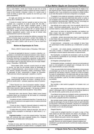 APOSTILAS OPÇÃO A Sua Melhor Opção em Concursos Públicos
Língua Portuguesa A Opção Certa Para a Sua Realização20
leitor e o autor habitam o mundo real. É função do autor criar um mundo
alternativo, com personagens e cenários e eventos que formem a história. É
função do leitor entender e interpretar a história. Já o narrador existe no
mundo da história (e apenas nele) e aparece de uma forma que o leitor
possa compreendê-lo.
Em inglês, para delimitar essa distinção, o autor é referido por he, o
leitor por she e o narrador por it.
O conceito de narrador irreal (em oposição ao autor) se tornou mais
importante com o surgimento da novela no século XIX. Até então, o
exercício acadêmico de teoria literária investigava apenas a poesia
(incluindo poemas épicos como a Ilíada e dramas poéticos como os de
Shakespeare). A maioria dos poemas não têm um narrador distinto do
autor, mas as novelas, com seus mundos imersos na ficção, criaram um
problema, especialmente quando o ponto de vista do narrador difere
significativamente do ponto de vista do autor.
Uma boa história deve ter um narrador bem definido e consciente. Para
este fim há diversas regras que governam o narrador. Esta entidade, com
atribuições e limitação, não pode comunicar nada que não conheça, ou
seja, só pode contar a história a partir do que vê. A isso se chama foco
narrativo.
Modos de Organização do Texto
Oliveira, (2003:41) fazendo alusão a Charaudeau (1992) obser-
va:
Os modos de organização do discurso ( o narrativo, o descritivo, o ar-
gumentativo e o enunciativo) são maneiras de estruturar o texto, visando a
uma função típica de cada um: a função do narrativo é contar ou relatar, a
do descritivo, descrever; a do argumentativo, argumentar, ou seja, explicar
uma verdade numa visão racionalizante para influenciar o interlocutor; e a
do enunciativo é gerir os outros três. Este tem pois uma função metadis-
cursiva – Charaudeau ( 1992:642-646).
Oliveira.Helênio (2004), discutindo conceitos básicos em análise
do discurso, com base nos dois grandes critérios de classificação de
textos ( o intratextual-estrutural, o que se encontra no texto; e o extratex-
tual– sensível a situação comunicativa), propõe a nomenclatura “modos
de organização do texto”, acrescentando a listagem de Charaudeau
(1992) outros dois modos de organização: o expositivo e o injuntivo.
O modo de organização do texto narrativo é construído pela su-
cessão, desenvolvimento de ações que formam o arcabouço de uma
história (no sentido estrito) – processos, sequências, tempo em andamen-
to.
O Modo Descritivo tem como funcionamento identificar, distinguir,
qualificar pessoa ou objeto, os ‘seres do mundo’ (a quem Oliveira, Helênio
(2004 mimeo) denomina “objeto da descrição” ). Na descrição confeccio-
namos uma espécie de retrato através de palavras. Tempo estático.
Discorrendo sobre o texto descritivo, Oliveira, Helênio (mimeo) destaca
importantes fatores que normalmente não são levados em consideração
quando se aborda o M.O.D. descritivo:
· A existência de textos iminentemente descritivos: A descrição de um
tipo de rocha, da anatomia de uma espécie animal, do sistema pronominal
de dada língua etc.
· O ponto de vista e o ângulo do observador afetando na seleção dos
atributos do objeto descrito – limitações físicas, intelectuais etc.
· O caráter infinito dos possíveis “objetos de descrição”, bem como os
diversos sentidos empregados na observação do objeto descrito (+ ou –
sensorial)
Progressão temática: é a soma das unidades temática. Toda disser-
tação bem construída deve expor progressão temática. Eis a inteligente
maneira de trazer densidade sobre o tema proposto.
Parágrafo
Os textos em prosa, sejam eles narrativos, descritivos ou dissertativos,
são estruturados geralmente em unidades menores, os parágrafos, identifi-
cados por um ligeiro afastamento de sua primeira linha em relação à mar-
gem esquerda da folha. Possuem extensão variada: há parágrafos longos e
parágrafos curtos. O que vai determinar sua extensão é a unidade temática,
já que cada idéia exposta no texto deve corresponder a um parágrafo.
"O parágrafo é uma unidade de composição, constituída por um ou mais
de um período em que desenvolve determinada idéia central, ou nuclear, a
que se agregam outras, secundárias, intimamente relacionadas pelo senti-
do e logicamente decorrentes dela." [GARCIA, Othon M. Comunicação em
prosa moderna. 7.ed. Rio de Janeiro: FGV, 1978, p. 203.]
Essa definição não se aplica a todo o tipo de parágrafo: trata-se de um
modelo - denominado parágrafo-padrão - que, por ser cultivado por bons
escritores modernos, o aluno poderá (e até deverá) imitar:
Muito comum nos textos de natureza dissertativa, que trabalham com
idéias e exigem maior rigor e objetividade na composição, o parágrafo-
padrão apresente a seguinte estrutura:
a) introdução - também denominada tópico frasal, é constituída de uma
ou duas frases curtas, que expressam, de maneira sintética, a idéia princi-
pal do parágrafo, definindo seu objetivo;
b) desenvolvimento - corresponde a uma ampliação do tópico frasal,
com apresentação de idéias secundárias que o fundamentam ou esclare-
cem;
c) conclusão - nem sempre presente, especialmente nos parágrafos
mais curtos e simples, a conclusão retoma a idéia central, levando em
consideração os diversos aspectos selecionados no desenvolvimento.
Nas dissertações, os parágrafos são estruturados a partir de uma idéia
que normalmente é apresentada em sua introdução, desenvolvida e refor-
çada por uma conclusão.
Os Parágrafos na Dissertação Escolar
As dissertações escolares, normalmente, costumam ser estruturadas em
quatro ou cinco parágrafos (um parágrafo para a introdução, dois ou três
para o desenvolvimento e um para a conclusão).
É claro que essa divisão não é absoluta. Dependendo do tema proposto
e da abordagem que se dê a ele, ela poderá sofrer variações. Mas é fun-
damental que você perceba o seguinte: a divisão de um texto em parágra-
fos (cada um correspondendo a uma determinada idéia que nele se desen-
volve) tem a função de facilitar, para quem escreve, a estruturação coerente
do texto e de possibilitar, a quem lê, uma melhor compreensão do texto em
sua totalidade.
Parágrafo Narrativo
Nas narrações, a idéia central do parágrafo é um incidente, isto é, um
episódio curto.
Nos parágrafos narrativos, há o predomínio dos verbos de ação que se
referem a personagens, além de indicações de circunstâncias relativas ao
fato: onde ele ocorreu, quando ocorreu, por que ocorreu, etc.
O que falamos acima aplica-se ao parágrafo narrativo propriamente dito,
ou seja, aquele que relata um fato (lembrando que podemos ter, em um
texto narrativo, parágrafos descritivos e dissertativos).
Nas narrações existem também parágrafos que servem para reproduzir
as falas dos personagens. No caso do discurso direto (em geral antecedido
por dois-pontos e introduzido por travessão), cada fala de um personagem
deve corresponder a um parágrafo para que essa fala não se confunda com
a do narrador ou com a de outro personagem.
Parágrafo Descritivo
A idéia central do parágrafo descritivo é um quadro, ou seja, um frag-
mento daquilo que está sendo descrito (uma pessoa, uma paisagem, um
ambiente, etc.), visto sob determinada perspectiva, num determinado
momento. Alterado esse quadro, teremos novo parágrafo.
O parágrafo descritivo vai apresentar as mesmas características da
descrição: predomínio de verbos de ligação, emprego de adjetivos que
caracterizam o que está sendo descrito, ocorrência de orações justapostas
ou coordenadas.
 