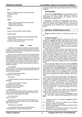 APOSTILAS OPÇÃO A Sua Melhor Opção em Concursos Públicos
Língua Portuguesa A Opção Certa Para a Sua Realização21
Frase
Frase é um conjunto de palavras que têm sentido completo.
O tempo está nublado.
Socorro!
Que calor!
Oração
Oração é a frase que apresenta verbo ou locução verbal.
A fanfarra desfilou na avenida.
As festas juninas estão chegando.
Período
Período é a frase estruturada em oração ou orações.
O período pode ser:
- simples - aquele constituído por uma só oração (oração absoluta).
Fui à livraria ontem.
- composto - quando constituído por mais de uma oração.
Fui à livraria ontem e comprei um livro.
Inferência
1. Inferência (é a forma usada na tradução para português europeu):
em lógica formal, é uma operação de dedução que consiste em tomar por
verdadeira uma proposição em função da sua relação com outras proposi-
ções já tomadas como verdadeiras.
Do ponto de vista da linguística, os fatos de língua estão submetidos a
condições de verdade, mas não se podem reduzir a uma descrição pura-
mente lógica. É preciso ter em conta a situação empírica na qual os enun-
ciados são produzidos e interpretados. Nesta medida, o ato de inferir não é
um ato psicológico, mas uma forma de o interlocutor captar o sentido de
uma enunciação de modo não literal. Para tal, coloca em cena dados
constantes no enunciado, mas também dados retirados do contexto e da
situação de enunciação.
2. Pressuposição:
inferência, a partir de um enunciado, de informação não explicitada, sendo
que a relação entre o que se explicita e o que se pressupõe é sempre de
natureza semântico-pragmática.
«O marido da Ana perdeu o emprego.»
Pressuposto: «A Ana é casada.»
Teste aplicável:
O conteúdo pressuposto mantém-se inalterado perante a negação e a
interrogação:
«O marido da Ana não perdeu o emprego.»
Pressuposto: «A Ana é casada.»
«O marido da Ana perdeu o emprego?»
Pressuposto: «A Ana é casada.»
3. Subentendido:
inferência exclusivamente retirada do contexto, através de um raciocínio
mais ou menos espontâneo, determinado pelas leis do discurso (lei da
informatividade, lei da exaustividade, lei da litotes).
«Zé: – Vamos à praia?
Carlos: – Está vento.»
O Zé presume que o Carlos é colaborante na interlocução e que a
transgressão da sua resposta é feita para veicular um conteúdo implícito:
«Não, não vamos à praia.»
Características do subentendido:
(i) a sua existência está associada a um contexto particular;
(ii) é decifrada graças a um cálculo efetuado pelo locutor;
(iii) o interlocutor pode sempre negá-lo e refugiar-se atrás do sentido literal.
Ana Martins
Intertextualidade
Pode-se definir a intertextualidade como sendo a criação de um texto
a partir de um outro texto já existente. Dependendo da situação, a
intertextualidade tem funções diferentes que dependem muito dos
textos/contextos em que ela é inserida.
Evidentemente, o fenômeno da intertextualidade está ligado ao
"conhecimento do mundo", que deve ser compartilhado, ou seja, comum ao
produtor e ao receptor de textos. O diálogo pode ocorrer em diversas áreas
do conhecimento, não se restringindo única e exclusivamente a textos
literários.
EXERCÍCIOS – INTERPRETAÇÃO DE TEXTOS
Atenção: As questões de números 1 a 10 referem-se ao texto que se-
gue.
No coração do progresso
Há séculos a civilização ocidental vem correndo atrás de tudo o que
classifica como progresso. Essa palavra mágica aplica-se tanto à invenção
do aeroplano ou à descoberta do DNA como à promoção do papai no novo
emprego. “Estou fazendo progressos”, diz a titia, quando enfim acerta a
mão numa velha receita. Mas quero chegar logo ao ponto, e convidar o
leitor a refletir sobre o sentido dessa palavra, que sempre pareceu abrir
todas as portas para uma vida melhor.
Quando, muitos anos atrás, num daqueles documentários de cinema,
via-se uma floresta sendo derrubada para dar lugar a algum empreendi-
mento, ninguém tinha dúvida em dizer ou pensar: é o progresso. Uma
represa monumental era progresso. Cada novo produto químico era um
progresso. As coisas não mudaram tanto: continuamos a usar indiscrimina-
damente a palavrinha mágica. Mas não deixaram de mudar um pouco:
desde que a Ecologia saiu das academias, divulgou-se, popularizou-se e
tornou-se, efetivamente, um conjunto de iniciativas em favor da preserva-
ção ambiental e da melhoria das condições da vida em nosso pequenino
planeta.
Para isso, foi preciso determinar muito bem o sentido de progresso.
Do ponto de vista material, considera-se ganho humano apenas aquilo que
concorre para equilibrar a ação transformadora do homem sobre a natureza
e a integridade da vida natural. Desenvolvimento, sim, mas sustentável: o
adjetivo exprime uma condição, para cercear as iniciativas predatórias.
Cada novidade tecnológica há de ser investigada quanto a seus efeitos
sobre o homem e o meio em que vive. Cada intervenção na natureza há de
adequar-se a um planejamento que considere a qualidade e a extensão dos
efeitos.
Em suma: já está ocorrendo, há algum tempo, uma avaliação ética e
política de todas as formas de progresso que afetam nossa relação com o
mundo e, portanto, a qualidade da nossa vida. Não é pouco, mas ainda não
é suficiente. Aos cientistas, aos administradores, aos empresários, aos
industriais e a todos nós – cidadãos comuns – cabe a tarefa cotidiana de
zelarmos por nossas ações que inflectem sobre qualquer aspecto da quali-
dade de vida. A tarefa começa em nossa casa, em nossa cozinha e banhei-
ro, em nosso quintal e jardim – e se estende à preocupação com a rua, com
o bairro, com a cidade.
“Meu coração não é maior do que o mundo”, dizia o poeta. Mas um
mundo que merece a atenção do nosso coração e da nossa inteligência é,
certamente, melhor do que este em que estamos vivendo.
Não custa interrogar, a cada vez que alguém diz progresso, o sentido
preciso – talvez oculto - da palavra mágica empregada. (Alaor Adauto de
Mello)
1. Centraliza-se, no texto, uma concepção de progresso, segundo a
qual este deve ser
(A)) equacionado como uma forma de equilíbrio entre as atividades
humanas e o respeito ao mundo natural.
(B) identificado como aprimoramento tecnológico que resulte em ativida-
de economicamente viável.
(C) caracterizado como uma atividade que redunde em maiores lucros
para todos os indivíduos de uma comunidade.
 