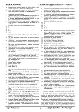 APOSTILAS OPÇÃO A Sua Melhor Opção em Concursos Públicos
Língua Portuguesa A Opção Certa Para a Sua Realização22
(D) definido como um atributo da natureza que induz os homens a apro-
veitarem apenas o que é oferecido em sua forma natural.
(E) aceito como um processo civilizatório que implique melhor distribui-
ção de renda entre todos os agentes dos setores produtivos.
2. Considere as seguintes afirmações:
I. A banalização do uso da palavra progresso é uma consequência do
fato de que a Ecologia deixou de ser um assunto acadêmico.
II. A expressão desenvolvimento sustentável pressupõe que haja
formas de desenvolvimento nocivas e predatórias.
III. Entende o autor do texto que a magia da palavra progresso advém
do uso consciente e responsável que a maioria das pessoas vem fa-
zendo dela.
Em relação ao texto está correto APENAS que se afirma em
(A) I.
(B)) II.
(C) III.
(D) I e II.
(E) II e III.
3. Considerando-se o contexto, traduz-se corretamente uma frase do
texto em:
(A) Mas quero chegar logo ao ponto = devo me antecipar a qualquer
conclusão.
(B) continuamos a usar indiscriminadamente a palavrinha mágica =
seguimos chamando de mágico tudo o que julgamos sem preconcei-
to.
(C) para cercear as iniciativas predatórias = para ir ao encontro das
ações voluntariosas.
(D) ações que inflectem sobre qualquer aspecto da qualidade da vida =
práticas alheias ao que diz respeito às condições de vida.
(E)) há de adequar-se a um planejamento = deve ir ao encontro do que
está planificado.
4. Cada intervenção na natureza há de adequar-se a um planejamento
pelo qual se garanta que a qualidade da vida seja preservada.
Os tempos e os modos verbais da frase acima continuarão correta-
mente articulados caso se substituam as formas sublinhadas, na or-
dem em que surgem, por
(A) houve - garantiria - é
(B) haveria - garantiu - teria sido
(C) haveria - garantisse - fosse
(D) haverá - garantisse - e
(E) havia - garantiu - é
5. As normas de concordância verbal estão plenamente respeitadas na
frase:
(A)) Já faz muitos séculos que se vêm atribuindo à palavra progresso
algumas conotações mágicas.
(B) Deve-se ao fato de usamos muitas palavras sem conhecer seu
sentido real muitos equívocos ideológicos.
(C) Muitas coisas a que associamos o sentido de progresso não chega a
representarem, de fato, qualquer avanço significativo.
(D) Se muitas novidades tecnológicas houvesse de ser investigadas a
fundo, veríamos que são irrelevantes para a melhoria da vida.
(E) Começam pelas preocupações com nossa casa, com nossa rua, com
nossa cidade a tarefa de zelarmos por uma boa qualidade da vida.
6. Está correto o emprego de ambas as expressões sublinhadas na
frase:
(A) De tudo aquilo que classificamos como progresso costumamos
atribuir o sentido de um tipo de ganho ao qual não queremos abrir
mão.
(B) É preferível deixar intacta a mata selvagem do que destruí-la em
nome de um benefício em que quase ninguém desfrutará.
(C) A titia, cuja a mão enfim acertou numa velha receita, não hesitou em
ver como progresso a operação à qual foi bem sucedida.
(D) A precisão da qual se pretende identificar o sentido de uma palavra
depende muito do valor de contexto a que lhe atribuímos.
(E)) As inovações tecnológicas de cujo benefício todos se aproveitam
representam, efetivamente, o avanço a que se costuma chamar pro-
gresso.
7. Considere as seguintes afirmações, relativas a aspectos da constru-
ção ou da expressividade do texto:
I. No contexto do segundo parágrafo, a forma plural não mudaram
tanto atende à concordância com academias.
II. No contexto do terceiro parágrafo, a expressão há de adequar-se
exprime um dever imperioso, uma necessidade premente.
III. A expressão Em suma, tal como empregada no quarto parágrafo,
anuncia a abertura de uma linha de argumentação ainda inexplorada
no texto.
Está correto APENAS o que se afirma em
(A) I.
(B)) II.
(C) III.
(D) I e II.
(E) II e III.
8. A palavra progresso frequenta todas as bocas, todas pronunciam a
palavra progresso, todas atribuem a essa palavra sentidos mágicos
que elevam essa palavra ao patamar dos nomes miraculosos.
Evitam-se as repetições viciosas da frase acima substituindo-se os
elementos sublinhados, na ordem dada, por:
(A)) a pronunciam - lhe atribuem - a elevam
(B) a pronunciam - atribuem-na - elevam-na
(C) lhe pronunciam - lhe atribuem - elevam-lhe
(D) a ela pronunciam - a ela atribuem - lhe elevam
(E) pronunciam-na - atribuem-na - a elevam
9. Está clara e correta a redação da seguinte frase:
(A) Caso não se determine bem o sentido da palavra progresso, pois que
é usada indiscriminadamente, ainda assim se faria necessário que
reflitamos sobre seu verdadeiro sentido.
(B) Ao dizer o poeta que seu coração não é maior do que o mundo,
devemos nos inspirar para que se estabeleça entre este e o nosso
coração os compromissos que se reflitam numa vida melhor.
(C) Nada é desprezível no espaço do mundo, que não mereça nossa
atenção quanto ao fato de que sejamos responsáveis por sua melho-
ria, seja o nosso quintal, nossa rua, enfim, onde se esteja.
(D)) Todo desenvolvimento definido como sustentável exige, para fazer
jus a esse adjetivo, cuidados especiais com o meio ambiente, para
que não venham a ser nocivos seus efeitos imediatos ou futuros.
(E) Tem muita ciência que, se saísse das limitações acadêmicas, acaba-
riam por se revelarem mais úteis e mais populares, em vista da Eco-
logia, cujas consequências se sente mesmo no âmbito da vida práti-
ca.
10. Está inteiramente correta a pontuação do seguinte período:
(A) Toda vez que é pronunciada, a palavra progresso, parece abrir a
porta para um mundo, mágico de prosperidade garantida.
(B)) Por mínimas que pareçam, há providências inadiáveis, ações apa-
rentemente irrisórias, cuja execução cotidiana é, no entanto, impor-
tantíssima.
(C) O prestígio da palavra progresso, deve-se em grande parte ao modo
irrefletido, com que usamos e abusamos, dessa palavrinha mágica.
(D) Ainda que traga muitos benefícios, a construção de enormes repre-
sas, costuma trazer também uma série de consequências ambientais
que, nem sempre, foram avaliadas.
(E) Não há dúvida, de que o autor do texto aderiu a teses ambientalistas
segundo as quais, o conceito de progresso está sujeito a uma per-
manente avaliação.
Leia o texto a seguir para responder às questões de números 11 a 24.
De um lado estão os prejuízos e a restrição de direitos causados pelos
protestos que param as ruas de São Paulo. De outro está o direito à livre
manifestação, assegurado pela Carta de 1988. Como não há fórmula
perfeita de arbitrar esse choque entre garantias democráticas fundamen-
tais, cabe lançar mão de medidas pontuais – e sobretudo de bom senso.
A Companhia de Engenharia de Tráfego (CET) estima em R$ 3 milhões
o custo para a população dos protestos ocorridos nos últimos três anos na
capital paulista. O cálculo leva em conta o combustível consumido e as
horas perdidas de trabalho durante os engarrafamentos causados por
 
