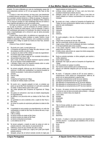 APOSTILAS OPÇÃO A Sua Melhor Opção em Concursos Públicos
Língua Portuguesa A Opção Certa Para a Sua Realização23
protestos. Os carros enfileirados por conta de manifestações nesses três
anos praticamente cobririam os 231 km que separam São Paulo de São
Carlos.
A Justiça é o meio mais promissor, em longo prazo, para desestimular
os protestos abusivos que param o trânsito nos horários mais inconvenien-
tes e acarretam variados transtornos a milhões de pessoas. É adequada a
atitude da CET de enviar sistematicamente ao Ministério Público relatórios
com os prejuízos causados em cada manifestação feita fora de horários e
locais sugeridos pela agência ou sem comunicação prévia.
Com base num documento da CET, por exemplo, a Procuradoria acio-
nou um líder de sindicato, o qual foi condenado em primeira instância a
pagar R$ 3,3 milhões aos cofres públicos, a título de reparação. O direito à
livre manifestação está previsto na Constituição. No entanto, tal direito não
anula a responsabilização civil e criminal em caso de danos provocados
pelos protestos.
O poder público deveria definir, de preferência em negociação com as
categorias que costumam realizar protestos na capital, horários e locais
vedados às passeatas. Práticas corriqueiras, como a paralisia de avenidas
essenciais para o tráfego na capital nos horários de maior fluxo, deveriam
ser abolidas.
(Folha de S.Paulo, 29.09.07. Adaptado)
11. De acordo com o texto, é correto afirmar que
(A) a Companhia de Engenharia de Tráfego não sabe mensurar o custo
dos protestos ocorridos nos últimos anos.
(B) os prejuízos da ordem de R$ 3 milhões em razão dos engarrafamen-
tos já foram pagos pelos manifestantes.
(C) os protestos de rua fazem parte de uma sociedade democrática e
são permitidos pela Carta de 1988.
(D) após a multa, os líderes de sindicato resolveram organizar protestos
de rua em horários e locais predeterminados.
(E) o Ministério Público envia com frequência estudos sobre os custos
das manifestações feitas de forma abusiva.
12. No primeiro parágrafo, afirma-se que não há fórmula perfeita para
solucionar o conflito entre manifestantes e os prejuízos causados ao
restante da população. A saída estaria principalmente na
(A) sensatez.
(B) Carta de 1998.
(C) Justiça.
(D) Companhia de Engenharia de Tráfego.
(E) na adoção de medidas amplas e profundas.
13. De acordo com o segundo parágrafo do texto, os protestos que
param as ruas de São Paulo representam um custo para a população
da cidade. O cálculo desses custos é feito a partir
(A) das multas aplicadas pela Companhia de Engenharia de Tráfego
(CET).
(B) dos gastos de combustível e das horas de trabalho desperdiçadas
em engarrafamentos.
(C) da distância a ser percorrida entre as cidades de São Paulo e São
Carlos.
(D) da quantidade de carros existentes entre a capital de São Paulo e
São Carlos.
(E) do número de usuários de automóveis particulares da cidade de São
Paulo.
14. A quantidade de carros parados nos engarrafamentos, em razão das
manifestações na cidade de São Paulo nos últimos três anos, é equi-
parada, no texto,
(A) a R$ 3,3 milhões.
(B) ao total de usuários da cidade de São Carlos.
(C) ao total de usuários da cidade de São Paulo.
(D) ao total de combustível economizado.
(E) a uma distância de 231 km.
15. No terceiro parágrafo, a respeito do poder da Justiça em coibir os
protestos abusivos, o texto assume um posicionamento de
(A) indiferença, porque diz que a decisão não cabe à Justiça.
(B) entusiasmo, porque acredita que o órgão já tem poder para impedir
protestos abusivos.
(C) decepção, porque não vê nenhum exemplo concreto do órgão para
impedir protestos em horários de pico.
(D) confiança, porque acredita que, no futuro, será uma forma bem-
sucedida de desestimular protestos abusivos.
(E) satisfação, porque cita casos em que a Justiça já teve êxito em
impedir protestos em horários inconvenientes e em avenidas movi-
mentadas.
16. De acordo com o texto, a atitude da Companhia de Engenharia de
Tráfego de enviar periodicamente relatórios sobre os prejuízos cau-
sados em cada manifestação é
(A) pertinente.
(B) indiferente.
(C) irrelevante.
(D) onerosa.
(E) inofensiva.
17. No quarto parágrafo, o fato de a Procuradoria condenar um líder
sindical
(A) é ilegal e fere os preceitos da Carta de 1998.
(B) deve ser comemorada, ainda que viole a Constituição.
(C) é legal, porque o direito à livre manifestação não isenta o manifestan-
te da responsabilidade pelos danos causados.
(D) é nula, porque, segundo o direito à livre manifestação, o acusado
poderá entrar com recurso.
(E) é inédita, porque, pela primeira vez, apesar dos direitos assegurados,
um manifestante será punido.
18. Dentre as soluções apontadas, no último parágrafo, para resolver o
conflito, destaca-se
(A) multa a líderes sindicais.
(B) fiscalização mais rígida por parte da Companhia de Engenharia de
Tráfego.
(C) o fim dos protestos em qualquer via pública.
(D) fixar horários e locais proibidos para os protestos de rua.
(E) negociar com diferentes categorias para que não façam mais mani-
festações.
19. No trecho – É adequada a atitude da CET de enviar relatórios –,
substituindo-se o termo atitude por comportamentos, obtém-se, de
acordo com as regras gramaticais, a seguinte frase:
(A) É adequada comportamentos da CET de enviar relatórios.
(B) É adequado comportamentos da CET de enviar relatórios.
(C) São adequado os comportamentos da CET de enviar relatórios.
(D) São adequadas os comportamentos da CET de enviar relatórios.
(E) São adequados os comportamentos da CET de enviar relatórios.
20. No trecho – No entanto, tal direito não anula a responsabilização civil
e criminal em caso de danos provocados pelos protestos –, a locução
conjuntiva no entanto indica uma relação de
(A) causa e efeito.
(B) oposição.
(C) comparação.
(D) condição.
(E) explicação.
21. “Não há fórmula perfeita de arbitrar esse choque.” Nessa frase, a
palavra arbitrar é um sinônimo de
(A) julgar.
(B) almejar.
(C) condenar.
(D) corroborar.
(E) descriminar.
22. No trecho – A Justiça é o meio mais promissor para desestimular os
protestos abusivos – a preposição para estabelece entre os termos
uma relação de
(A) tempo.
(B) posse.
(C) causa.
(D) origem.
(E) finalidade.
 