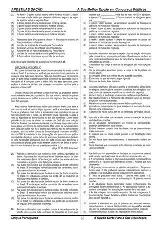 APOSTILAS OPÇÃO A Sua Melhor Opção em Concursos Públicos
Língua Portuguesa A Opção Certa Para a Sua Realização24
23. Na frase – O poder público deveria definir horários e locais –, substi-
tuindo-se o verbo definir por obedecer, obtém-se, segundo as regras
de regência verbal, a seguinte frase:
(A) O poder público deveria obedecer para horários e locais.
(B) O poder público deveria obedecer a horários e locais.
(C) O poder público deveria obedecer horários e locais.
(D) O poder público deveria obedecer com horários e locais.
(E) O poder público deveria obedecer os horários e locais.
24. Transpondo para a voz passiva a frase – A Procuradoria acionou um
líder de sindicato – obtém-se:
(A) Um líder de sindicato foi acionado pela Procuradoria.
(B) Acionaram um líder de sindicato pela Procuradoria.
(C) Acionaram-se um líder de sindicato pela Procuradoria.
(D) Um líder de sindicato será acionado pela Procuradoria.
(E) A Procuradoria foi acionada por um líder de sindicato.
Leia o texto para responder às questões de números 25 a 34.
DIPLOMA E MONOPÓLIO
Faz quase dois séculos que foram fundadas escolas de direito e medi-
cina no Brasil. É embaraçoso verificar que ainda não foram resolvidos os
enguiços entre diplomas e carreiras. Falta-nos descobrir que a concorrência
(sob um bom marco regulatório) promove o interesse da sociedade e que o
monopólio só é bom para quem o detém. Não fora essa ignorância, como
explicar a avalanche de leis que protegem monopólios espúrios para o
exercício profissional?
Desde a criação dos primeiros cursos de direito, os graduados apenas
ocasionalmente exercem a profissão. Em sua maioria, sempre ocuparam
postos de destaque na política e no mundo dos negócios. Nos dias de hoje,
nem 20% advogam.
Mas continua havendo boas razões para estudar direito, pois esse é
um curso no qual se exercita lógica rigorosa, se lê e se escreve bastante.
Torna os graduados mais cultos e socialmente mais produtivos do que se
não houvessem feito o curso. Se aprendem pouco, paciência, a culpa é
mais da fragilidade do ensino básico do que das faculdades. Diante dessa
polivalência do curso de direito, os exames da OAB são uma solução
brilhante. Aqueles que defenderão clientes nos tribunais devem demonstrar
nessa prova um mínimo de conhecimento. Mas, como os cursos são tam-
bém úteis para quem não fez o exame da Ordem ou não foi bem sucedido
na prova, abrir ou fechar cursos de “formação geral” é assunto do MEC,
não da OAB. A interferência das corporações não passa de uma prática
monopolista e ilegal em outros ramos da economia. Questionamos também
se uma corporação profissional deve ter carta-branca para determinar a
dificuldade das provas, pois essa é também uma forma de limitar a concor-
rência – mas trata-se aí de uma questão secundária. (...)
(Veja, 07.03.2007. Adaptado)
25. Assinale a alternativa que reescreve, com correção gramatical, as
frases: Faz quase dois séculos que foram fundadas escolas de direi-
to e medicina no Brasil. / É embaraçoso verificar que ainda não foram
resolvidos os enguiços entre diplomas e carreiras.
(A) Faz quase dois séculos que se fundou escolas de direito e medicina
no Brasil. / É embaraçoso verificar que ainda não se resolveu os en-
guiços entre diplomas e carreiras.
(B) Faz quase dois séculos que se fundava escolas de direito e medicina
no Brasil. / É embaraçoso verificar que ainda não se resolveram os
enguiços entre diplomas e carreiras.
(C) Faz quase dois séculos que se fundaria escolas de direito e medicina
no Brasil. / É embaraçoso verificar que ainda não se resolveu os en-
guiços entre diplomas e carreiras.
(D) Faz quase dois séculos que se fundara escolas de direito e medicina
no Brasil. / É embaraçoso verificar que ainda não se resolvera os en-
guiços entre diplomas e carreiras.
(E) Faz quase dois séculos que se fundaram escolas de direito e medici-
na no Brasil. / É embaraçoso verificar que ainda não se resolveram
os enguiços entre diplomas e carreiras.
26. Assinale a alternativa que completa, correta e respectivamente, de
acordo com a norma culta, as frases: O monopólio só é bom para
aqueles que ____________. / Nos dias de hoje, nem 20% advogam,
e apenas 1% ____________. / Em sua maioria, os advogados sem-
pre ____________.
(A) o retêem / obtem sucesso / se apropriaram os postos de destaque na
política e no mundo dos negócios
(B) o retém / obtém sucesso / se apropriaram aos postos de destaque na
política e no mundo dos negócios
(C) o retém / obtêem sucesso / se apropriaram os postos de destaque na
política e no mundo dos negócios
(D) o retêm / obtém sucesso / sempre se apropriaram de postos de
destaque na política e no mundo dos negócios
(E) o retem / obtêem sucesso / se apropriaram de postos de destaque na
política e no mundo dos negócios
27. Assinale a alternativa em que se repete o tipo de oração introduzida
pela conjunção se, empregado na frase – Questionamos também se
uma corporação profissional deve ter carta-branca para determinar a
dificuldade das provas, ...
(A) A sociedade não chega a saber se os advogados são muito corpora-
tivos.
(B) Se os advogados aprendem pouco, a culpa é da fragilidade do
ensino básico.
(C) O advogado afirma que se trata de uma questão secundária.
(D) É um curso no qual se exercita lógica rigorosa.
(E) No curso de direito, lê-se bastante.
28. Assinale a alternativa em que se admite a concordância verbal tanto
no singular como no plural como em: A maioria dos advogados ocu-
pam postos de destaque na política e no mundo dos negócios.
(A) Como o direito, a medicina é uma carreira estritamente profissional.
(B) Os Estados Unidos e a Alemanha não oferecem cursos de adminis-
tração em nível de bacharelado.
(C) Metade dos cursos superiores carecem de boa qualificação.
(D) As melhores universidades do país abastecem o mercado de traba-
lho com bons profissionais.
(E) A abertura de novos cursos tem de ser controlada por órgãos oficiais.
29. Assinale a alternativa que apresenta correta correlação de tempo
verbal entre as orações.
(A) Se os advogados demonstrarem um mínimo de conhecimento,
poderiam defender bem seus clientes.
(B) Embora tivessem cursado uma faculdade, não se desenvolveram
intelectualmente.
(C) É possível que os novos cursos passam a ter fiscalização mais
severa.
(D) Se não fosse tanto desconhecimento, o desempenho poderá ser
melhor.
(E) Seria desejável que os enguiços entre diplomas e carreiras se resol-
vem brevemente.
30. A substituição das expressões em destaque por um pronome pessoal
está correta, nas duas frases, de acordo com a norma culta, em:
(A) I. A concorrência promove o interesse da sociedade. / A concorrência
promove-o. II. Aqueles que defenderão clientes. / Aqueles que lhes
defenderão.
(B) I. O governo fundou escolas de direito e de medicina. / O governo
fundou elas. II. Os graduados apenas ocasionalmente exercem a
profissão. / Os graduados apenas ocasionalmente exercem-la.
(C) I. Torna os graduados mais cultos. / Torna-os mais cultos. II. É
preciso mencionar os cursos de administração. / É preciso mencio-
nar-lhes.
(D) I. Os advogados devem demonstrar muitos conhecimentos. Os
advogados devem demonstrá-los. II. As associações mostram à so-
ciedade o seu papel. / As associações mostram-lhe o seu papel.
(E) I. As leis protegem os monopólios espúrios. / As leis protegem-os. II.
As corporações deviam fiscalizar a prática profissional. / As corpora-
ções deviam fiscalizá-la.
31. Assinale a alternativa em que as palavras em destaque exercem,
respectivamente, a mesma função sintática das expressões assinala-
das em: Os graduados apenas ocasionalmente exercem a profissão.
(A) Se aprendem pouco, a culpa é da fragilidade do ensino básico.
 