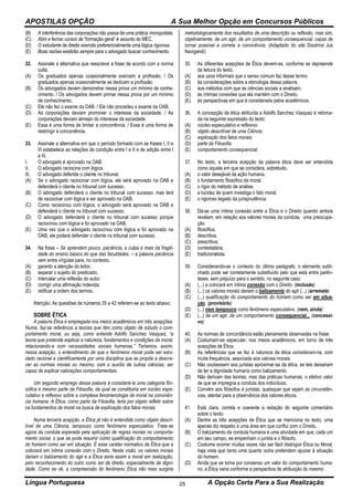APOSTILAS OPÇÃO A Sua Melhor Opção em Concursos Públicos
Língua Portuguesa A Opção Certa Para a Sua Realização25
(B) A interferência das corporações não passa de uma prática monopolista.
(C) Abrir e fechar cursos de “formação geral” é assunto do MEC.
(D) O estudante de direito exercita preferencialmente uma lógica rigorosa.
(E) Boas razões existirão sempre para o advogado buscar conhecimento.
32. Assinale a alternativa que reescreve a frase de acordo com a norma
culta.
(A) Os graduados apenas ocasionalmente exercem a profissão. / Os
graduados apenas ocasionalmente se dedicam a profissão.
(B) Os advogados devem demonstrar nessa prova um mínimo de conhe-
cimento. / Os advogados devem primar nessa prova por um mínimo
de conhecimento.
(C) Ele não fez o exame da OAB. / Ele não procedeu o exame da OAB.
(D) As corporações deviam promover o interesse da sociedade. / As
corporações deviam almejar do interesse da sociedade.
(E) Essa é uma forma de limitar a concorrência. / Essa é uma forma de
restringir à concorrência.
33. Assinale a alternativa em que o período formado com as frases I, II e
III estabelece as relações de condição entre I e II e de adição entre I
e III.
I. O advogado é aprovado na OAB.
II. O advogado raciocina com lógica.
III. O advogado defende o cliente no tribunal.
(A) Se o advogado raciocinar com lógica, ele será aprovado na OAB e
defenderá o cliente no tribunal com sucesso.
(B) O advogado defenderá o cliente no tribunal com sucesso, mas terá
de raciocinar com lógica e ser aprovado na OAB.
(C) Como raciocinou com lógica, o advogado será aprovado na OAB e
defenderá o cliente no tribunal com sucesso.
(D) O advogado defenderá o cliente no tribunal com sucesso porque
raciocinou com lógica e foi aprovado na OAB.
(E) Uma vez que o advogado raciocinou com lógica e foi aprovado na
OAB, ele poderá defender o cliente no tribunal com sucesso.
34. Na frase – Se aprendem pouco, paciência, a culpa é mais da fragili-
dade do ensino básico do que das faculdades. – a palavra paciência
vem entre vírgulas para, no contexto,
(A) garantir a atenção do leitor.
(B) separar o sujeito do predicado.
(C) intercalar uma reflexão do autor.
(D) corrigir uma afirmação indevida.
(E) retificar a ordem dos termos.
Atenção: As questões de números 35 a 42 referem-se ao texto abaixo.
SOBRE ÉTICA
A palavra Ética é empregada nos meios acadêmicos em três acepções.
Numa, faz-se referência a teorias que têm como objeto de estudo o com-
portamento moral, ou seja, como entende Adolfo Sanchez Vasquez, “a
teoria que pretende explicar a natureza, fundamentos e condições da moral,
relacionando-a com necessidades sociais humanas.” Teríamos, assim,
nessa acepção, o entendimento de que o fenômeno moral pode ser estu-
dado racional e cientificamente por uma disciplina que se propõe a descre-
ver as normas morais ou mesmo, com o auxílio de outras ciências, ser
capaz de explicar valorações comportamentais.
Um segundo emprego dessa palavra é considerá-la uma categoria filo-
sófica e mesmo parte da Filosofia, da qual se constituiria em núcleo espe-
culativo e reflexivo sobre a complexa fenomenologia da moral na convivên-
cia humana. A Ética, como parte da Filosofia, teria por objeto refletir sobre
os fundamentos da moral na busca de explicação dos fatos morais.
Numa terceira acepção, a Ética já não é entendida como objeto descri-
tível de uma Ciência, tampouco como fenômeno especulativo. Trata-se
agora da conduta esperada pela aplicação de regras morais no comporta-
mento social, o que se pode resumir como qualificação do comportamento
do homem como ser em situação. É esse caráter normativo de Ética que a
colocará em íntima conexão com o Direito. Nesta visão, os valores morais
dariam o balizamento do agir e a Ética seria assim a moral em realização,
pelo reconhecimento do outro como ser de direito, especialmente de digni-
dade. Como se vê, a compreensão do fenômeno Ética não mais surgiria
metodologicamente dos resultados de uma descrição ou reflexão, mas sim,
objetivamente, de um agir, de um comportamento consequencial, capaz de
tornar possível e correta a convivência. (Adaptado do site Doutrina Jus
Navigandi)
35. As diferentes acepções de Ética devem-se, conforme se depreende
da leitura do texto,
(A) aos usos informais que o senso comum faz desse termo.
(B) às considerações sobre a etimologia dessa palavra.
(C) aos métodos com que as ciências sociais a analisam.
(D) às íntimas conexões que ela mantém com o Direito.
(E) às perspectivas em que é considerada pelos acadêmicos.
36. A concepção de ética atribuída a Adolfo Sanchez Vasquez é retoma-
da na seguinte expressão do texto:
(A) núcleo especulativo e reflexivo.
(B) objeto descritível de uma Ciência.
(C) explicação dos fatos morais.
(D) parte da Filosofia.
(E) comportamento consequencial.
37. No texto, a terceira acepção da palavra ética deve ser entendida
como aquela em que se considera, sobretudo,
(A) o valor desejável da ação humana.
(B) o fundamento filosófico da moral.
(C) o rigor do método de análise.
(D) a lucidez de quem investiga o fato moral.
(E) o rigoroso legado da jurisprudência.
38. Dá-se uma íntima conexão entre a Ética e o Direito quando ambos
revelam, em relação aos valores morais da conduta, uma preocupa-
ção
(A) filosófica.
(B) descritiva.
(C) prescritiva.
(D) contestatária.
(E) tradicionalista.
39. Considerando-se o contexto do último parágrafo, o elemento subli-
nhado pode ser corretamente substituído pelo que está entre parên-
teses, sem prejuízo para o sentido, no seguinte caso:
(A) (...) a colocará em íntima conexão com o Direito. (inclusão)
(B) (...) os valores morais dariam o balizamento do agir (...) (arremate)
(C) (...) qualificação do comportamento do homem como ser em situa-
ção. (provisório)
(D) (...) nem tampouco como fenômeno especulativo. (nem, ainda)
(E) (...) de um agir, de um comportamento consequencial... (concessi-
vo)
40. As normas de concordância estão plenamente observadas na frase:
(A) Costumam-se especular, nos meios acadêmicos, em torno de três
acepções de Ética.
(B) As referências que se faz à natureza da ética consideram-na, com
muita frequência, associada aos valores morais.
(C) Não coubessem aos juristas aproximar-se da ética, as leis deixariam
de ter a dignidade humana como balizamento.
(D) Não derivam das teorias, mas das práticas humanas, o efetivo valor
de que se impregna a conduta dos indivíduos.
(E) Convém aos filósofos e juristas, quaisquer que sejam as circunstân-
cias, atentar para a observância dos valores éticos.
41. Está clara, correta e coerente a redação do seguinte comentário
sobre o texto:
(A) Dentre as três acepções de Ética que se menciona no texto, uma
apenas diz respeito à uma área em que conflui com o Direito.
(B) O balizamento da conduta humana é uma atividade em que, cada um
em seu campo, se empenham o jurista e o filósofo.
(C) Costuma ocorrer muitas vezes não ser fácil distinguir Ética ou Moral,
haja vista que tanto uma quanto outra pretendem ajuizar à situação
do homem.
(D) Ainda que se torne por consenso um valor do comportamento huma-
no, a Ética varia conforme a perspectiva de atribuição do mesmo.
 
