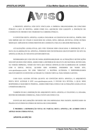 APOSTILAS OPÇÃO A Sua Melhor Opção em Concursos Públicos
A Opção Certa Para a Sua Realização
A PRESENTE APOSTILA NÃO ESTÁ VINCULADA A EMPRESA ORGANIZADORA DO CONCURSO
PÚBLICO A QUE SE DESTINA, ASSIM COMO SUA AQUISIÇÃO NÃO GARANTE A INSCRIÇÃO DO
CANDIDATO OU MESMO O SEU INGRESSO NA CARREIRA PÚBLICA.
O CONTEÚDO DESTA APOSTILA ALMEJA ENGLOBAR AS EXIGENCIAS DO EDITAL, PORÉM, ISSO
NÃO IMPEDE QUE SE UTILIZE O MANUSEIO DE LIVROS, SITES, JORNAIS, REVISTAS, ENTRE OUTROS
MEIOS QUE AMPLIEM OS CONHECIMENTOS DO CANDIDATO, PARA SUA MELHOR PREPARAÇÃO.
ATUALIZAÇÕES LEGISLATIVAS, QUE NÃO TENHAM SIDO COLOCADAS À DISPOSIÇÃO ATÉ A
DATA DA ELABORAÇÃO DA APOSTILA, PODERÃO SER ENCONTRADAS GRATUITAMENTE NO SITE DA
APOSTILAS OPÇÃO, OU NOS SITES GOVERNAMENTAIS.
INFORMAMOS QUE NÃO SÃO DE NOSSA RESPONSABILIDADE AS ALTERAÇÕES E RETIFICAÇÕES
NOS EDITAIS DOS CONCURSOS, ASSIM COMO A DISTRIBUIÇÃO GRATUITA DO MATERIAL RETIFICADO,
NA VERSÃO IMPRESSA, TENDO EM VISTA QUE NOSSAS APOSTILAS SÃO ELABORADAS DE ACORDO
COM O EDITAL INICIAL. QUANDO ISSO OCORRER, INSERIMOS EM NOSSO SITE,
www.apostilasopcao.com.br, NO LINK “ERRATAS”, A MATÉRIA ALTERADA, E DISPONIBILIZAMOS
GRATUITAMENTE O CONTEÚDO ALTERADO NA VERSÃO VIRTUAL PARA NOSSOS CLIENTES.
CASO HAJA ALGUMA DÚVIDA QUANTO AO CONTEÚDO DESTA APOSTILA, O ADQUIRENTE
DESTA DEVE ACESSAR O SITE www.apostilasopcao.com.br, E ENVIAR SUA DÚVIDA, A QUAL SERÁ
RESPONDIDA O MAIS BREVE POSSÍVEL, ASSIM COMO PARA CONSULTAR ALTERAÇÕES LEGISLATIVAS
E POSSÍVEIS ERRATAS.
TAMBÉM FICAM À DISPOSIÇÃO DO ADQUIRENTE DESTA APOSTILA O TELEFONE (11) 2856-6066,
DENTRO DO HORÁRIO COMERCIAL, PARA EVENTUAIS CONSULTAS.
EVENTUAIS RECLAMAÇÕES DEVERÃO SER ENCAMINHADAS POR ESCRITO, RESPEITANDO OS
PRAZOS ESTATUÍDOS NO CÓDIGO DE DEFESA DO CONSUMIDOR.
É PROIBIDA A REPRODUÇÃO TOTAL OU PARCIAL DESTA APOSTILA, DE ACORDO COM O
ARTIGO 184 DO CÓDIGO PENAL.
APOSTILAS OPÇÃO
 