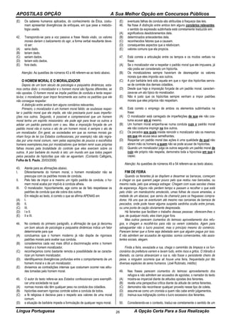 APOSTILAS OPÇÃO A Sua Melhor Opção em Concursos Públicos
Língua Portuguesa A Opção Certa Para a Sua Realização26
(E) Os saberes humanos aplicados, do conhecimento da Ética, costu-
mam apresentar divergências de enfoques, em que pese a metodo-
logia usada.
42. Transpondo-se para a voz passiva a frase Nesta visão, os valores
morais dariam o balizamento do agir, a forma verbal resultante deve-
rá ser:
(A) seria dado.
(B) teriam dado.
(C) seriam dados.
(D) teriam sido dados.
(E) fora dado.
Atenção: As questões de números 43 a 48 referem-se ao texto abaixo.
O HOMEM MORAL E O MORALIZADOR
Depois de um bom século de psicologia e psiquiatria dinâmicas, esta-
mos certos disto: o moralizador e o homem moral são figuras diferentes, se
não opostas. O homem moral se impõe padrões de conduta e tenta respei-
tá-los; o moralizador quer impor ferozmente aos outros os padrões que ele
não consegue respeitar.
A distinção entre ambos tem alguns corolários relevantes.
Primeiro, o moralizador é um homem moral falido: se soubesse respei-
tar o padrão moral que ele impõe, ele não precisaria punir suas imperfei-
ções nos outros. Segundo, é possível e compreensível que um homem
moral tenha um espírito missionário: ele pode agir para levar os outros a
adotar um padrão parecido com o seu. Mas a imposição forçada de um
padrão moral não é nunca o ato de um homem moral, é sempre o ato de
um moralizador. Em geral, as sociedades em que as normas morais ga-
nham força de lei (os Estados confessionais, por exemplo) não são regra-
das por uma moral comum, nem pelas aspirações de poucos e escolhidos
homens exemplares,mas por moralizadores que tentam remir suas próprias
falhas morais pela brutalidade do controle que eles exercem sobre os
outros. A pior barbárie do mundo é isto: um mundo em que todos pagam
pelos pecados de hipócritas que não se aguentam. (Contardo Calligaris,
Folha de S. Paulo, 20/03/2008)
43. Atente para as afirmações abaixo.
I. Diferentemente do homem moral, o homem moralizador não se
preocupa com os padrões morais de conduta.
II. Pelo fato de impor a si mesmo um rígido padrão de conduta, o ho-
mem moral acaba por impô-lo à conduta alheia.
III. O moralizador, hipocritamente, age como se de fato respeitasse os
padrões de conduta que ele cobra dos outros.
Em relação ao texto, é correto o que se afirma APENAS em
(A) I.
(B) II.
(C) III.
(D) I e II.
(E) II e III.
44. No contexto do primeiro parágrafo, a afirmação de que já decorreu
um bom século de psicologia e psiquiatria dinâmicas indica um fator
determinante para que
(A) concluamos que o homem moderno já não dispõe de rigorosos
padrões morais para avaliar sua conduta.
(B) consideremos cada vez mais difícil a discriminação entre o homem
moral e o homem moralizador.
(C) reconheçamos como bastante remota a possibilidade de se caracte-
rizar um homem moralizador.
(D) identifiquemos divergências profundas entre o comportamento de um
homem moral e o de um moralizador.
(E) divisemos as contradições internas que costumam ocorrer nas atitu-
des tomadas pelo homem moral.
45. O autor do texto refere-se aos Estados confessionais para exemplifi-
car uma sociedade na qual
(A) normas morais não têm qualquer peso na conduta dos cidadãos.
(B) hipócritas exercem rigoroso controle sobre a conduta de todos.
(C) a fé religiosa é decisiva para o respeito aos valores de uma moral
comum.
(D) a situação de barbárie impede a formulação de qualquer regra moral.
(E) eventuais falhas de conduta são atribuídas à fraqueza das leis.
46. Na frase A distinção entre ambos tem alguns corolários relevantes,
o sentido da expressão sublinhada está corretamente traduzido em:
(A) significativos desdobramentos dela.
(B) determinados antecedentes dela.
(C) reconhecidos fatores que a causam.
(D) consequentes aspectos que a relativizam.
(E) valores comuns que ela propicia.
47. Está correta a articulação entre os tempos e os modos verbais na
frase:
(A) Se o moralizador vier a respeitar o padrão moral que ele impusera, já
não podia ser considerado um hipócrita.
(B) Os moralizadores sempre haveriam de desrespeitar os valores
morais que eles imporão aos outros.
(C) A pior barbárie terá sido aquela em que o rigor dos hipócritas servis-
se de controle dos demais cidadãos.
(D) Desde que haja a imposição forçada de um padrão moral, caracteri-
zava-se um ato típico do moralizador.
(E) Não é justo que os hipócritas sempre venham a impor padrões
morais que eles próprios não respeitam.
48. Está correto o emprego de ambos os elementos sublinhados na
frase:
(A) O moralizador está carregado de imperfeições de que ele não cos-
tuma acusar em si mesmo.
(B) Um homem moral empenha-se numa conduta cujo o padrão moral
ele não costuma impingir na dos outros.
(C) Os pecados aos quais insiste reincidir o moralizador são os mesmos
em que ele acusa seus semelhantes.
(D) Respeitar um padrão moral das ações é uma qualidade da qual não
abrem mão os homens a quem não se pode acusar de hipócritas.
(E) Quando um moralizador julga os outros segundo um padrão moral de
cujo ele próprio não respeita, demonstra toda a hipocrisia em que é
capaz.
Atenção: As questões de números 49 a 54 referem-se ao texto abaixo.
FIM DE FEIRA
Quando os feirantes já se dispõem a desarmar as barracas, começam
a chegar os que querem pagar pouco pelo que restou nas bancadas, ou
mesmo nada, pelo que ameaça estragar. Chegam com suas sacolas cheias
de esperança. Alguns não perdem tempo e passam a recolher o que está
pelo chão: um mamãozinho amolecido, umas folhas de couve amarelas, a
metade de um abacaxi, que serviu de chamariz para os fregueses compra-
dores. Há uns que se aventuram até mesmo nas cercanias da barraca de
pescados, onde pode haver alguma suspeita sardinha oculta entre jornais,
ou uma ponta de cação obviamente desprezada.
Há feirantes que facilitam o trabalho dessas pessoas: oferecem-lhes o
que, de qualquer modo, eles iriam jogar fora.
Mas outros parecem ciumentos do teimoso aproveitamento dos refu-
gos, e chegam a recolhê-los para não os verem coletados. Agem para
salvaguardar não o lucro possível, mas o princípio mesmo do comércio.
Parecem temer que a fome seja debelada sem que alguém pague por isso.
E não admitem ser acusados de egoístas: somos comerciantes, não assis-
tentes sociais, alegam.
Finda a feira, esvaziada a rua, chega o caminhão da limpeza e os fun-
cionários da prefeitura varrem e lavam tudo, entre risos e gritos. O trânsito é
liberado, os carros atravancam a rua e, não fosse o persistente cheiro de
peixe, a ninguém ocorreria que ali houve uma feira, frequentada por tão
diversas espécies de seres humanos. (Joel Rubinato, inédito)
49. Nas frases parecem ciumentos do teimoso aproveitamento dos
refugos e não admitem ser acusados de egoístas, o narrador do texto
(A) mostra-se imparcial diante de atitudes opostas dos feirantes.
(B) revela uma perspectiva crítica diante da atitude de certos feirantes.
(C) demonstra não reconhecer qualquer proveito nesse tipo de coleta.
(D) assume-se como um cronista a quem não cabe emitir julgamentos.
(E) insinua sua indignação contra o lucro excessivo dos feirantes.
50. Considerando-se o contexto, traduz-se corretamente o sentido de um
 