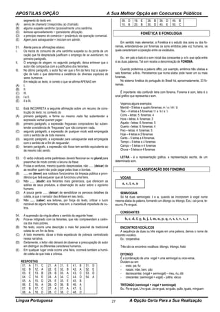 APOSTILAS OPÇÃO A Sua Melhor Opção em Concursos Públicos
Língua Portuguesa A Opção Certa Para a Sua Realização27
segmento do texto em:
(A) serviu de chamariz
(B) alguma suspeita sardinha inha.
(C) teimoso aproveitamento
(D) o princípio mesmo do comércio rcial.
(E) Agem para salvaguardar itir.
51. Atente para as afirmações abaixo.
I. Os riscos do consumo de uma sardinha suspeita ou da ponta de um
cação que foi desprezada justificam o emprego de se aventuram, no
primeiro parágrafo.
II. O emprego de alegam, no segundo parágrafo, deixa entrever que o
autor não compactua com a justificativa dos feirantes.
III. No último parágrafo, o autor faz ver que o fim da feira traz a supera-
ção de tudo o que determina a existência de diversas espécies de
seres humanos.
Em relação ao texto, é correto o que se afirma APENAS em
(A) I.
(B) II.
(C) III.
(D) I e II.
(E) II e III.
52. Está INCORRETA a seguinte afirmação sobre um recurso de cons-
trução do texto: no contexto do
(A) primeiro parágrafo, a forma ou mesmo nada faz subentender a
expressão verbal querem pagar.
(B) primeiro parágrafo, a expressão fregueses compradores faz suben-
tender a existência de “fregueses” que não compram nada.
(C) segundo parágrafo, a expressão de qualquer modo está empregada
com o sentido de de toda maneira.
(D) segundo parágrafo, a expressão para salvaguardar está empregada
com o sentido de a fim de resguardar.
(E) terceiro parágrafo, a expressão não fosse tem sentido equivalente ao
de mesmo não sendo.
53. O verbo indicado entre parênteses deverá flexionar-se no plural para
preencher de modo correto a lacuna da frase:
(A) Frutas e verduras, mesmo quando desprezadas, não ...... (deixar) de
as recolher quem não pode pagar pelas boas e bonitas.
(B) ......-se (dever) aos ruidosos funcionários da limpeza pública a provi-
dência que fará esquecer que ali funcionou uma feira.
(C) Não ...... (aludir) aos feirantes mais generosos, que oferecem as
sobras de seus produtos, a observação do autor sobre o egoísmo
humano.
(D) A pouca gente ...... (deixar) de sensibilizar os penosos detalhes da
coleta, a que o narrador deu ênfase em seu texto.
(E) Não ...... (caber) aos leitores, por força do texto, criticar o lucro
razoável de alguns feirantes, mas sim, a inaceitável impiedade de ou-
tros.
54. A supressão da vírgula altera o sentido da seguinte frase:
(A) Fica-se indignado com os feirantes, que não compreendem a carên-
cia dos mais pobres.
(B) No texto, ocorre uma descrição o mais fiel possível da tradicional
coleta de um fim de feira.
(C) A todo momento, dá-se o triste espetáculo de pobreza centralizado
nessa narrativa.
(D) Certamente, o leitor não deixará de observar a preocupação do autor
em distinguir os diferentes caracteres humanos.
(E) Em qualquer lugar onde ocorra uma feira, ocorrerá também a humil-
de coleta de que trata a crônica.
RESPOSTAS
01. A
02. B
03. E
04. C
05. A
06. E
07. B
08. A
11. C
12. A
13. B
14. E
15. D
16. A
17. C
18. D
21. A
22. E
23. B
24. A
25. E
26. D
27. A
28. C
31. E
32. B
33. A
34. C
35. E
36. B
37. A
38. C
41. B
42. A
43. C
44. D
45. B
46. A
47. E
48. D
51. D
52. E
53. D
54. A
09. D
10. B
19. E
20. B
29. B
30. D
39. D
40. E
49. B
50. C
FONÉTICA E FONOLOGIA
Em sentido mais elementar, a Fonética é o estudo dos sons ou dos fo-
nemas, entendendo-se por fonemas os sons emitidos pela voz humana, os
quais caracterizam a oposição entre os vocábulos.
Ex.: em pato e bato é o som inicial das consoantes p- e b- que opõe entre
si as duas palavras. Tal som recebe a denominação de FONEMA.
Quando proferimos a palavra aflito, por exemplo, emitimos três sílabas e
seis fonemas: a-fli-to. Percebemos que numa sílaba pode haver um ou mais
fonemas.
No sistema fonética do português do Brasil há, aproximadamente, 33 fo-
nemas.
É importante não confundir letra com fonema. Fonema é som, letra é o
sinal gráfico que representa o som.
Vejamos alguns exemplos:
Manhã – 5 letras e quatro fonemas: m / a / nh / ã
Táxi – 4 letras e 5 fonemas: t / a / k / s / i
Corre – letras: 5: fonemas: 4
Hora – letras: 4: fonemas: 3
Aquela – letras: 6: fonemas: 5
Guerra – letras: 6: fonemas: 4
Fixo – letras: 4: fonemas: 5
Hoje – 4 letras e 3 fonemas
Canto – 5 letras e 4 fonemas
Tempo – 5 letras e 4 fonemas
Campo – 5 letras e 4 fonemas
Chuva – 5 letras e 4 fonemas
LETRA - é a representação gráfica, a representação escrita, de um
determinado som.
CLASSIFICAÇÃO DOS FONEMAS
VOGAIS
SEMIVOGAIS
Só há duas semivogais: i e u, quando se incorporam à vogal numa
mesma sílaba da palavra, formando um ditongo ou tritongo. Exs.: cai-ça-ra, te-
sou-ro, Pa-ra-guai.
CONSOANTES
ENCONTROS VOCÁLICOS
A sequência de duas ou três vogais em uma palavra, damos o nome de
encontro vocálico.
Ex.: cooperativa
Três são os encontros vocálicos: ditongo, tritongo, hiato
DITONGO
É a combinação de uma vogal + uma semivogal ou vice-versa.
Dividem-se em:
- orais: pai, fui
- nasais: mãe, bem, pão
- decrescentes: (vogal + semivogal) – meu, riu, dói
- crescentes: (semivogal + vogal) – pátria, vácuo
TRITONGO (semivogal + vogal + semivogal)
Ex.: Pa-ra-guai, U-ru-guai, Ja-ce-guai, sa-guão, quão, iguais, mínguam
a, e, i, o, u
b, c, d, f, g, h, j, l, m, n, p, q, r, s, t, v, x, z
 