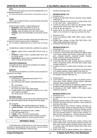APOSTILAS OPÇÃO A Sua Melhor Opção em Concursos Públicos
Língua Portuguesa A Opção Certa Para a Sua Realização28
HIATO
Ê o encontro de duas vogais que se pronunciam separadamente, em du-
as diferentes emissões de voz.
Ex.: fa-ís-ca, sa-ú-de, do-er, a-or-ta, po-di-a, ci-ú-me, po-ei-ra, cru-el, ju-í-
zo
SÍLABA
Dá-se o nome de sílaba ao fonema ou grupo de fonemas pronunciados
numa só emissão de voz.
Quanto ao número de sílabas, o vocábulo classifica-se em:
• Monossílabo - possui uma só sílaba: pá, mel, fé, sol.
• Dissílabo - possui duas sílabas: ca-sa, me-sa, pom-bo.
• Trissílabo - possui três sílabas: Cam-pi-nas, ci-da-de, a-tle-ta.
• Polissílabo - possui mais de três sílabas: es-co-la-ri-da-de, hos-pi-ta-
li-da-de.
TONICIDADE
Nas palavras com mais de uma sílaba, sempre existe uma sílaba que se
pronuncia com mais força do que as outras: é a sílaba tônica.
Exs.: em lá-gri-ma, a sílaba tônica é lá; em ca-der-no, der; em A-ma-pá,
pá.
Considerando-se a posição da sílaba tônica, classificam-se as palavras
em:
• Oxítonas - quando a tônica é a última sílaba: Pa-ra-ná, sa-bor, do-
mi-nó.
• Paroxítonas - quando a tônica é a penúltima sílaba: már-tir, ca-rá-
ter, a-má-vel, qua-dro.
• Proparoxítonas - quando a tônica é a antepenúltima sílaba: ú-mi-do,
cá-li-ce, ' sô-fre-go, pês-se-go, lá-gri-ma.
ENCONTROS CONSONANTAIS
É a sequência de dois ou mais fonemas consonânticos num vocábulo.
Ex.: atleta, brado, creme, digno etc.
DÍGRAFOS
São duas letras que representam um só fonema, sendo uma grafia com-
posta para um som simples.
Há os seguintes dígrafos:
1) Os terminados em h, representados pelos grupos ch, lh, nh.
Exs.: chave, malha, ninho.
2) Os constituídos de letras dobradas, representados pelos grupos rr e
ss.
Exs. : carro, pássaro.
3) Os grupos gu, qu, sc, sç, xc, xs.
Exs.: guerra, quilo, nascer, cresça, exceto, exsurgir.
4) As vogais nasais em que a nasalidade é indicada por m ou n, encer-
rando a sílaba em uma palavra.
Exs.: pom-ba, cam-po, on-de, can-to, man-to.
NOTAÇÕES LÉXICAS
São certos sinais gráficos que se juntam às letras, geralmente para lhes
dar um valor fonético especial e permitir a correta pronúncia das palavras.
São os seguintes:
1) o acento agudo – indica vogal tônica aberta: pé, avó, lágrimas;
2) o acento circunflexo – indica vogal tônica fechada: avô, mês, ânco-
ra;
3) o acento grave – sinal indicador de crase: ir à cidade;
4) o til – indica vogal nasal: lã, ímã;
5) a cedilha – dá ao c o som de ss: moça, laço, açude;
6) o apóstrofo – indica supressão de vogal: mãe-d’água, pau-d’alho;
o hífen – une palavras, prefixos, etc.: arcos-íris, peço-lhe, ex-aluno.
ORTOGRAFIA OFICIAL
As dificuldades para a ortografia devem-se ao fato de que há fonemas
que podem ser representados por mais de uma letra, o que não é feito de
modo arbitrário, mas fundamentado na história da língua.
Eis algumas observações úteis:
DISTINÇÃO ENTRE J E G
1. Escrevem-se com J:
a) As palavras de origem árabe, africana ou ameríndia: canjica. cafajeste,
canjerê, pajé, etc.
b) As palavras derivadas de outras que já têm j: laranjal (laranja), enrije-
cer, (rijo), anjinho (anjo), granjear (granja), etc.
c) As formas dos verbos que têm o infinitivo em JAR. despejar: despejei,
despeje; arranjar: arranjei, arranje; viajar: viajei, viajeis.
d) O final AJE: laje, traje, ultraje, etc.
e) Algumas formas dos verbos terminados em GER e GIR, os quais
mudam o G em J antes de A e O: reger: rejo, reja; dirigir: dirijo, dirija.
2. Escrevem-se com G:
a) O final dos substantivos AGEM, IGEM, UGEM: coragem, vertigem,
ferrugem, etc.
b) Exceções: pajem, lambujem. Os finais: ÁGIO, ÉGIO, ÓGIO e ÍGIO:
estágio, egrégio, relógio refúgio, prodígio, etc.
c) Os verbos em GER e GIR: fugir, mugir, fingir.
DISTINÇÃO ENTRE S E Z
1. Escrevem-se com S:
a) O sufixo OSO: cremoso (creme + oso), leitoso, vaidoso, etc.
b) O sufixo ÊS e a forma feminina ESA, formadores dos adjetivos pátrios
ou que indicam profissão, título honorífico, posição social, etc.: portu-
guês – portuguesa, camponês – camponesa, marquês – marquesa,
burguês – burguesa, montês, pedrês, princesa, etc.
c) O sufixo ISA. sacerdotisa, poetisa, diaconisa, etc.
d) Os finais ASE, ESE, ISE e OSE, na grande maioria se o vocábulo for
erudito ou de aplicação científica, não haverá dúvida, hipótese, exege-
se análise, trombose, etc.
e) As palavras nas quais o S aparece depois de ditongos: coisa, Neusa,
causa.
f) O sufixo ISAR dos verbos referentes a substantivos cujo radical termina
em S: pesquisar (pesquisa), analisar (análise), avisar (aviso), etc.
g) Quando for possível a correlação ND - NS: escandir: escansão; preten-
der: pretensão; repreender: repreensão, etc.
2. Escrevem-se em Z.
a) O sufixo IZAR, de origem grega, nos verbos e nas palavras que têm o
mesmo radical. Civilizar: civilização, civilizado; organizar: organização,
organizado; realizar: realização, realizado, etc.
b) Os sufixos EZ e EZA formadores de substantivos abstratos derivados
de adjetivos limpidez (limpo), pobreza (pobre), rigidez (rijo), etc.
c) Os derivados em -ZAL, -ZEIRO, -ZINHO e –ZITO: cafezal, cinzeiro,
chapeuzinho, cãozito, etc.
DISTINÇÃO ENTRE X E CH:
1. Escrevem-se com X
a) Os vocábulos em que o X é o precedido de ditongo: faixa, caixote,
feixe, etc.
c) Maioria das palavras iniciadas por ME: mexerico, mexer, mexerica, etc.
d) EXCEÇÃO: recauchutar (mais seus derivados) e caucho (espécie de
árvore que produz o látex).
e) Observação: palavras como "enchente, encharcar, enchiqueirar, en-
chapelar, enchumaçar", embora se iniciem pela sílaba "en", são grafa-
das com "ch", porque são palavras formadas por prefixação, ou seja,
pelo prefixo en + o radical de palavras que tenham o ch (enchente, en-
cher e seus derivados: prefixo en + radical de cheio; encharcar: en +
radical de charco; enchiqueirar: en + radical de chiqueiro; enchapelar:
en + radical de chapéu; enchumaçar: en + radical de chumaço).
2. Escrevem-se com CH:
a) charque, chiste, chicória, chimarrão, ficha, cochicho, cochichar, estre-
buchar, fantoche, flecha, inchar, pechincha, pechinchar, penacho, sal-
sicha, broche, arrocho, apetrecho, bochecha, brecha, chuchu, cachim-
bo, comichão, chope, chute, debochar, fachada, fechar, linchar, mochi-
la, piche, pichar, tchau.
b) Existem vários casos de palavras homófonas, isto é, palavras que
 