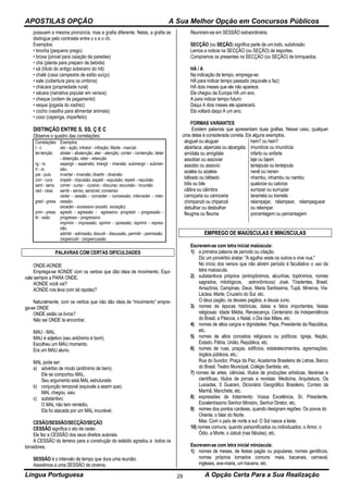 APOSTILAS OPÇÃO A Sua Melhor Opção em Concursos Públicos
Língua Portuguesa A Opção Certa Para a Sua Realização29
possuem a mesma pronúncia, mas a grafia diferente. Nelas, a grafia se
distingue pelo contraste entre o x e o ch.
Exemplos:
• brocha (pequeno prego)
• broxa (pincel para caiação de paredes)
• chá (planta para preparo de bebida)
• xá (título do antigo soberano do Irã)
• chalé (casa campestre de estilo suíço)
• xale (cobertura para os ombros)
• chácara (propriedade rural)
• xácara (narrativa popular em versos)
• cheque (ordem de pagamento)
• xeque (jogada do xadrez)
• cocho (vasilha para alimentar animais)
• coxo (capenga, imperfeito)
DISTINÇÃO ENTRE S, SS, Ç E C
Observe o quadro das correlações:
Correlações
t - c
ter-tenção
rg - rs
rt - rs
pel - puls
corr - curs
sent - sens
ced - cess
gred - gress
prim - press
tir - ssão
Exemplos
ato - ação; infrator - infração; Marte - marcial
abster - abstenção; ater - atenção; conter - contenção, deter
- detenção; reter - retenção
aspergir - aspersão; imergir - imersão; submergir - submer-
são;
inverter - inversão; divertir - diversão
impelir - impulsão; expelir - expulsão; repelir - repulsão
correr - curso - cursivo - discurso; excursão - incursão
sentir - senso, sensível, consenso
ceder - cessão - conceder - concessão; interceder - inter-
cessão.
exceder - excessivo (exceto exceção)
agredir - agressão - agressivo; progredir - progressão -
progresso - progressivo
imprimir - impressão; oprimir - opressão; reprimir - repres-
são.
admitir - admissão; discutir - discussão, permitir - permissão.
(re)percutir - (re)percussão
PALAVRAS COM CERTAS DIFICULDADES
ONDE-AONDE
Emprega-se AONDE com os verbos que dão ideia de movimento. Equi-
vale sempre a PARA ONDE.
AONDE você vai?
AONDE nos leva com tal rapidez?
Naturalmente, com os verbos que não dão ideia de “movimento” empre-
ga-se ONDE
ONDE estão os livros?
Não sei ONDE te encontrar.
MAU - MAL
MAU é adjetivo (seu antônimo é bom).
Escolheu um MAU momento.
Era um MAU aluno.
MAL pode ser:
a) advérbio de modo (antônimo de bem).
Ele se comportou MAL.
Seu argumento está MAL estruturado
b) conjunção temporal (equivale a assim que).
MAL chegou, saiu
c) substantivo:
O MAL não tem remédio,
Ela foi atacada por um MAL incurável.
CESÃO/SESSÃO/SECÇÃO/SEÇÃO
CESSÃO significa o ato de ceder.
Ele fez a CESSÃO dos seus direitos autorais.
A CESSÃO do terreno para a construção do estádio agradou a todos os
torcedores.
SESSÃO é o intervalo de tempo que dura uma reunião:
Assistimos a uma SESSÃO de cinema.
Reuniram-se em SESSÃO extraordinária.
SECÇÃO (ou SEÇÃO) significa parte de um todo, subdivisão:
Lemos a noticia na SECÇÃO (ou SEÇÃO) de esportes.
Compramos os presentes na SECÇÃO (ou SEÇÃO) de brinquedos.
HÁ / A
Na indicação de tempo, emprega-se:
HÁ para indicar tempo passado (equivale a faz):
HÁ dois meses que ele não aparece.
Ele chegou da Europa HÁ um ano.
A para indicar tempo futuro:
Daqui A dois meses ele aparecerá.
Ela voltará daqui A um ano.
FORMAS VARIANTES
Existem palavras que apresentam duas grafias. Nesse caso, qualquer
uma delas é considerada correta. Eis alguns exemplos.
aluguel ou aluguer
alpartaca, alpercata ou alpargata
amídala ou amígdala
assobiar ou assoviar
assobio ou assovio
azaléa ou azaleia
bêbado ou bêbedo
bílis ou bile
cãibra ou cãimbra
carroçaria ou carroceria
chimpanzé ou chipanzé
debulhar ou desbulhar
fleugma ou fleuma
hem? ou hein?
imundície ou imundícia
infarto ou enfarte
laje ou lajem
lantejoula ou lentejoula
nenê ou nenen
nhambu, inhambu ou nambu
quatorze ou catorze
surripiar ou surrupiar
taramela ou tramela
relampejar, relampear, relampeguear
ou relampar
porcentagem ou percentagem
EMPREGO DE MAIÚSCULAS E MINÚSCULAS
Escrevem-se com letra inicial maiúscula:
1) a primeira palavra de período ou citação.
Diz um provérbio árabe: "A agulha veste os outros e vive nua."
No início dos versos que não abrem período é facultativo o uso da
letra maiúscula.
2) substantivos próprios (antropônimos, alcunhas, topônimos, nomes
sagrados, mitológicos, astronômicos): José, Tiradentes, Brasil,
Amazônia, Campinas, Deus, Maria Santíssima, Tupã, Minerva, Via-
Láctea, Marte, Cruzeiro do Sul, etc.
O deus pagão, os deuses pagãos, a deusa Juno.
3) nomes de épocas históricas, datas e fatos importantes, festas
religiosas: Idade Média, Renascença, Centenário da Independência
do Brasil, a Páscoa, o Natal, o Dia das Mães, etc.
4) nomes de altos cargos e dignidades: Papa, Presidente da República,
etc.
5) nomes de altos conceitos religiosos ou políticos: Igreja, Nação,
Estado, Pátria, União, República, etc.
6) nomes de ruas, praças, edifícios, estabelecimentos, agremiações,
órgãos públicos, etc.:
Rua do 0uvidor, Praça da Paz, Academia Brasileira de Letras, Banco
do Brasil, Teatro Municipal, Colégio Santista, etc.
7) nomes de artes, ciências, títulos de produções artísticas, literárias e
científicas, títulos de jornais e revistas: Medicina, Arquitetura, Os
Lusíadas, 0 Guarani, Dicionário Geográfico Brasileiro, Correio da
Manhã, Manchete, etc.
8) expressões de tratamento: Vossa Excelência, Sr. Presidente,
Excelentíssimo Senhor Ministro, Senhor Diretor, etc.
9) nomes dos pontos cardeais, quando designam regiões: Os povos do
Oriente, o falar do Norte.
Mas: Corri o país de norte a sul. O Sol nasce a leste.
10) nomes comuns, quando personificados ou individuados: o Amor, o
Ódio, a Morte, o Jabuti (nas fábulas), etc.
Escrevem-se com letra inicial minúscula:
1) nomes de meses, de festas pagãs ou populares, nomes gentílicos,
nomes próprios tornados comuns: maia, bacanais, carnaval,
ingleses, ave-maria, um havana, etc.
 