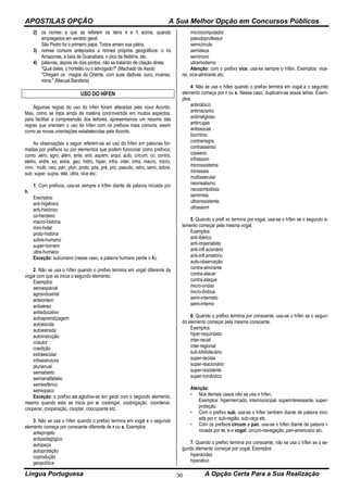 APOSTILAS OPÇÃO A Sua Melhor Opção em Concursos Públicos
Língua Portuguesa A Opção Certa Para a Sua Realização30
2) os nomes a que se referem os itens 4 e 5 acima, quando
empregados em sentido geral:
São Pedro foi o primeiro papa. Todos amam sua pátria.
3) nomes comuns antepostos a nomes próprios geográficos: o rio
Amazonas, a baía de Guanabara, o pico da Neblina, etc.
4) palavras, depois de dois pontos, não se tratando de citação direta:
"Qual deles: o hortelão ou o advogado?" (Machado de Assis)
"Chegam os magos do Oriente, com suas dádivas: ouro, incenso,
mirra." (Manuel Bandeira)
USO DO HÍFEN
Algumas regras do uso do hífen foram alteradas pelo novo Acordo.
Mas, como se trata ainda de matéria controvertida em muitos aspectos,
para facilitar a compreensão dos leitores, apresentamos um resumo das
regras que orientam o uso do hífen com os prefixos mais comuns, assim
como as novas orientações estabelecidas pelo Acordo.
As observações a seguir referem-se ao uso do hífen em palavras for-
madas por prefixos ou por elementos que podem funcionar como prefixos,
como: aero, agro, além, ante, anti, aquém, arqui, auto, circum, co, contra,
eletro, entre, ex, extra, geo, hidro, hiper, infra, inter, intra, macro, micro,
mini, multi, neo, pan, pluri, proto, pós, pré, pró, pseudo, retro, semi, sobre,
sub, super, supra, tele, ultra, vice etc.
1. Com prefixos, usa-se sempre o hífen diante de palavra iniciada por
h.
Exemplos:
anti-higiênico
anti-histórico
co-herdeiro
macro-história
mini-hotel
proto-história
sobre-humano
super-homem
ultra-humano
Exceção: subumano (nesse caso, a palavra humano perde o h).
2. Não se usa o hífen quando o prefixo termina em vogal diferente da
vogal com que se inicia o segundo elemento.
Exemplos:
aeroespacial
agroindustrial
anteontem
antiaéreo
antieducativo
autoaprendizagem
autoescola
autoestrada
autoinstrução
coautor
coedição
extraescolar
infraestrutura
plurianual
semiaberto
semianalfabeto
semiesférico
semiopaco
Exceção: o prefixo co aglutina-se em geral com o segundo elemento,
mesmo quando este se inicia por o: coobrigar, coobrigação, coordenar,
cooperar, cooperação, cooptar, coocupante etc.
3. Não se usa o hífen quando o prefixo termina em vogal e o segundo
elemento começa por consoante diferente de r ou s. Exemplos:
anteprojeto
antipedagógico
autopeça
autoproteção
coprodução
geopolítica
microcomputador
pseudoprofessor
semicírculo
semideus
seminovo
ultramoderno
Atenção: com o prefixo vice, usa-se sempre o hífen. Exemplos: vice-
rei, vice-almirante etc.
4. Não se usa o hífen quando o prefixo termina em vogal e o segundo
elemento começa por r ou s. Nesse caso, duplicam-se essas letras. Exem-
plos:
antirrábico
antirracismo
antirreligioso
antirrugas
antissocial
biorritmo
contrarregra
contrassenso
cosseno
infrassom
microssistema
minissaia
multissecular
neorrealismo
neossimbolista
semirreta
ultrarresistente.
ultrassom
5. Quando o prefi xo termina por vogal, usa-se o hífen se o segundo e-
lemento começar pela mesma vogal.
Exemplos:
anti-ibérico
anti-imperialista
anti-infl acionário
anti-infl amatório
auto-observação
contra-almirante
contra-atacar
contra-ataque
micro-ondas
micro-ônibus
semi-internato
semi-interno
6. Quando o prefixo termina por consoante, usa-se o hífen se o segun-
do elemento começar pela mesma consoante.
Exemplos:
hiper-requintado
inter-racial
inter-regional
sub-bibliotecário
super-racista
super-reacionário
super-resistente
super-romântico
Atenção:
• Nos demais casos não se usa o hífen.
Exemplos: hipermercado, intermunicipal, superinteressante, super-
proteção.
• Com o prefixo sub, usa-se o hífen também diante de palavra inici-
ada por r: sub-região, sub-raça etc.
• Com os prefixos circum e pan, usa-se o hífen diante de palavra i-
niciada por m, n e vogal: circum-navegação, pan-americano etc.
7. Quando o prefixo termina por consoante, não se usa o hífen se o se-
gundo elemento começar por vogal. Exemplos:
hiperacidez
hiperativo
 