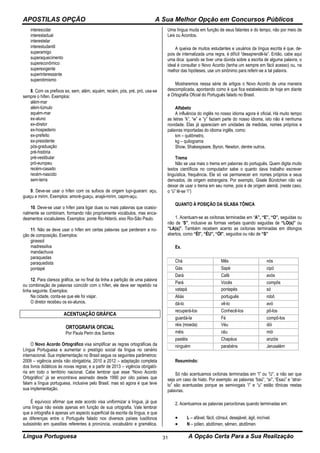 APOSTILAS OPÇÃO A Sua Melhor Opção em Concursos Públicos
Língua Portuguesa A Opção Certa Para a Sua Realização31
interescolar
interestadual
interestelar
interestudantil
superamigo
superaquecimento
supereconômico
superexigente
superinteressante
superotimismo
8. Com os prefixos ex, sem, além, aquém, recém, pós, pré, pró, usa-se
sempre o hífen. Exemplos:
além-mar
além-túmulo
aquém-mar
ex-aluno
ex-diretor
ex-hospedeiro
ex-prefeito
ex-presidente
pós-graduação
pré-história
pré-vestibular
pró-europeu
recém-casado
recém-nascido
sem-terra
9. Deve-se usar o hífen com os sufixos de origem tupi-guarani: açu,
guaçu e mirim. Exemplos: amoré-guaçu, anajá-mirim, capim-açu.
10. Deve-se usar o hífen para ligar duas ou mais palavras que ocasio-
nalmente se combinam, formando não propriamente vocábulos, mas enca-
deamentos vocabulares. Exemplos: ponte Rio-Niterói, eixo Rio-São Paulo.
11. Não se deve usar o hífen em certas palavras que perderam a no-
ção de composição. Exemplos:
girassol
madressilva
mandachuva
paraquedas
paraquedista
pontapé
12. Para clareza gráfica, se no final da linha a partição de uma palavra
ou combinação de palavras coincidir com o hífen, ele deve ser repetido na
linha seguinte. Exemplos:
Na cidade, conta-se que ele foi viajar.
O diretor recebeu os ex-alunos.
ACENTUAÇÃO GRÁFICA
ORTOGRAFIA OFICIAL
Por Paula Perin dos Santos
O Novo Acordo Ortográfico visa simplificar as regras ortográficas da
Língua Portuguesa e aumentar o prestígio social da língua no cenário
internacional. Sua implementação no Brasil segue os seguintes parâmetros:
2009 – vigência ainda não obrigatória, 2010 a 2012 – adaptação completa
dos livros didáticos às novas regras; e a partir de 2013 – vigência obrigató-
ria em todo o território nacional. Cabe lembrar que esse “Novo Acordo
Ortográfico” já se encontrava assinado desde 1990 por oito países que
falam a língua portuguesa, inclusive pelo Brasil, mas só agora é que teve
sua implementação.
É equívoco afirmar que este acordo visa uniformizar a língua, já que
uma língua não existe apenas em função de sua ortografia. Vale lembrar
que a ortografia é apenas um aspecto superficial da escrita da língua, e que
as diferenças entre o Português falado nos diversos países lusófonos
subsistirão em questões referentes à pronúncia, vocabulário e gramática.
Uma língua muda em função de seus falantes e do tempo, não por meio de
Leis ou Acordos.
A queixa de muitos estudantes e usuários da língua escrita é que, de-
pois de internalizada uma regra, é difícil “desaprendê-la”. Então, cabe aqui
uma dica: quando se tiver uma dúvida sobre a escrita de alguma palavra, o
ideal é consultar o Novo Acordo (tenha um sempre em fácil acesso) ou, na
melhor das hipóteses, use um sinônimo para referir-se a tal palavra.
Mostraremos nessa série de artigos o Novo Acordo de uma maneira
descomplicada, apontando como é que fica estabelecido de hoje em diante
a Ortografia Oficial do Português falado no Brasil.
Alfabeto
A influência do inglês no nosso idioma agora é oficial. Há muito tempo
as letras “k”, “w” e “y” faziam parte do nosso idioma, isto não é nenhuma
novidade. Elas já apareciam em unidades de medidas, nomes próprios e
palavras importadas do idioma inglês, como:
km – quilômetro,
kg – quilograma
Show, Shakespeare, Byron, Newton, dentre outros.
Trema
Não se usa mais o trema em palavras do português. Quem digita muito
textos científicos no computador sabe o quanto dava trabalho escrever
linguística, frequência. Ele só vai permanecer em nomes próprios e seus
derivados, de origem estrangeira. Por exemplo, Gisele Bündchen não vai
deixar de usar o trema em seu nome, pois é de origem alemã. (neste caso,
o “ü” lê-se “i”)
QUANTO À POSIÇÃO DA SÍLABA TÔNICA
1. Acentuam-se as oxítonas terminadas em “A”, “E”, “O”, seguidas ou
não de “S”, inclusive as formas verbais quando seguidas de “LO(s)” ou
“LA(s)”. Também recebem acento as oxítonas terminadas em ditongos
abertos, como “ÉI”, “ÉU”, “ÓI”, seguidos ou não de “S”
Ex.
Chá Mês nós
Gás Sapé cipó
Dará Café avós
Pará Vocês compôs
vatapá pontapés só
Aliás português robô
dá-lo vê-lo avó
recuperá-los Conhecê-los pô-los
guardá-la Fé compô-los
réis (moeda) Véu dói
méis céu mói
pastéis Chapéus anzóis
ninguém parabéns Jerusalém
Resumindo:
Só não acentuamos oxítonas terminadas em “I” ou “U”, a não ser que
seja um caso de hiato. Por exemplo: as palavras “baú”, “aí”, “Esaú” e “atraí-
lo” são acentuadas porque as semivogais “i” e “u” estão tônicas nestas
palavras.
2. Acentuamos as palavras paroxítonas quando terminadas em:
 L – afável, fácil, cônsul, desejável, ágil, incrível.
 N – pólen, abdômen, sêmen, abdômen.
 