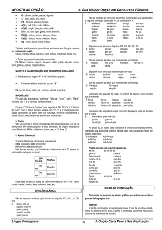 APOSTILAS OPÇÃO A Sua Melhor Opção em Concursos Públicos
Língua Portuguesa A Opção Certa Para a Sua Realização32
 R – câncer, caráter, néctar, repórter.
 X – tórax, látex, ônix, fênix.
 PS – fórceps, Quéops, bíceps.
 Ã(S) – ímã, órfãs, ímãs, Bálcãs.
 ÃO(S) – órgão, bênção, sótão, órfão.
 I(S) – júri, táxi, lápis, grátis, oásis, miosótis.
 ON(S) – náilon, próton, elétrons, cânon.
 UM(S) – álbum, fórum, médium, álbuns.
 US – ânus, bônus, vírus, Vênus.
Também acentuamos as paroxítonas terminadas em ditongos crescen-
tes (semivogal+vogal):
Névoa, infância, tênue, calvície, série, polícia, residência, férias, lírio.
3. Todas as proparoxítonas são acentuadas.
Ex. México, música, mágico, lâmpada, pálido, pálido, sândalo, crisân-
temo, público, pároco, proparoxítona.
QUANTO À CLASSIFICAÇÃO DOS ENCONTROS VOCÁLICOS
4. Acentuamos as vogais “I” e “U” dos hiatos, quando:
 Formarem sílabas sozinhos ou com “S”
Ex. Ju-í-zo, Lu-ís, ca-fe-í-na, ra-í-zes, sa-í-da, e-go-ís-ta.
IMPORTANTE
Por que não acentuamos “ba-i-nha”, “fei-u-ra”, “ru-im”, “ca-ir”, “Ra-ul”,
se todos são “i” e “u” tônicas, portanto hiatos?
Porque o “i” tônico de “bainha” vem seguido de NH. O “u” e o “i” tônicos
de “ruim”, “cair” e “Raul” formam sílabas com “m”, “r” e “l” respectivamente.
Essas consoantes já soam forte por natureza, tornando naturalmente a
sílaba “tônica”, sem precisar de acento que reforce isso.
5. Trema
Não se usa mais o trema em palavras da língua portuguesa. Ele só vai
permanecer em nomes próprios e seus derivados, de origem estrangeira,
como Bündchen, Müller, mülleriano (neste caso, o “ü” lê-se “i”)
6. Acento Diferencial
O acento diferencial permanece nas palavras:
pôde (passado), pode (presente)
pôr (verbo), por (preposição)
Nas formas verbais, cuja finalidade é determinar se a 3ª pessoa do
verbo está no singular ou plural:
SIN-
GULAR
PLURAL
Ele
tem
Eles têm
Ele
vem
Eles vêm
Essa regra se aplica a todos os verbos derivados de “ter” e “vir”, como:
conter, manter, intervir, deter, sobrevir, reter, etc.
DIVISÃO SILÁBICA
Não se separam as letras que formam os dígrafos CH, NH, LH, QU,
GU.
2- chave: cha-ve
aquele: a-que-le
palha: pa-lha
manhã: ma-nhã
guizo: gui-zo
Não se separam as letras dos encontros consonantais que apresentam
a seguinte formação: consoante + L ou consoante + R
2- emblema:
reclamar:
flagelo:
globo:
implicar:
atleta:
prato:
em-ble-ma
re-cla-mar
fla-ge-lo
glo-bo
im-pli-car
a-tle-ta
pra-to
abraço:
recrutar:
drama:
fraco:
agrado:
atraso:
a-bra-ço
re-cru-tar
dra-ma
fra-co
a-gra-do
a-tra-so
Separam-se as letras dos dígrafos RR, SS, SC, SÇ, XC.
3- correr:
passar:
fascinar:
cor-rer
pas-sar
fas-ci-nar
desçam:
exceto:
des-çam
ex-ce-to
Não se separam as letras que representam um ditongo.
4- mistério:
cárie:
mis-té-rio
cá-rie
herdeiro: her-dei-ro
Separam-se as letras que representam um hiato.
5- saúde:
rainha:
sa-ú-de
ra-i-nha
cruel:
enjoo:
cru-el
en-jo-o
Não se separam as letras que representam um tritongo.
6- Paraguai:
saguão:
Pa-ra-guai
sa-guão
Consoante não seguida de vogal, no interior da palavra, fica na sílaba
que a antecede.
7- torna:
técnica:
absoluto:
tor-na núpcias: núp-cias
téc-ni-ca submeter: sub-me-ter
ab-so-lu-to perspicaz: pers-pi-caz
Consoante não seguida de vogal, no início da palavra, junta-se à sílaba
que a segue
8- pneumático: pneu-má-ti-co
gnomo: gno-mo
psicologia: psi-co-lo-gia
No grupo BL, às vezes cada consoante é pronunciada separadamente,
mantendo sua autonomia fonética. Nesse caso, tais consoantes ficam em
sílabas separadas.
9- sublingual:
sublinhar:
sublocar:
sub-lin-gual
sub-li-nhar
sub-lo-car
Preste atenção nas seguintes palavras:
trei-no so-cie-da-de
gai-o-la ba-lei-a
des-mai-a-do im-bui-a
ra-diou-vin-te ca-o-lho
te-a-tro co-e-lho
du-e-lo ví-a-mos
a-mné-sia gno-mo
co-lhei-ta quei-jo
pneu-mo-ni-a fe-é-ri-co
dig-no e-nig-ma
e-clip-se Is-ra-el
mag-nó-lia
SINAIS DE PONTUAÇÃO
Pontuação é o conjunto de sinais gráficos que indica na escrita as
pausas da linguagem oral.
PONTO
O ponto é empregado em geral para indicar o final de uma frase decla-
rativa. Ao término de um texto, o ponto é conhecido como final. Nos casos
comuns ele é chamado de simples.
 