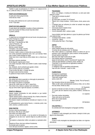 APOSTILAS OPÇÃO A Sua Melhor Opção em Concursos Públicos
Língua Portuguesa A Opção Certa Para a Sua Realização33
Também é usado nas abreviaturas: Sr. (Senhor), d.C. (depois de Cris-
to), a.C. (antes de Cristo), E.V. (Érico Veríssimo).
PONTO DE INTERROGAÇÃO
É usado para indicar pergunta direta.
Onde está seu irmão?
Às vezes, pode combinar-se com o ponto de exclamação.
A mim ?! Que ideia!
PONTO DE EXCLAMAÇÃO
É usado depois das interjeições, locuções ou frases exclamativas.
Céus! Que injustiça! Oh! Meus amores! Que bela vitória!
Ó jovens! Lutemos!
VÍRGULA
A vírgula deve ser empregada toda vez que houver uma pequena pau-
sa na fala. Emprega-se a vírgula:
• Nas datas e nos endereços:
São Paulo, 17 de setembro de 1989.
Largo do Paissandu, 128.
• No vocativo e no aposto:
Meninos, prestem atenção!
Termópilas, o meu amigo, é escritor.
• Nos termos independentes entre si:
O cinema, o teatro, a praia e a música são as suas diversões.
• Com certas expressões explicativas como: isto é, por exemplo. Neste
caso é usado o duplo emprego da vírgula:
Ontem teve início a maior festa da minha cidade, isto é, a festa da pa-
droeira.
• Após alguns adjuntos adverbiais:
No dia seguinte, viajamos para o litoral.
• Com certas conjunções. Neste caso também é usado o duplo emprego
da vírgula:
Isso, entretanto, não foi suficiente para agradar o diretor.
• Após a primeira parte de um provérbio.
O que os olhos não vêem, o coração não sente.
• Em alguns casos de termos oclusos:
Eu gostava de maçã, de pêra e de abacate.
RETICÊNCIAS
• São usadas para indicar suspensão ou interrupção do pensamento.
Não me disseste que era teu pai que ...
• Para realçar uma palavra ou expressão.
Hoje em dia, mulher casa com "pão" e passa fome...
• Para indicar ironia, malícia ou qualquer outro sentimento.
Aqui jaz minha mulher. Agora ela repousa, e eu também...
PONTO E VÍRGULA
• Separar orações coordenadas de certa extensão ou que mantém
alguma simetria entre si.
"Depois, lracema quebrou a flecha homicida; deu a haste ao desconhe-
cido, guardando consigo a ponta farpada. "
• Para separar orações coordenadas já marcadas por vírgula ou no seu
interior.
Eu, apressadamente, queria chamar Socorro; o motorista, porém, mais
calmo, resolveu o problema sozinho.
DOIS PONTOS
• Enunciar a fala dos personagens:
Ele retrucou: Não vês por onde pisas?
• Para indicar uma citação alheia:
Ouvia-se, no meio da confusão, a voz da central de informações de
passageiros do voo das nove: “queiram dirigir-se ao portão de embar-
que".
• Para explicar ou desenvolver melhor uma palavra ou expressão anteri-
or:
Desastre em Roma: dois trens colidiram frontalmente.
• Enumeração após os apostos:
Como três tipos de alimento: vegetais, carnes e amido.
TRAVESSÃO
Marca, nos diálogos, a mudança de interlocutor, ou serve para isolar
palavras ou frases
– "Quais são os símbolos da pátria?
– Que pátria?
– Da nossa pátria, ora bolas!" (P. M Campos).
– "Mesmo com o tempo revoltoso - chovia, parava, chovia, parava outra
vez.
– a claridade devia ser suficiente p'ra mulher ter avistado mais alguma
coisa". (M. Palmério).
• Usa-se para separar orações do tipo:
– Avante!- Gritou o general.
– A lua foi alcançada, afinal - cantava o poeta.
Usa-se também para ligar palavras ou grupo de palavras que formam
uma cadeia de frase:
• A estrada de ferro Santos – Jundiaí.
• A ponte Rio – Niterói.
• A linha aérea São Paulo – Porto Alegre.
ASPAS
São usadas para:
• Indicar citações textuais de outra autoria.
"A bomba não tem endereço certo." (G. Meireles)
• Para indicar palavras ou expressões alheias ao idioma em que se
expressa o autor: estrangeirismo, gírias, arcaismo, formas populares:
Há quem goste de “jazz-band”.
Não achei nada "legal" aquela aula de inglês.
• Para enfatizar palavras ou expressões:
Apesar de todo esforço, achei-a “irreconhecível" naquela noite.
• Títulos de obras literárias ou artísticas, jornais, revistas, etc.
"Fogo Morto" é uma obra-prima do regionalismo brasileiro.
• Em casos de ironia:
A "inteligência" dela me sensibiliza profundamente.
Veja como ele é “educado" - cuspiu no chão.
PARÊNTESES
Empregamos os parênteses:
• Nas indicações bibliográficas.
"Sede assim qualquer coisa.
serena, isenta, fiel".
(Meireles, Cecília, "Flor de Poemas").
• Nas indicações cênicas dos textos teatrais:
"Mãos ao alto! (João automaticamente levanta as mãos, com os olhos
fora das órbitas. Amália se volta)".
(G. Figueiredo)
• Quando se intercala num texto uma ideia ou indicação acessória:
"E a jovem (ela tem dezenove anos) poderia mordê-Io, morrendo de
fome."
(C. Lispector)
• Para isolar orações intercaladas:
"Estou certo que eu (se lhe ponho
Minha mão na testa alçada)
Sou eu para ela."
(M. Bandeira)
COLCHETES [ ]
Os colchetes são muito empregados na linguagem científica.
ASTERISCO
O asterisco é muito empregado para chamar a atenção do leitor para
alguma nota (observação).
BARRA
A barra é muito empregada nas abreviações das datas e em algumas
abreviaturas.
CRASE
 
