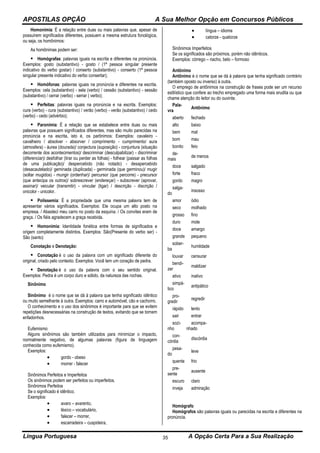 APOSTILAS OPÇÃO A Sua Melhor Opção em Concursos Públicos
Língua Portuguesa A Opção Certa Para a Sua Realização35
Homonímia: É a relação entre duas ou mais palavras que, apesar de
possuírem significados diferentes, possuem a mesma estrutura fonológica,
ou seja, os homônimos:
As homônimas podem ser:
 Homógrafas: palavras iguais na escrita e diferentes na pronúncia.
Exemplos: gosto (substantivo) - gosto / (1ª pessoa singular presente
indicativo do verbo gostar) / conserto (substantivo) - conserto (1ª pessoa
singular presente indicativo do verbo consertar);
 Homófonas: palavras iguais na pronúncia e diferentes na escrita.
Exemplos: cela (substantivo) - sela (verbo) / cessão (substantivo) - sessão
(substantivo) / cerrar (verbo) - serrar ( verbo);
 Perfeitas: palavras iguais na pronúncia e na escrita. Exemplos:
cura (verbo) - cura (substantivo) / verão (verbo) - verão (substantivo) / cedo
(verbo) - cedo (advérbio);
 Paronímia: É a relação que se estabelece entre duas ou mais
palavras que possuem significados diferentes, mas são muito parecidas na
pronúncia e na escrita, isto é, os parônimos: Exemplos: cavaleiro -
cavalheiro / absolver - absorver / comprimento - cumprimento/ aura
(atmosfera) - áurea (dourada)/ conjectura (suposição) - conjuntura (situação
decorrente dos acontecimentos)/ descriminar (desculpabilizar) - discriminar
(diferenciar)/ desfolhar (tirar ou perder as folhas) - folhear (passar as folhas
de uma publicação)/ despercebido (não notado) - desapercebido
(desacautelado)/ geminada (duplicada) - germinada (que germinou)/ mugir
(soltar mugidos) - mungir (ordenhar)/ percursor (que percorre) - precursor
(que antecipa os outros)/ sobrescrever (endereçar) - subscrever (aprovar,
assinar)/ veicular (transmitir) - vincular (ligar) / descrição - discrição /
onicolor - unicolor.
 Polissemia: É a propriedade que uma mesma palavra tem de
apresentar vários significados. Exemplos: Ele ocupa um alto posto na
empresa. / Abasteci meu carro no posto da esquina. / Os convites eram de
graça. / Os fiéis agradecem a graça recebida.
 Homonímia: Identidade fonética entre formas de significados e
origem completamente distintos. Exemplos: São(Presente do verbo ser) -
São (santo)
Conotação e Denotação:
 Conotação é o uso da palavra com um significado diferente do
original, criado pelo contexto. Exemplos: Você tem um coração de pedra.
 Denotação é o uso da palavra com o seu sentido original.
Exemplos: Pedra é um corpo duro e sólido, da natureza das rochas.
Sinônimo
Sinônimo é o nome que se dá à palavra que tenha significado idêntico
ou muito semelhante à outra. Exemplos: carro e automóvel, cão e cachorro.
O conhecimento e o uso dos sinônimos é importante para que se evitem
repetições desnecessárias na construção de textos, evitando que se tornem
enfadonhos.
Eufemismo
Alguns sinônimos são também utilizados para minimizar o impacto,
normalmente negativo, de algumas palavras (figura de linguagem
conhecida como eufemismo).
Exemplos:
 gordo - obeso
 morrer - falecer
Sinônimos Perfeitos e Imperfeitos
Os sinônimos podem ser perfeitos ou imperfeitos.
Sinônimos Perfeitos
Se o significado é idêntico.
Exemplos:
 avaro – avarento,
 léxico – vocabulário,
 falecer – morrer,
 escarradeira – cuspideira,
 língua – idioma
 catorze - quatorze
Sinônimos Imperfeitos
Se os signIficados são próximos, porém não idênticos.
Exemplos: córrego – riacho, belo – formoso
Antônimo
Antônimo é o nome que se dá à palavra que tenha significado contrário
(também oposto ou inverso) à outra.
O emprego de antônimos na construção de frases pode ser um recurso
estilístico que confere ao trecho empregado uma forma mais erudita ou que
chame atenção do leitor ou do ouvinte.
Pala-
vra
Antônimo
aberto fechado
alto baixo
bem mal
bom mau
bonito feio
de-
mais
de menos
doce salgado
forte fraco
gordo magro
salga-
do
insosso
amor ódio
seco molhado
grosso fino
duro mole
doce amargo
grande pequeno
sober-
ba
humildade
louvar censurar
bendi-
zer
maldizer
ativo inativo
simpá-
tico
antipático
pro-
gredir
regredir
rápido lento
sair entrar
sozi-
nho
acompa-
nhado
con-
córdia
discórdia
pesa-
do
leve
quente frio
pre-
sente
ausente
escuro claro
inveja admiração
Homógrafo
Homógrafos são palavras iguais ou parecidas na escrita e diferentes na
pronúncia.
 