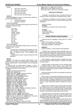 APOSTILAS OPÇÃO A Sua Melhor Opção em Concursos Públicos
Língua Portuguesa A Opção Certa Para a Sua Realização36
Exemplos
 rego (subst.) e rego (verbo);
 colher (verbo) e colher (subst.);
 jogo (subst.) e jogo (verbo);
 Sede: lugar e Sede: avidez;
 Seca: pôr a secar e Seca: falta de água.
Homófono
Palavras homófonas são palavras de pronúncias iguais. Existem dois
tipos de palavras homófonas, que são:
 Homófonas heterográficas
 Homófonas homográficas
Homófonas heterográficas
Como o nome já diz, são palavras homófonas (iguais na pronúncia), mas
heterográficas (diferentes na escrita).
Exemplos
cozer / coser;
cozido / cosido;
censo / senso
consertar / concertar
conselho / concelho
paço / passo
noz / nós
hera / era
ouve / houve
voz / vós
cem / sem
acento / assento
Homófonas homográficas
Como o nome já diz, são palavras homófonas (iguais na pronúncia), e
homográficas (iguais na escrita).
Exemplos
Ele janta (verbo) / A janta está pronta (substantivo); No caso,
janta é inexistente na língua portuguesa por enquanto, já que
deriva do substantivo jantar, e está classificado como
neologismo.
Eu passeio pela rua (verbo) / O passeio que fizemos foi bonito
(substantivo).
Parônimo
Parônimo é uma palavra que apresenta sentido diferente e forma
semelhante a outra, que provoca, com alguma frequência, confusão. Essas
palavras apresentam grafia e pronúncia parecida, mas com significados
diferentes.
O parônimos pode ser também palavras homófonas, ou seja, a
pronúncia de palavras parônimas pode ser a mesma.Palavras parônimas
são aquelas que têm grafia e pronúncia parecida.
Exemplos
Veja alguns exemplos de palavras parônimas:
acender. verbo - ascender. subir
acento. inflexão tônica - assento. dispositivo para sentar-se
cartola. chapéu alto - quartola. pequena pipa
comprimento. extensão - cumprimento. saudação
coro (cantores) - couro (pele de animal)
deferimento. concessão - diferimento. adiamento
delatar. denunciar - dilatar. retardar, estender
descrição. representação - discrição. reserva
descriminar. inocentar - discriminar. distinguir
despensa. compartimento - dispensa. desobriga
destratar. insultar - distratar. desfazer(contrato)
emergir. vir à tona - imergir. mergulhar
eminência. altura, excelência - iminência. proximidade de ocorrência
emitir. lançar fora de si - imitir. fazer entrar
enfestar. dobrar ao meio - infestar. assolar
enformar. meter em fôrma - informar. avisar
entender. compreender - intender. exercer vigilância
lenimento. suavizante - linimento. medicamento para fricções
migrar. mudar de um local para outro - emigrar. deixar um país para
morar em outro - imigrar. entrar num país vindo de outro
peão. que anda a pé - pião. espécie de brinquedo
recrear. divertir - recriar. criar de novo
se. pronome átono, conjugação - si. espécie de brinquedo
vadear. passar o vau - vadiar. passar vida ociosa
venoso. relativo a veias - vinoso. que produz vinho
vez. ocasião, momento - vês. verbo ver na 2ª pessoa do singular
DENOTAÇAO E CONOTAÇAO
A denotação é a propriedade que possui uma palavra de limitar-se a
seu próprio conceito, de trazer apenas o seu significado primitivo, original.
A conotação é a propriedade que possui uma palavra de ampliar-se
no seu campo semântico, dentro de um contexto, podendo causar várias
interpretações.
Observe os exemplos
Denotação
As estrelas do céu. Vesti-me de verde. O fogo do isqueiro.
Conotação
As estrelas do cinema.
O jardim vestiu-se de flores
O fogo da paixão
SENTIDO PRÓPRIO E SENTIDO FIGURADO
As palavras podem ser empregadas no sentido próprio ou no sentido
figurado:
Construí um muro de pedra - sentido próprio
Maria tem um coração de pedra – sentido figurado.
A água pingava lentamente – sentido próprio.
SEMÂNTICA
(do grego semantiké, i. é, téchne semantiké ‘arte da significação’)
A semântica estudo o sentido das palavras, expressões, frases e uni-
dades maiores da comunicação verbal, os significados que lhe são atribuí-
dos. Ao considerarmos o significado de determinada palavra, levamos em
conta sua história, sua estrutura (radical, prefixos, sufixos que participam da
sua forma) e, por fim, do contexto em que se apresenta.
Quando analisamos o sentido das palavras na redação oficial, ressal-
tam como fundamentais a história da palavra e, obviamente, os contextos
em que elas ocorrem.
A história da palavra, em sentido amplo, vem a ser a respectiva origem
e as alterações sofridas no correr do tempo, ou seja, a maneira como
evoluiu desde um sentido original para um sentido mais abrangente ou mais
específico. Em sentido restrito, diz respeito à tradição no uso de determina-
do vocábulo ou expressão.
São esses dois aspectos que devem ser considerados na escolha des-
te ou daquele vocábulo.
Sendo a clareza um dos requisitos fundamentais de todo texto oficial,
deve-se atentar para a tradição no emprego de determinada expressão com
determinado sentido. O emprego de expressões ditas "de uso consagrado"
confere uniformidade e transparência ao sentido do texto. Mas isto não quer
dizer que os textos oficiais devam limitar-se à repetição de chavões e
clichês.
Verifique sempre o contexto em que as palavras estão sendo utiliza-
das. Certifique-se de que não há repetições desnecessárias ou redundân-
cias. Procure sinônimos ou termos mais precisos para as palavras repeti-
das; mas se sua substituição for comprometer o sentido do texto, tornando-
o ambíguo ou menos claro, não hesite em deixar o texto como está.
É importante lembrar que o idioma está em constante mutação. A pró-
pria evolução dos costumes, das ideias, das ciências, da política, enfim da
vida social em geral, impõe a criação de novas palavras e formas de dizer.
Na definição de Serafim da Silva Neto, a língua:
"(...) é um produto social, é uma atividade do espírito humano. Não é,
assim, independente da vontade do homem, porque o homem não é uma
folha seca ao sabor dos ventos veementes de uma fatalidade desconhecida
 