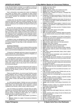 APOSTILAS OPÇÃO A Sua Melhor Opção em Concursos Públicos
Língua Portuguesa A Opção Certa Para a Sua Realização37
e cega. Não está obrigada a prosseguir na sua trajetória, de acordo com
leis determinadas, porque as línguas seguem o destino dos que as falam,
são o que delas fazem as sociedades que as empregam."
Assim, continuamente, novas palavras são criadas (os neologismos)
como produto da dinâmica social, e incorporados ao idioma inúmeros
vocábulos de origem estrangeira (os estrangeirismos), que vêm para desig-
nar ou exprimir realidades não contempladas no repertório anterior da
língua portuguesa.
A redação oficial não pode alhear-se dessas transformações, nem in-
corporá-las acriticamente. Quanto às novidades vocabulares, elas devem
sempre ser usadas com critério, evitando-se aquelas que podem ser substi-
tuídas por vocábulos já de uso consolidado sem prejuízo do sentido que se
lhes quer dar.
De outro lado, não se concebe que, em nome de suposto purismo, a
linguagem das comunicações oficiais fique imune às criações vocabulares
ou a empréstimos de outras línguas. A rapidez do desenvolvimento tecno-
lógico, por exemplo, impõe a criação de inúmeros novos conceitos e ter-
mos, ditando de certa forma a velocidade com que a língua deve incorporá-
los. O importante é usar o estrangeirismo de forma consciente, buscar o
equivalente português quando houver, ou conformar a palavra estrangeira
ao espírito da língua portuguesa.
O problema do abuso de estrangeirismos inúteis ou empregados em
contextos em que não cabem, é em geral causado ou pelo desconhecimen-
to da riqueza vocabular de nossa língua, ou pela incorporação acrítica do
estrangeirismo.
Homônimos e Parônimos
Muitas vezes temos dúvidas no uso de vocábulos distintos provocadas
pela semelhança ou mesmo pela igualdade de pronúncia ou de grafia entre
eles. É o caso dos fenômenos designados como homonímia e paronímia.
A homonímia é a designação geral para os casos em que palavras de
sentidos diferentes têm a mesma grafia (os homônimos homógrafos) ou a
mesma pronúncia (os homônimos homófonos).
Os homógrafos podem coincidir ou não na pronúncia, como nos exem-
plos: quarto (aposento) e quarto (ordinal), manga (fruta) e manga (de cami-
sa), em que temos pronúncia idêntica; e apelo (pedido) e apelo (com e
aberto, 1a pess. do sing do pres. do ind. do verbo apelar), consolo (alívio) e
consolo (com o aberto, 1a pess. do sing. do pres. do ind. do verbo conso-
lar), com pronúncia diferente.
Os homógrafos de idêntica pronúncia diferenciam-se pelo contexto em
que são empregados. Não há dúvida, por exemplo, quanto ao emprego da
palavra são nos três sentidos: a) verbo ser, 3a pess. do pl. do pres., b)
saudável e c) santo.
Palavras de grafia diferente e de pronúncia igual (homófonos) geram
dúvidas ortográficas. Caso, por exemplo, de acento/assento, coser/cozer,
dos prefixos ante-/anti-, etc. Aqui o contexto não é suficiente para resolver o
problema, pois sabemos o sentido, a dúvida é de letra(s). sempre que
houver incerteza, consulte a lista adiante, algum dicionário ou manual de
ortografia.
Já o termo paronímia designa o fenômeno que ocorre com palavras
semelhantes (mas não idênticas) quanto à grafia ou à pronúncia. É fonte de
muitas dúvidas, como entre descrição (‘ato de descrever’) e discrição
(‘qualidade do que é discreto’), retificar (‘corrigir’) e ratificar (confirmar).
Como não interessa aqui aprofundar a discussão teórica da matéria,
restringimo-nos a uma lista de palavras que costumam suscitar dúvidas de
grafia ou sentido. Procuramos incluir palavras que com mais frequência
provocam dúvidas na elaboração de textos oficiais, com o cuidado de
agregá-las em pares ou pequenos grupos formais.
 Absolver: inocentar, relevar da culpa imputada: O júri absolveu o
réu.
 Absorver: embeber em si, esgotar: O solo absorveu lentamente a
água da chuva.
 Acender: atear (fogo), inflamar.
 Ascender: subir, elevar-se.
 Acento: sinal gráfico; inflexão vocal: Vocábulo sem acento.
 Assento: banco, cadeira: Tomar assento num cargo.
 Acerca de: sobre, a respeito de: No discurso, o Presidente falou
acerca de seus planos.
 A cerca de: a uma distância aproximada de: O anexo fica a cerca
de trinta metros do prédio principal. Estamos a cerca de um mês
ou (ano) das eleições.
 Há cerca de: faz aproximadamente (tanto tempo): Há cerca de um
ano, tratamos de caso idêntico; existem aproximadamente: Há cer-
ca de mil títulos no catálogo.
 Acidente: acontecimento casual; desastre: A derrota foi um aci-
dente na sua vida profissional. O súbito temporal provocou terrível
acidente no parque.
 Incidente: episódio; que incide, que ocorre: O incidente da demis-
são já foi superado.
 Adotar: escolher, preferir; assumir; pôr em prática.
 Dotar: dar em doação, beneficiar.
 Afim: que apresenta afinidade, semelhança, relação (de parentes-
co): Se o assunto era afim, por que não foi tratado no mesmo pa-
rágrafo?
 A fim de: para, com a finalidade de, com o fito de: O projeto foi en-
caminhado com quinze dias de antecedência a fim de permitir a
necessária reflexão sobre sua pertinência.
 Alto: de grande extensão vertical; elevado, grande.
 Auto: ato público, registro escrito de um ato, peça processual.
 Aleatório: casual, fortuito, acidental.
 Alheatório: que alheia, alienante, que desvia ou perturba.
 Amoral: desprovido de moral, sem senso de moral.
 Imoral: contrário à moral, aos bons costumes, devasso, indecente.
 Ante (preposição): diante de, perante: Ante tal situação, não teve
alternativa.
 Ante- (prefixo): expressa anterioridade: antepor, antever, antepro-
jeto ante-diluviano.
 Anti- (prefixo): expressa contrariedade; contra: anticientífico, anti-
biótico, anti-higiênico, anti-Marx.
 Ao encontro de: para junto de; favorável a: Foi ao encontro dos
colegas. O projeto salarial veio ao encontro dos anseios dos traba-
lhadores.
 De encontro a: contra; em prejuízo de: O carro foi de encontro a
um muro. O governo não apoiou a medida, pois vinha de encontro
aos interesses dos menores.
 Ao invés de: ao contrário de: Ao invés de demitir dez funcionários,
a empresa contratou mais vinte. (Inaceitável o cruzamento *ao em
vez de.)
 Em vez de: em lugar de: Em vez de demitir dez funcionário, a em-
presa demitiu vinte.
 A par: informado, ao corrente, ciente: O Ministro está a par (var.:
ao par) do assunto; ao lado, junto; além de.
 Ao par: de acordo com a convenção legal: Fez a troca de mil dóla-
res ao par.
 Aparte: interrupção, comentário à margem: O deputado concedeu
ao colega um aparte em seu pronunciamento.
 À parte: em separado, isoladamente, de lado: O anexo ao projeto
foi encaminhado por expediente à parte.
 Apreçar: avaliar, pôr preço: O perito apreçou irrisoriamente o imó-
vel.
 Apressar: dar pressa a, acelerar: Se o andamento das obras não
for apressado, não será cumprido o cronograma.
 Área: superfície delimitada, região.
 Ária: canto, melodia.
 Aresto: acórdão, caso jurídico julgado: Neste caso, o aresto é irre-
corrível.
 Arresto: apreensão judicial, embargo: Os bens do traficante preso
foram todos arrestados.
 Arrochar: apertar com arrocho, apertar muito.
 Arroxar: ou arroxear, roxear: tornar roxo.
 Ás: exímio em sua atividade; carta do baralho.
 Az (p. us.): esquadrão, ala do exército.
 