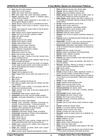 APOSTILAS OPÇÃO A Sua Melhor Opção em Concursos Públicos
Língua Portuguesa A Opção Certa Para a Sua Realização38
 Atuar: agir, pôr em ação; pressionar.
 Autuar: lavrar um auto; processar.
 Auferir: obter, receber: Auferir lucros, vantagens.
 Aferir: avaliar, cotejar, medir, conferir: Aferir valores, resultados.
 Augurar: prognosticar, prever, auspiciar: O Presidente augurou
sucesso ao seu par americano.
 Agourar: pressagiar, predizer (geralmente no mau sentido): Os
técnicos agouram desastre na colheita.
 Avocar: atribuir-se, chamar: Avocou a si competências de outrem.
 Evocar: lembrar, invocar: Evocou no discurso o começo de sua
carreira.
 Invocar: pedir (a ajuda de); chamar; proferir: Ao final do discurso,
invocou a ajuda de Deus.
 Caçar: perseguir, procurar, apanhar (geralmente animais).
 Cassar: tornar nulo ou sem efeito, suspender, invalidar.
 Carear: atrair, ganhar, granjear.
 Cariar: criar cárie.
 Carrear: conduzir em carro, carregar.
 Casual: fortuito, aleatório, ocasional.
 Causal: causativo, relativo a causa.
 Cavaleiro: que anda a cavalo, cavalariano.
 Cavalheiro: indivíduo distinto, gentil, nobre.
 Censo: alistamento, recenseamento, contagem.
 Senso: entendimento, juízo, tino.
 Cerrar: fechar, encerrar, unir, juntar.
 Serrar: cortar com serra, separar, dividir.
 Cessão: ato de ceder: A cessão do local pelo município tornou
possível a realização da obra.
 Seção: setor, subdivisão de um todo, repartição, divisão: Em qual
seção do ministério ele trabalha?
 Sessão: espaço de tempo que dura uma reunião, um congresso;
reunião; espaço de tempo durante o qual se realiza uma tarefa: A
próxima sessão legislativa será iniciada em 1o de agosto.
 Chá: planta, infusão.
 Xá: antigo soberano persa.
 Cheque: ordem de pagamento à vista.
 Xeque: dirigente árabe; lance de xadrez; (fig.) perigo (pôr em xe-
que).
 Círio: vela de cera.
 Sírio: da Síria.
 Cível: relativo à jurisdição dos tribunais civis.
 Civil: relativo ao cidadão; cortês, polido (daí civilidade); não militar
nem, eclesiástico.
 Colidir: trombar, chocar; contrariar: A nova proposta colide fron-
talmente com o entendimento havido.
 Coligir: colecionar, reunir, juntar: As leis foram coligidas pelo Mi-
nistério da Justiça.
 Comprimento: medida, tamanho, extensão, altura.
 Cumprimento: ato de cumprir, execução completa; saudação.
 Concelho: circunscrição administrativa ou município (em Portu-
gal).
 Conselho: aviso, parecer, órgão colegiado.
 Concerto: acerto, combinação, composição, harmonização (cp.
concertar): O concerto das nações... O concerto de Guarnieri...
 Conserto: reparo, remendo, restauração (cp. consertar): Certos
problemas crônicos aparentemente não têm conserto.
 Conje(c)tura: suspeita, hipótese, opinião.
 Conjuntura: acontecimento, situação, ocasião, circunstância.
 Contravenção: transgressão ou infração a normas estabelecidas.
 Contraversão: versão contrária, inversão.
 Coser: costurar, ligar, unir.
 Cozer: cozinhar, preparar.
 Costear: navegar junto à costa, contornar. A fragata costeou inú-
meras praias do litoral baiano antes de partir para alto-mar.
 Custear: pagar o custo de, prover, subsidiar. Qual a empresa dis-
posta a custear tal projeto?
 Custar: valer, necessitar, ser penoso. Quanto custa o projeto?
Custa-me crer que funcionará.
 Deferir: consentir, atender, despachar favoravelmente, conceder.
 Diferir: ser diferente, discordar; adiar, retardar, dilatar.
 Degradar: deteriorar, desgastar, diminuir, rebaixar.
 Degredar: impor pena de degredo, desterrar, banir.
 Delatar (delação): denunciar, revelar crime ou delito, acusar: Os
traficantes foram delatados por membro de quadrilha rival.
 Dilatar (dilação): alargar, estender; adiar, diferir: A dilação do pra-
zo de entrega das declarações depende de decisão do Diretor da
Receita Federal.
 Derrogar: revogar parcialmente (uma lei), anular.
 Derrocar: destruir, arrasar, desmoronar.
 Descrição: ato de descrever, representação, definição.
 Discrição: discernimento, reserva, prudência, recato.
 Descriminar: absolver de crime, tirar a culpa de.
 Discriminar: diferençar, separar, discernir.
 Despensa: local em que se guardam mantimentos, depósito de
provisões.
 Dispensa: licença ou permissão para deixar de fazer algo a que se
estava obrigado; demissão.
 Despercebido: que não se notou, para o que não se atentou: A-
pesar de sua importância, o projeto passou despercebido.
 Desapercebido: desprevenido, desacautelado: Embarcou para a
missão na Amazônia totalmente desapercebido dos desafios que
lhe aguardavam.
 Dessecar: secar bem, enxugar, tornar seco.
 Dissecar: analisar minuciosamente, dividir anatomicamente.
 Destratar: insultar, maltratar com palavras.
 Distratar: desfazer um trato, anular.
 Distensão: ato ou efeito de distender, torção violenta dos ligamen-
tos de uma articulação.
 Distinção: elegância, nobreza, boa educação: Todos devem por-
tar-se com distinção.
 Dissensão: desavença, diferença de opiniões ou interesses: A
dissensão sobre a matéria impossibilitou o acordo.
 Elidir: suprimir, eliminar.
 Ilidir: contestar, refutar, desmentir.
 Emenda: correção de falta ou defeito, regeneração, remendo: ao
torná-lo mais claro e objetivo, a emenda melhorou o projeto.
 Ementa: apontamento, súmula de decisão judicial ou do objeto de
uma lei. Procuro uma lei cuja ementa é "dispõe sobre a proprieda-
de industrial".
 Emergir: vir à tona, manifestar-se.
 Imergir: mergulhar, afundar submergir), entrar.
 Emigrar: deixar o país para residir em outro.
 Imigrar: entrar em país estrangeiro para nele viver.
 Eminente (eminência): alto, elevado, sublime.
 Iminente (iminência): que está prestes a acontecer, pendente,
próximo.
 Emitir (emissão): produzir, expedir, publicar.
 Imitir (imissão): fazer entrar, introduzir, investir.
 Empoçar: reter em poço ou poça, formar poça.
 Empossar: dar posse a, tomar posse, apoderar-se.
 Encrostar: criar crosta.
 Incrustar: cobrir de crosta, adornar, revestir, prender-se, arraigar-
se.
 Entender: compreender, perceber, deduzir.
 Intender: (p. us): exercer vigilância, superintender.
 Enumerar: numerar, enunciar, narrar, arrolar.
 Inúmero: inumerável, sem conta, sem número.
 Espectador: aquele que assiste qualquer ato ou espetáculo, tes-
temunha.
 Expectador: que tem expectativa, que espera.
 Esperto: inteligente, vivo, ativo.
 Experto: perito, especialista.
 Espiar: espreitar, observar secretamente, olhar.
 Expiar: cumprir pena, pagar, purgar.
 Estada: ato de estar, permanência: Nossa estada em São Paulo
foi muito agradável.
 Estadia: prazo para carga e descarga de navio ancorado em porto:
O "Rio de Janeiro" foi autorizado a uma estadia de três dias.
 