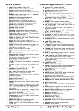 APOSTILAS OPÇÃO A Sua Melhor Opção em Concursos Públicos
Língua Portuguesa A Opção Certa Para a Sua Realização39
 Estância: lugar onde se está, morada, recinto.
 Instância: solicitação, pedido, rogo; foro, jurisdição, juízo.
 Estrato: cada camada das rochas estratificadas.
 Extrato: coisa que se extraiu de outra; pagamento, resumo, cópia;
perfume.
 Flagrante: ardente, acalorado; diz-se do ato que a pessoa é sur-
preendida a praticar (flagrante delito).
 Fragrante: que tem fragrância ou perfume; cheiroso.
 Florescente: que floresce, próspero, viçoso.
 Fluorescente: que tem a propriedade da fluorescência.
 Folhar: produzir folhas, ornar com folhagem, revestir lâminas.
 Folhear: percorrer as folhas de um livro, compulsar, consultar.
 Incerto: não certo, indeterminado, duvidoso, variável.
 Inserto: introduzido, incluído, inserido.
 Incipiente: iniciante, principiante.
 Insipiente: ignorante, insensato.
 Incontinente: imoderado, que não se contém, descontrolado.
 Incontinenti: imediatamente, sem demora, logo, sem interrupção.
 Induzir: causar, sugerir, aconselhar, levar a: O réu declarou que
havia sido induzido a cometer o delito.
 Aduzir: expor, apresentar: A defesa, então, aduziu novas provas.
 Inflação: ato ou efeito de inflar; emissão exagerada de moeda,
aumento persistente de preços.
 Infração: ato ou efeito de infringir ou violar uma norma.
 Infligir: cominar, aplicar (pena, castigo, repreensão, derrota): O ju-
iz infligiu pesada pena ao réu.
 Infringir: transgredir, violar, desrespeitar (lei, regulamento, etc.)
(cp. infração): A condenação decorreu de ter ele infringido um sem
número de artigos do Código Penal.
 Inquerir: apertar (a carga de animais), encilhar.
 Inquirir: procurar informações sobre, indagar, investigar, interro-
gar.
 Intercessão: ato de interceder.
 Interse(c)ção: ação de se(c)cionar, cortar; ponto em que se en-
contram duas linhas ou superfícies.
 Inter- (prefixo): entre; preposição latina usada em locuções: inter
alia (entre outros), inter pares (entre iguais).
 Intra- (prefixo): interior, dentro de.
 Judicial: que tem origem no Poder Judiciário ou que perante ele
se realiza.
 Judiciário: relativo ao direito processual ou à organização da Jus-
tiça.
 Liberação: ato de liberar, quitação de dívida ou obrigação.
 Libertação: ato de libertar ou libertar-se.
 Lista: relação, catálogo; var. pop. de listra.
 Listra: risca de cor diferente num tecido (var. pop. de lista).
 Locador: que dá de aluguel, senhorio, arrendador.
 Locatário: alugador, inquilino: O locador reajustou o aluguel sem a
concordância do locatário.
 Lustre: brilho, glória, fama; abajur.
 Lustro: quinquênio; polimento.
 Magistrado: juiz, desembargador, ministro.
 Magistral: relativo a mestre (latim: magister); perfeito, completo;
exemplar.
 Mandado: garantia constitucional para proteger direito individual
líquido e certo; ato de mandar; ordem escrita expedida por autori-
dade judicial ou administrativa: um mandado de segurança, man-
dado de prisão.
 Mandato: autorização que alguém confere a outrem para praticar
atos em seu nome; procuração; delegação: o mandato de um de-
putado, senador, do Presidente.
 Mandante: que manda; aquele que outorga um mandato.
 Mandatário: aquele que recebe um mandato, executor de manda-
to, representante, procurador.
 Mandatório: obrigatório.
 Obcecação: ato ou efeito de obcecar, teimosia, cegueira.
 Obsessão: impertinência, perseguição, ideia fixa.
 Ordinal: numeral que indica ordem ou série (primeiro, segundo,
milésimo, etc.).
 Ordinário: comum, frequente, trivial, vulgar.
 Original: com caráter próprio; inicial, primordial.
 Originário: que provém de, oriundo; inicial, primitivo.
 Paço: palácio real ou imperial; a corte.
 Passo: ato de avançar ou recuar um pé para andar; caminho, eta-
pa.
 Pleito: questão em juízo, demanda, litígio, discussão: O pleito por
mais escolas na região foi muito bem formulado.
 Preito: sujeição, respeito, homenagem: Os alunos renderam preito
ao antigo reitor.
 Preceder: ir ou estar adiante de, anteceder, adiantar-se.
 Proceder: originar-se, derivar, provir; levar a efeito, executar.
 Pós- (prefixo): posterior a, que sucede, atrás de, após: pós-
moderno, pós-operatório.
 Pré- (prefixo): anterior a, que precede, à frente de, antes de: pré-
modernista, pré-primário.
 Pró (advérbio): em favor de, em defesa de. A maioria manifestou-
se contra, mas dei meu parecer pró.
 Preeminente: que ocupa lugar elevado, nobre, distinto.
 Proeminente: alto, saliente, que se alteia acima do que o circunda.
 Preposição: ato de prepor, preferência; palavra invariável que liga
constituintes da frase.
 Proposição: ato de propor, proposta; máxima, sentença; afirmati-
va, asserção.
 Presar: capturar, agarrar, apresar.
 Prezar: respeitar, estimar muito, acatar.
 Prescrever: fixar limites, ordenar de modo explícito, determinar; fi-
car sem efeito, anular-se: O prazo para entrada do processo pres-
creveu há dois meses.
 Proscrever: abolir, extinguir, proibir, terminar; desterrar. O uso de
várias substâncias psicotrópicas foi proscrito por recente portaria
do Ministro.
 Prever: ver antecipadamente, profetizar; calcular: A assessoria
previu acertadamente o desfecho do caso.
 Prover: providenciar, dotar, abastecer, nomear para cargo: O che-
fe do departamento de pessoal proveu os cargos vacantes.
 Provir: originar-se, proceder; resultar: A dúvida provém (Os erros
provêm) da falta de leitura.
 Prolatar: proferir sentença, promulgar.
 Protelar: adiar, prorrogar.
 Ratificar: validar, confirmar, comprovar.
 Retificar: corrigir, emendar, alterar: A diretoria ratificou a decisão
após o texto ter sido retificado em suas passagens ambíguas.
 Recrear: proporcionar recreio, divertir, alegrar.
 Recriar: criar de novo.
 Reincidir: tornar a incidir, recair, repetir.
 Rescindir: dissolver, invalidar, romper, desfazer: Como ele reinci-
diu no erro, o contrato de trabalho foi rescindido.
 Remição: ato de remir, resgate, quitação.
 Remissão: ato de remitir, intermissão, intervalo; perdão, expiação.
 Repressão: ato de reprimir, contenção, impedimento, proibição.
 Repreensão: ato de repreender, enérgica admoestação, censura,
advertência.
 Ruço: grisalho, desbotado.
 Russo: referente à Rússia, nascido naquele país; língua falada na
Rússia.
 Sanção: confirmação, aprovação; pena imposta pela lei ou por
contrato para punir sua infração.
 Sansão: nome de personagem bíblico; certo tipo de guindaste.
 Sedento: que tem sede; sequioso (var. p. us.: sedente).
 Cedente: que cede, que dá.
 Sobrescritar: endereçar, destinar, dirigir.
 Subscritar: assinar, subscrever.
 Sortir: variar, combinar, misturar.
 Surtir: causar, originar, produzir (efeito).
 Subentender: perceber o que não estava claramente exposto; su-
por.
 Subintender: exercer função de subintendente, dirigir.
 Subtender: estender por baixo.
 