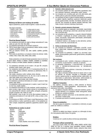 APOSTILAS OPÇÃO A Sua Melhor Opção em Concursos Públicos
Língua Portuguesa A Opção Certa Para a Sua Realização42
o telefonema
o teorema
o trema
o edema
o eclipse
o lança-perfume
o fibroma
o estratagema
o proclama
o dó (pena, compaixão)
o ágape
o caudal
o champanha
o alvará
o formicida
o guaraná
o plasma
o clã
a aluvião
a análise
a cal
a cataplasma
a dinamite
a comichão
a aguardente
a omoplata
a usucapião
a bacanal
a líbido
a sentinela
a hélice
Mudança de Gênero com mudança de sentido
Alguns substantivos, quando mudam de gênero, mudam de sentido.
Veja alguns exemplos:
o cabeça (o chefe, o líder)
o capital (dinheiro, bens)
o rádio (aparelho receptor)
o moral (ânimo)
o lotação (veículo)
o lente (o professor)
a cabeça (parte do corpo)
a capital (cidade principal)
a rádio (estação transmissora)
a moral (parte da Filosofia, conclusão)
a lotação (capacidade)
a lente (vidro de aumento)
Plural dos Nomes Simples
1. Aos substantivos terminados em vogal ou ditongo acrescenta-se S: casa,
casas; pai, pais; imã, imãs; mãe, mães.
2. Os substantivos terminados em ÃO formam o plural em:
a) ÕES (a maioria deles e todos os aumentativos): balcão, balcões; coração,
corações; grandalhão, grandalhões.
b) ÃES (um pequeno número): cão, cães; capitão, capitães; guardião,
guardiães.
c) ÃOS (todos os paroxítonos e um pequeno número de oxítonos): cristão,
cristãos; irmão, irmãos; órfão, órfãos; sótão, sótãos.
Muitos substantivos com esta terminação apresentam mais de uma forma
de plural: aldeão, aldeãos ou aldeães; charlatão, charlatões ou charlatães;
ermitão, ermitãos ou ermitães; tabelião, tabeliões ou tabeliães, etc.
3. Os substantivos terminados em M mudam o M para NS. armazém,
armazéns; harém, haréns; jejum, jejuns.
4. Aos substantivos terminados em R, Z e N acrescenta-se-lhes ES: lar,
lares; xadrez, xadrezes; abdômen, abdomens (ou abdômenes); hífen, hí-
fens (ou hífenes).
Obs: caráter, caracteres; Lúcifer, Lúciferes; cânon, cânones.
5. Os substantivos terminados em AL, EL, OL e UL o l por is: animal, ani-
mais; papel, papéis; anzol, anzóis; paul, pauis.
Obs.: mal, males; real (moeda), reais; cônsul, cônsules.
6. Os substantivos paroxítonos terminados em IL fazem o plural em: fóssil,
fósseis; réptil, répteis.
Os substantivos oxítonos terminados em IL mudam o l para S: barril, bar-
ris; fuzil, fuzis; projétil, projéteis.
7. Os substantivos terminados em S são invariáveis, quando paroxítonos: o
pires, os pires; o lápis, os lápis. Quando oxítonas ou monossílabos tôni-
cos, junta-se-lhes ES, retira-se o acento gráfico, português, portugueses;
burguês, burgueses; mês, meses; ás, ases.
São invariáveis: o cais, os cais; o xis, os xis. São invariáveis, também, os
substantivos terminados em X com valor de KS: o tórax, os tórax; o ônix,
os ônix.
8. Os diminutivos em ZINHO e ZITO fazem o plural flexionando-se o subs-
tantivo primitivo e o sufixo, suprimindo-se, porém, o S do substantivo pri-
mitivo: coração, coraçõezinhos; papelzinho, papeizinhos; cãozinho, cãezi-
tos.
Substantivos só usados no plural
afazeres
arredores
cãs
confins
férias
núpcias
olheiras
viveres
anais
belas-artes
condolências
exéquias
fezes
óculos
pêsames
copas, espadas, ouros e paus (naipes)
Plural dos Nomes Compostos
1. Somente o último elemento varia:
a) nos compostos grafados sem hífen: aguardente, aguardentes; clara-
boia, claraboias; malmequer, malmequeres; vaivém, vaivéns;
b) nos compostos com os prefixos grão, grã e bel: grão-mestre, grão-
mestres; grã-cruz, grã-cruzes; bel-prazer, bel-prazeres;
c) nos compostos de verbo ou palavra invariável seguida de substantivo
ou adjetivo: beija-flor, beija-flores; quebra-sol, quebra-sóis; guarda-
comida, guarda-comidas; vice-reitor, vice-reitores; sempre-viva, sem-
pre-vivas. Nos compostos de palavras repetidas mela-mela, mela-
melas; recoreco, recorecos; tique-tique, tique-tiques)
2. Somente o primeiro elemento é flexionado:
a) nos compostos ligados por preposição: copo-de-leite, copos-de-leite;
pinho-de-riga, pinhos-de-riga; pé-de-meia, pés-de-meia; burro-sem-
rabo, burros-sem-rabo;
b) nos compostos de dois substantivos, o segundo indicando finalidade
ou limitando a significação do primeiro: pombo-correio, pombos-
correio; navio-escola, navios-escola; peixe-espada, peixes-espada;
banana-maçã, bananas-maçã.
A tendência moderna é de pluralizar os dois elementos: pombos-
correios, homens-rãs, navios-escolas, etc.
3. Ambos os elementos são flexionados:
a) nos compostos de substantivo + substantivo: couve-flor, couves-
flores; redator-chefe, redatores-chefes; carta-compromisso, cartas-
compromissos.
b) nos compostos de substantivo + adjetivo (ou vice-versa): amor-
perfeito, amores-perfeitos; gentil-homem, gentis-homens; cara-pálida,
caras-pálidas.
São invariáveis:
a) os compostos de verbo + advérbio: o fala-pouco, os fala-pouco; o pi-
sa-mansinho, os pisa-mansinho; o cola-tudo, os cola-tudo;
b) as expressões substantivas: o chove-não-molha, os chove-não-
molha; o não-bebe-nem-desocupa-o-copo, os não-bebe-nem-
desocupa-o-copo;
c) os compostos de verbos antônimos: o leva-e-traz, os leva-e-traz; o
perde-ganha, os perde-ganha.
Obs: Alguns compostos admitem mais de um plural, como é o caso
por exemplo, de: fruta-pão, fruta-pães ou frutas-pães; guarda-
marinha, guarda-marinhas ou guardas-marinhas; padre-nosso, pa-
dres-nossos ou padre-nossos; salvo-conduto, salvos-condutos ou
salvo-condutos; xeque-mate, xeques-mates ou xeques-mate.
Adjetivos Compostos
Nos adjetivos compostos, apenas o último elemento se flexiona.
Ex.:histórico-geográfico, histórico-geográficos; latino-americanos, latino-
americanos; cívico-militar, cívico-militares.
1) Os adjetivos compostos referentes a cores são invariáveis, quando o
segundo elemento é um substantivo: lentes verde-garrafa, tecidos
amarelo-ouro, paredes azul-piscina.
2) No adjetivo composto surdo-mudo, os dois elementos variam: sur-
dos-mudos > surdas-mudas.
3) O composto azul-marinho é invariável: gravatas azul-marinho.
Graus do substantivo
Dois são os graus do substantivo - o aumentativo e o diminutivo, os quais
podem ser: sintéticos ou analíticos.
Analítico
Utiliza-se um adjetivo que indique o aumento ou a diminuição do tama-
nho: boca pequena, prédio imenso, livro grande.
Sintético
Constrói-se com o auxílio de sufixos nominais aqui apresentados.
Principais sufixos aumentativos
AÇA, AÇO, ALHÃO, ANZIL, ÃO, ARÉU, ARRA, ARRÃO, ASTRO, ÁZIO,
ORRA, AZ, UÇA. Ex.: A barcaça, ricaço, grandalhão, corpanzil, caldeirão,
povaréu, bocarra, homenzarrão, poetastro, copázio, cabeçorra, lobaz, dentu-
 
