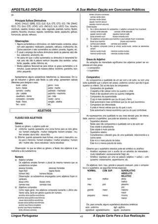 APOSTILAS OPÇÃO A Sua Melhor Opção em Concursos Públicos
Língua Portuguesa A Opção Certa Para a Sua Realização43
ça.
Principais Sufixos Diminutivos
ACHO, CHULO, EBRE, ECO, EJO, ELA, ETE, ETO, ICO, TIM, ZINHO,
ISCO, ITO, OLA, OTE, UCHO, ULO, ÚNCULO, ULA, USCO. Exs.: lobacho,
montículo, casebre, livresco, arejo, viela, vagonete, poemeto, burrico, flautim,
pratinho, florzinha, chuvisco, rapazito, bandeirola, saiote, papelucho, glóbulo,
homúncula, apícula, velhusco.
Observações:
• Alguns aumentativos e diminutivos, em determinados contextos, adqui-
rem valor pejorativo: medicastro, poetastro, velhusco, mulherzinha, etc.
Outros associam o valor aumentativo ao coletivo: povaréu, fogaréu, etc.
• É usual o emprego dos sufixos diminutivos dando às palavras valor afe-
tivo: Joãozinho, amorzinho, etc.
• Há casos em que o sufixo aumentativo ou diminutivo é meramente for-
mal, pois não dão à palavra nenhum daqueles dois sentidos: cartaz,
ferrão, papelão, cartão, folhinha, etc.
• Muitos adjetivos flexionam-se para indicar os graus aumentativo e di-
minutivo, quase sempre de maneira afetiva: bonitinho, grandinho, bon-
zinho, pequenito.
Apresentamos alguns substantivos heterônimos ou desconexos. Em lu-
gar de indicarem o gênero pela flexão ou pelo artigo, apresentam radicais
diferentes para designar o sexo:
bode - cabra
burro - besta
carneiro - ovelha
cão - cadela
cavalheiro - dama
compadre - comadre
frade - freira
frei – soror
genro - nora
padre - madre
padrasto - madrasta
padrinho - madrinha
pai - mãe
veado - cerva
zangão - abelha
etc.
ADJETIVOS
FLEXÃO DOS ADJETIVOS
Gênero
Quanto ao gênero, o adjetivo pode ser:
a) Uniforme: quando apresenta uma única forma para os dois gêne-
ros: homem inteligente - mulher inteligente; homem simples - mu-
lher simples; aluno feliz - aluna feliz.
b) Biforme: quando apresenta duas formas: uma para o masculino, ou-
tra para o feminino: homem simpático / mulher simpática / homem
alto / mulher alta / aluno estudioso / aluna estudiosa
Observação: no que se refere ao gênero, a flexão dos adjetivos é se-
melhante a dos substantivos.
Número
a) Adjetivo simples
Os adjetivos simples formam o plural da mesma maneira que os
substantivos simples:
pessoa honesta pessoas honestas
regra fácil regras fáceis
homem feliz homens felizes
Observação: os substantivos empregados como adjetivos ficam in-
variáveis:
blusa vinho blusas vinho
camisa rosa camisas rosa
b) Adjetivos compostos
Como regra geral, nos adjetivos compostos somente o último ele-
mento varia, tanto em gênero quanto em número:
acordos sócio-político-econômico
acordos sócio-político-econômicos
causa sócio-político-econômica
causas sócio-político-econômicas
acordo luso-franco-brasileiro
acordo luso-franco-brasileiros
lente côncavo-convexa
lentes côncavo-convexas
camisa verde-clara
camisas verde-claras
sapato marrom-escuro
sapatos marrom-escuros
Observações:
1) Se o último elemento for substantivo, o adjetivo composto fica invariável:
camisa verde-abacate camisas verde-abacate
sapato marrom-café sapatos marrom-café
blusa amarelo-ouro blusas amarelo-ouro
2) Os adjetivos compostos azul-marinho e azul-celeste ficam invariáveis:
blusa azul-marinho blusas azul-marinho
camisa azul-celeste camisas azul-celeste
3) No adjetivo composto (como já vimos) surdo-mudo, ambos os elementos
variam:
menino surdo-mudo meninos surdos-mudos
menina surda-muda meninas surdas-mudas
Graus do Adjetivo
As variações de intensidade significativa dos adjetivos podem ser ex-
pressas em dois graus:
- o comparativo
- o superlativo
Comparativo
Ao compararmos a qualidade de um ser com a de outro, ou com uma
outra qualidade que o próprio ser possui, podemos concluir que ela é igual,
superior ou inferior. Daí os três tipos de comparativo:
- Comparativo de igualdade:
O espelho é tão valioso como (ou quanto) o vitral.
Pedro é tão saudável como (ou quanto) inteligente.
- Comparativo de superioridade:
O aço é mais resistente que (ou do que) o ferro.
Este automóvel é mais confortável que (ou do que) econômico.
- Comparativo de inferioridade:
A prata é menos valiosa que (ou do que) o ouro.
Este automóvel é menos econômico que (ou do que) confortável.
Ao expressarmos uma qualidade no seu mais elevado grau de intensi-
dade, usamos o superlativo, que pode ser absoluto ou relativo:
- Superlativo absoluto
Neste caso não comparamos a qualidade com a de outro ser:
Esta cidade é poluidíssima.
Esta cidade é muito poluída.
- Superlativo relativo
Consideramos o elevado grau de uma qualidade, relacionando-a a
outros seres:
Este rio é o mais poluído de todos.
Este rio é o menos poluído de todos.
Observe que o superlativo absoluto pode ser sintético ou analítico:
- Analítico: expresso com o auxílio de um advérbio de intensidade -
muito trabalhador, excessivamente frágil, etc.
- Sintético: expresso por uma só palavra (adjetivo + sufixo) – anti-
quíssimo: cristianíssimo, sapientíssimo, etc.
Os adjetivos: bom, mau, grande e pequeno possuem, para o compara-
tivo e o superlativo, as seguintes formas especiais:
NORMAL COM. SUP. SUPERLATIVO
ABSOLUTO
RELATIVO
bom melhor ótimo
melhor
mau pior péssimo
pior
grande maior máximo
maior
pequeno menor mínimo
menor
Eis, para consulta, alguns superlativos absolutos sintéticos:
acre - acérrimo
agradável - agradabilíssimo
ágil - agílimo
agudo - acutíssimo
 