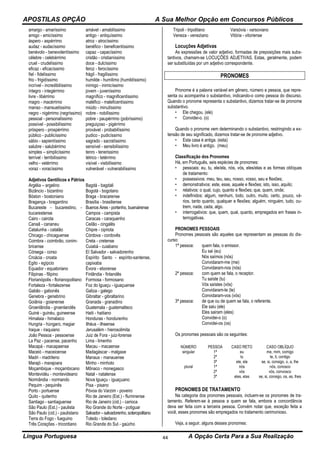 APOSTILAS OPÇÃO A Sua Melhor Opção em Concursos Públicos
Língua Portuguesa A Opção Certa Para a Sua Realização44
amargo - amaríssimo
amigo - amicíssimo
áspero - aspérrimo
audaz - audacíssimo
benévolo - benevolentíssimo
célebre - celebérrimo
cruel - crudelíssimo
eficaz - eficacíssimo
fiel - fidelíssimo
frio - frigidíssimo
incrível - incredibilíssimo
íntegro - integérrimo
livre - libérrimo
magro - macérrimo
manso - mansuetíssimo
negro - nigérrimo (negríssimo)
pessoal - personalíssimo
possível - possibilíssimo
próspero - prospérrimo
público - publicíssimo
sábio - sapientíssimo
salubre - salubérrimo
simples – simplicíssimo
terrível - terribilíssimo
velho - vetérrimo
voraz - voracíssimo
amável - amabilíssimo
antigo - antiquíssimo
atroz - atrocíssimo
benéfico - beneficentíssimo
capaz - capacíssimo
cristão - cristianíssimo
doce - dulcíssimo
feroz - ferocíssimo
frágil - fragilíssimo
humilde - humílimo (humildíssimo)
inimigo - inimicíssimo
jovem - juveníssimo
magnífico - magnificentíssimo
maléfico - maleficentíssimo
miúdo - minutíssimo
nobre - nobilíssimo
pobre - paupérrimo (pobríssimo)
preguiçoso - pigérrimo
provável - probabilíssimo
pudico - pudicíssimo
sagrado - sacratíssimo
sensível - sensibilíssimo
tenro - tenerissimo
tétrico - tetérrimo
visível - visibilíssimo
vulnerável - vuInerabilíssimo
Adjetivos Gentílicos e Pátrios
Argélia – argelino
Bizâncio - bizantino
Bóston - bostoniano
Bragança - bragantino
Bucareste - bucarestino, -
bucarestense
Cairo - cairota
Canaã - cananeu
Catalunha - catalão
Chicago - chicaguense
Coimbra - coimbrão, conim-
bricense
Córsega - corso
Croácia - croata
Egito - egípcio
Equador - equatoriano
Filipinas - filipino
Florianópolis - florianopolitano
Fortaleza - fortalezense
Gabão - gabonês
Genebra - genebrino
Goiânia - goianense
Groenlândia - groenlandês
Guiné - guinéu, guineense
Himalaia - himalaico
Hungria - húngaro, magiar
Iraque - iraquiano
João Pessoa - pessoense
La Paz - pacense, pacenho
Macapá - macapaense
Maceió - maceioense
Madri - madrileno
Marajó - marajoara
Moçambique - moçambicano
Montevidéu - montevideano
Normândia - normando
Pequim - pequinês
Porto - portuense
Quito - quitenho
Santiago - santiaguense
São Paulo (Est.) - paulista
São Paulo (cid.) - paulistano
Terra do Fogo - fueguino
Três Corações - tricordiano
Bagdá - bagdali
Bogotá - bogotano
Braga - bracarense
Brasília - brasiliense
Buenos Aires - portenho, buenairense
Campos - campista
Caracas - caraquenho
Ceilão - cingalês
Chipre - cipriota
Córdova - cordovês
Creta - cretense
Cuiabá - cuiabano
EI Salvador - salvadorenho
Espírito Santo - espírito-santense,
capixaba
Évora - eborense
Finlândia - finlandês
Formosa - formosano
Foz do lguaçu - iguaçuense
Galiza - galego
Gibraltar - gibraltarino
Granada - granadino
Guatemala - guatemalteco
Haiti - haitiano
Honduras - hondurenho
Ilhéus - ilheense
Jerusalém - hierosolimita
Juiz de Fora - juiz-forense
Lima - limenho
Macau - macaense
Madagáscar - malgaxe
Manaus - manauense
Minho - minhoto
Mônaco - monegasco
Natal - natalense
Nova lguaçu - iguaçuano
Pisa - pisano
Póvoa do Varzim - poveiro
Rio de Janeiro (Est.) - fluminense
Rio de Janeiro (cid.) - carioca
Rio Grande do Norte - potiguar
Salvador – salvadorenho,soteropolitano
Toledo - toledano
Rio Grande do Sul - gaúcho
Tripoli - tripolitano
Veneza - veneziano
Varsóvia - varsoviano
Vitória - vitoriense
Locuções Adjetivas
As expressões de valor adjetivo, formadas de preposições mais subs-
tantivos, chamam-se LOCUÇÕES ADJETIVAS. Estas, geralmente, podem
ser substituídas por um adjetivo correspondente.
PRONOMES
Pronome é a palavra variável em gênero, número e pessoa, que repre-
senta ou acompanha o substantivo, indicando-o como pessoa do discurso.
Quando o pronome representa o substantivo, dizemos tratar-se de pronome
substantivo.
• Ele chegou. (ele)
• Convidei-o. (o)
Quando o pronome vem determinando o substantivo, restringindo a ex-
tensão de seu significado, dizemos tratar-se de pronome adjetivo.
• Esta casa é antiga. (esta)
• Meu livro é antigo. (meu)
Classificação dos Pronomes
Há, em Português, seis espécies de pronomes:
• pessoais: eu, tu, ele/ela, nós, vós, eles/elas e as formas oblíquas
de tratamento:
• possessivos: meu, teu, seu, nosso, vosso, seu e flexões;
• demonstrativos: este, esse, aquele e flexões; isto, isso, aquilo;
• relativos: o qual, cujo, quanto e flexões; que, quem, onde;
• indefinidos: algum, nenhum, todo, outro, muito, certo, pouco, vá-
rios, tanto quanto, qualquer e flexões; alguém, ninguém, tudo, ou-
trem, nada, cada, algo.
• interrogativos: que, quem, qual, quanto, empregados em frases in-
terrogativas.
PRONOMES PESSOAIS
Pronomes pessoais são aqueles que representam as pessoas do dis-
curso:
1ª pessoa: quem fala, o emissor.
Eu sai (eu)
Nós saímos (nós)
Convidaram-me (me)
Convidaram-nos (nós)
2ª pessoa: com quem se fala, o receptor.
Tu saíste (tu)
Vós saístes (vós)
Convidaram-te (te)
Convidaram-vos (vós)
3ª pessoa: de que ou de quem se fala, o referente.
Ele saiu (ele)
Eles sairam (eles)
Convidei-o (o)
Convidei-os (os)
Os pronomes pessoais são os seguintes:
NÚMERO PESSOA CASO RETO CASO OBLÍQUO
singular 1ª
2ª
3ª
eu
tu
ele, ela
me, mim, comigo
te, ti, contigo
se, si, consigo, o, a, lhe
plural 1ª
2ª
3ª
nós
vós
eles, elas
nós, conosco
vós, convosco
se, si, consigo, os, as, lhes
PRONOMES DE TRATAMENTO
Na categoria dos pronomes pessoais, incluem-se os pronomes de tra-
tamento. Referem-se à pessoa a quem se fala, embora a concordância
deva ser feita com a terceira pessoa. Convém notar que, exceção feita a
você, esses pronomes são empregados no tratamento cerimonioso.
Veja, a seguir, alguns desses pronomes:
 