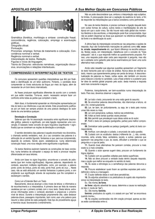 APOSTILAS OPÇÃO A Sua Melhor Opção em Concursos Públicos
Língua Portuguesa A Opção Certa Para a Sua Realização1
Gramática (fonética, morfologia e sintaxe: construção frasal,
concordância, regência, colocação, emprego e acentuação
gráfica).
Ortografia oficial.
Pontuação.
Pronomes: emprego, formas de tratamento e colocação. Con-
cordância nominal e verbal.
Regência nominal e verbal.
Interpretação de textos. Redação.
Figuras e vícios de linguagem.
Teoria do Discurso: estruturas narrativas, organização discur-
siva, enunciações e relações intertextuais.
COMPREENSÃO E INTERPRETAÇÃO DE TEXTOS
Os concursos apresentam questões interpretativas que têm por finali-
dade a identificação de um leitor autônomo. Portanto, o candidato deve
compreender os níveis estruturais da língua por meio da lógica, além de
necessitar de um bom léxico internalizado.
As frases produzem significados diferentes de acordo com o contexto
em que estão inseridas. Torna-se, assim, necessário sempre fazer um
confronto entre todas as partes que compõem o texto.
Além disso, é fundamental apreender as informações apresentadas por
trás do texto e as inferências a que ele remete. Este procedimento justifica-
se por um texto ser sempre produto de uma postura ideológica do autor
diante de uma temática qualquer.
Denotação e Conotação
Sabe-se que não há associação necessária entre significante (expres-
são gráfica, palavra) e significado, por esta ligação representar uma con-
venção. É baseado neste conceito de signo linguístico (significante + signi-
ficado) que se constroem as noções de denotação e conotação.
O sentido denotativo das palavras é aquele encontrado nos dicionários,
o chamado sentido verdadeiro, real. Já o uso conotativo das palavras é a
atribuição de um sentido figurado, fantasioso e que, para sua compreensão,
depende do contexto. Sendo assim, estabelece-se, numa determinada
construção frasal, uma nova relação entre significante e significado.
Os textos literários exploram bastante as construções de base conota-
tiva, numa tentativa de extrapolar o espaço do texto e provocar reações
diferenciadas em seus leitores.
Ainda com base no signo linguístico, encontra-se o conceito de polis-
semia (que tem muitas significações). Algumas palavras, dependendo do
contexto, assumem múltiplos significados, como, por exemplo, a palavra
ponto: ponto de ônibus, ponto de vista, ponto final, ponto de cruz ... Neste
caso, não se está atribuindo um sentido fantasioso à palavra ponto, e sim
ampliando sua significação através de expressões que lhe completem e
esclareçam o sentido.
Como Ler e Entender Bem um Texto
Basicamente, deve-se alcançar a dois níveis de leitura: a informativa e
de reconhecimento e a interpretativa. A primeira deve ser feita de maneira
cautelosa por ser o primeiro contato com o novo texto. Desta leitura, extra-
em-se informações sobre o conteúdo abordado e prepara-se o próximo
nível de leitura. Durante a interpretação propriamente dita, cabe destacar
palavras-chave, passagens importantes, bem como usar uma palavra para
resumir a ideia central de cada parágrafo. Este tipo de procedimento aguça
a memória visual, favorecendo o entendimento.
Não se pode desconsiderar que, embora a interpretação seja subjetiva,
há limites. A preocupação deve ser a captação da essência do texto, a fim
de responder às interpretações que a banca considerou como pertinentes.
No caso de textos literários, é preciso conhecer a ligação daquele texto
com outras formas de cultura, outros textos e manifestações de arte da
época em que o autor viveu. Se não houver esta visão global dos momen-
tos literários e dos escritores, a interpretação pode ficar comprometida. Aqui
não se podem dispensar as dicas que aparecem na referência bibliográfica
da fonte e na identificação do autor.
A última fase da interpretação concentra-se nas perguntas e opções de
resposta. Aqui são fundamentais marcações de palavras como não, exce-
to, errada, respectivamente etc. que fazem diferença na escolha adequa-
da. Muitas vezes, em interpretação, trabalha-se com o conceito do "mais
adequado", isto é, o que responde melhor ao questionamento proposto. Por
isso, uma resposta pode estar certa para responder à pergunta, mas não
ser a adotada como gabarito pela banca examinadora por haver uma outra
alternativa mais completa.
Ainda cabe ressaltar que algumas questões apresentam um fragmento
do texto transcrito para ser a base de análise. Nunca deixe de retornar ao
texto, mesmo que aparentemente pareça ser perda de tempo. A descontex-
tualização de palavras ou frases, certas vezes, são também um recurso
para instaurar a dúvida no candidato. Leia a frase anterior e a posterior para
ter ideia do sentido global proposto pelo autor, desta maneira a resposta
será mais consciente e segura.
Podemos, tranquilamente, ser bem-sucedidos numa interpretação de
texto. Para isso, devemos observar o seguinte:
01. Ler todo o texto, procurando ter uma visão geral do assunto;
02. Se encontrar palavras desconhecidas, não interrompa a leitura, vá
até o fim, ininterruptamente;
03. Ler, ler bem, ler profundamente, ou seja, ler o texto pelo monos
umas três vezes ou mais;
04. Ler com perspicácia, sutileza, malícia nas entrelinhas;
05. Voltar ao texto tantas quantas vezes precisar;
06. Não permitir que prevaleçam suas ideias sobre as do autor;
07. Partir o texto em pedaços (parágrafos, partes) para melhor compre-
ensão;
08. Centralizar cada questão ao pedaço (parágrafo, parte) do texto cor-
respondente;
09. Verificar, com atenção e cuidado, o enunciado de cada questão;
10. Cuidado com os vocábulos: destoa (=diferente de ...), não, correta,
incorreta, certa, errada, falsa, verdadeira, exceto, e outras; palavras que
aparecem nas perguntas e que, às vezes, dificultam a entender o que se
perguntou e o que se pediu;
11. Quando duas alternativas lhe parecem corretas, procurar a mais
exata ou a mais completa;
12. Quando o autor apenas sugerir ideia, procurar um fundamento de
lógica objetiva;
13. Cuidado com as questões voltadas para dados superficiais;
14. Não se deve procurar a verdade exata dentro daquela resposta,
mas a opção que melhor se enquadre no sentido do texto;
15. Às vezes a etimologia ou a semelhança das palavras denuncia a
resposta;
16. Procure estabelecer quais foram as opiniões expostas pelo autor,
definindo o tema e a mensagem;
17. O autor defende ideias e você deve percebê-las;
18. Os adjuntos adverbiais e os predicativos do sujeito são importantís-
simos na interpretação do texto.
Ex.: Ele morreu de fome.
de fome: adjunto adverbial de causa, determina a causa na realização
do fato (= morte de "ele").
Ex.: Ele morreu faminto.
faminto: predicativo do sujeito, é o estado em que "ele" se encontrava
quando morreu.;
19. As orações coordenadas não têm oração principal, apenas as idei-
as estão coordenadas entre si;
 