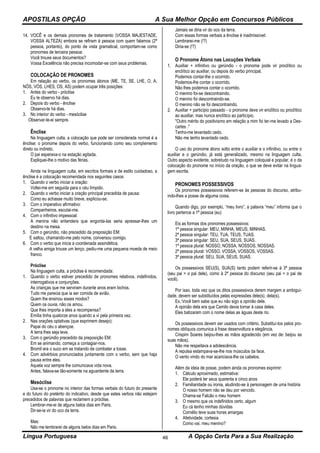 APOSTILAS OPÇÃO A Sua Melhor Opção em Concursos Públicos
Língua Portuguesa A Opção Certa Para a Sua Realização46
14. VOCÊ e os demais pronomes de tratamento (VOSSA MAJESTADE,
VOSSA ALTEZA) embora se refiram à pessoa com quem falamos (2ª
pessoa, portanto), do ponto de vista gramatical, comportam-se como
pronomes de terceira pessoa:
Você trouxe seus documentos?
Vossa Excelência não precisa incomodar-se com seus problemas.
COLOCAÇÃO DE PRONOMES
Em relação ao verbo, os pronomes átonos (ME, TE, SE, LHE, O, A,
NÓS, VÓS, LHES, OS, AS) podem ocupar três posições:
1. Antes do verbo - próclise
Eu te observo há dias.
2. Depois do verbo - ênclise
Observo-te há dias.
3. No interior do verbo - mesóclise
Observar-te-ei sempre.
Ênclise
Na linguagem culta, a colocação que pode ser considerada normal é a
ênclise: o pronome depois do verbo, funcionando como seu complemento
direto ou indireto.
O pai esperava-o na estação agitada.
Expliquei-lhe o motivo das férias.
Ainda na linguagem culta, em escritos formais e de estilo cuidadoso, a
ênclise é a colocação recomendada nos seguintes casos:
1. Quando o verbo iniciar a oração:
Voltei-me em seguida para o céu límpido.
2. Quando o verbo iniciar a oração principal precedida de pausa:
Como eu achasse muito breve, explicou-se.
3. Com o imperativo afirmativo:
Companheiros, escutai-me.
4. Com o infinitivo impessoal:
A menina não entendera que engorda-las seria apressar-lhes um
destino na mesa.
5. Com o gerúndio, não precedido da preposição EM:
E saltou, chamando-me pelo nome, conversou comigo.
6. Com o verbo que inicia a coordenada assindética.
A velha amiga trouxe um lenço, pediu-me uma pequena moeda de meio
franco.
Próclise
Na linguagem culta, a próclise é recomendada:
1. Quando o verbo estiver precedido de pronomes relativos, indefinidos,
interrogativos e conjunções.
As crianças que me serviram durante anos eram bichos.
Tudo me parecia que ia ser comida de avião.
Quem lhe ensinou esses modos?
Quem os ouvia, não os amou.
Que lhes importa a eles a recompensa?
Emília tinha quatorze anos quando a vi pela primeira vez.
2. Nas orações optativas (que exprimem desejo):
Papai do céu o abençoe.
A terra lhes seja leve.
3. Com o gerúndio precedido da preposição EM:
Em se animando, começa a contagiar-nos.
Bromil era o suco em se tratando de combater a tosse.
4. Com advérbios pronunciados juntamente com o verbo, sem que haja
pausa entre eles.
Aquela voz sempre lhe comunicava vida nova.
Antes, falava-se tão-somente na aguardente da terra.
Mesóclise
Usa-se o pronome no interior das formas verbais do futuro do presente
e do futuro do pretérito do indicativo, desde que estes verbos não estejam
precedidos de palavras que reclamem a próclise.
Lembrar-me-ei de alguns belos dias em Paris.
Dir-se-ia vir do oco da terra.
Mas:
Não me lembrarei de alguns belos dias em Paris.
Jamais se diria vir do oco da terra.
Com essas formas verbais a ênclise é inadmissível:
Lembrarei-me (!?)
Diria-se (!?)
O Pronome Átono nas Locuções Verbais
1. Auxiliar + infinitivo ou gerúndio - o pronome pode vir proclítico ou
enclítico ao auxiliar, ou depois do verbo principal.
Podemos contar-lhe o ocorrido.
Podemos-lhe contar o ocorrido.
Não lhes podemos contar o ocorrido.
O menino foi-se descontraindo.
O menino foi descontraindo-se.
O menino não se foi descontraindo.
2. Auxiliar + particípio passado - o pronome deve vir enclítico ou proclítico
ao auxiliar, mas nunca enclítico ao particípio.
"Outro mérito do positivismo em relação a mim foi ter-me levado a Des-
cartes ."
Tenho-me levantado cedo.
Não me tenho levantado cedo.
O uso do pronome átono solto entre o auxiliar e o infinitivo, ou entre o
auxiliar e o gerúndio, já está generalizado, mesmo na linguagem culta.
Outro aspecto evidente, sobretudo na linguagem coloquial e popular, é o da
colocação do pronome no início da oração, o que se deve evitar na lingua-
gem escrita.
PRONOMES POSSESSIVOS
Os pronomes possessivos referem-se às pessoas do discurso, atribu-
indo-lhes a posse de alguma coisa.
Quando digo, por exemplo, “meu livro”, a palavra “meu” informa que o
livro pertence a 1ª pessoa (eu)
Eis as formas dos pronomes possessivos:
1ª pessoa singular: MEU, MINHA, MEUS, MINHAS.
2ª pessoa singular: TEU, TUA, TEUS, TUAS.
3ª pessoa singular: SEU, SUA, SEUS, SUAS.
1ª pessoa plural: NOSSO, NOSSA, NOSSOS, NOSSAS.
2ª pessoa plural: VOSSO, VOSSA, VOSSOS, VOSSAS.
3ª pessoa plural: SEU, SUA, SEUS, SUAS.
Os possessivos SEU(S), SUA(S) tanto podem referir-se à 3ª pessoa
(seu pai = o pai dele), como à 2ª pessoa do discurso (seu pai = o pai de
você).
Por isso, toda vez que os ditos possessivos derem margem a ambigui-
dade, devem ser substituídos pelas expressões dele(s), dela(s).
Ex.:Você bem sabe que eu não sigo a opinião dele.
A opinião dela era que Camilo devia tornar à casa deles.
Eles batizaram com o nome delas as águas deste rio.
Os possessivos devem ser usados com critério. Substituí-los pelos pro-
nomes oblíquos comunica á frase desenvoltura e elegância.
Crispim Soares beijou-lhes as mãos agradecido (em vez de: beijou as
suas mãos).
Não me respeitava a adolescência.
A repulsa estampava-se-lhe nos músculos da face.
O vento vindo do mar acariciava-lhe os cabelos.
Além da ideia de posse, podem ainda os pronomes exprimir:
1. Cálculo aproximado, estimativa:
Ele poderá ter seus quarenta e cinco anos
2. Familiaridade ou ironia, aludindo-se á personagem de uma história
O nosso homem não se deu por vencido.
Chama-se Falcão o meu homem
3. O mesmo que os indefinidos certo, algum
Eu cá tenho minhas dúvidas
Cornélio teve suas horas amargas
4. Afetividade, cortesia
Como vai, meu menino?
 