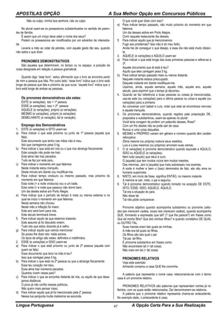 APOSTILAS OPÇÃO A Sua Melhor Opção em Concursos Públicos
Língua Portuguesa A Opção Certa Para a Sua Realização47
Não os culpo, minha boa senhora, não os culpo
No plural usam-se os possessivos substantivados no sentido de paren-
tes de família.
É assim que um moço deve zelar o nome dos seus?
Podem os possessivos ser modificados por um advérbio de intensida-
de.
Levaria a mão ao colar de pérolas, com aquele gesto tão seu, quando
não sabia o que dizer.
PRONOMES DEMONSTRATIVOS
São aqueles que determinam, no tempo ou no espaço, a posição da
coisa designada em relação à pessoa gramatical.
Quando digo “este livro”, estou afirmando que o livro se encontra perto
de mim a pessoa que fala. Por outro lado, “esse livro” indica que o livro está
longe da pessoa que fala e próximo da que ouve; “aquele livro” indica que o
livro está longe de ambas as pessoas.
Os pronomes demonstrativos são estes:
ESTE (e variações), isto = 1ª pessoa
ESSE (e variações), isso = 2ª pessoa
AQUELE (e variações), próprio (e variações)
MESMO (e variações), próprio (e variações)
SEMELHANTE (e variação), tal (e variação)
Emprego dos Demonstrativos
1. ESTE (e variações) e ISTO usam-se:
a) Para indicar o que está próximo ou junto da 1ª pessoa (aquela que
fala).
Este documento que tenho nas mãos não é meu.
Isto que carregamos pesa 5 kg.
b) Para indicar o que está em nós ou o que nos abrange fisicamente:
Este coração não pode me trair.
Esta alma não traz pecados.
Tudo se fez por este país..
c) Para indicar o momento em que falamos:
Neste instante estou tranquilo.
Deste minuto em diante vou modificar-me.
d) Para indicar tempo vindouro ou mesmo passado, mas próximo do
momento em que falamos:
Esta noite (= a noite vindoura) vou a um baile.
Esta noite (= a noite que passou) não dormi bem.
Um dia destes estive em Porto Alegre.
e) Para indicar que o período de tempo é mais ou menos extenso e no
qual se inclui o momento em que falamos:
Nesta semana não choveu.
Neste mês a inflação foi maior.
Este ano será bom para nós.
Este século terminará breve.
f) Para indicar aquilo de que estamos tratando:
Este assunto já foi discutido ontem.
Tudo isto que estou dizendo já é velho.
g) Para indicar aquilo que vamos mencionar:
Só posso lhe dizer isto: nada somos.
Os tipos de artigo são estes: definidos e indefinidos.
2. ESSE (e variações) e ISSO usam-se:
a) Para indicar o que está próximo ou junto da 2ª pessoa (aquela com
quem se fala):
Esse documento que tens na mão é teu?
Isso que carregas pesa 5 kg.
b) Para indicar o que está na 2ª pessoa ou que a abrange fisicamente:
Esse teu coração me traiu.
Essa alma traz inúmeros pecados.
Quantos vivem nesse pais?
c) Para indicar o que se encontra distante de nós, ou aquilo de que dese-
jamos distância:
O povo já não confia nesses políticos.
Não quero mais pensar nisso.
d) Para indicar aquilo que já foi mencionado pela 2ª pessoa:
Nessa tua pergunta muita matreirice se esconde.
O que você quer dizer com isso?
e) Para indicar tempo passado, não muito próximo do momento em que
falamos:
Um dia desses estive em Porto Alegre.
Comi naquele restaurante dia desses.
f) Para indicar aquilo que já mencionamos:
Fugir aos problemas? Isso não é do meu feitio.
Ainda hei de conseguir o que desejo, e esse dia não está muito distan-
te.
3. AQUELE (e variações) e AQUILO usam-se:
a) Para indicar o que está longe das duas primeiras pessoas e refere-se á
3ª.
Aquele documento que lá está é teu?
Aquilo que eles carregam pesa 5 kg.
b) Para indicar tempo passado mais ou menos distante.
Naquele instante estava preocupado.
Daquele instante em diante modifiquei-me.
Usamos, ainda, aquela semana, aquele mês, aquele ano, aquele
século, para exprimir que o tempo já decorreu.
4. Quando se faz referência a duas pessoas ou coisas já mencionadas,
usa-se este (ou variações) para a última pessoa ou coisa e aquele (ou
variações) para a primeira:
Ao conversar com lsabel e Luís, notei que este se encontrava nervoso
e aquela tranquila.
5. Os pronomes demonstrativos, quando regidos pela preposição DE,
pospostos a substantivos, usam-se apenas no plural:
Você teria coragem de proferir um palavrão desses, Rose?
Com um frio destes não se pode sair de casa.
Nunca vi uma coisa daquelas.
6. MESMO e PRÓPRIO variam em gênero e número quando têm caráter
reforçativo:
Zilma mesma (ou própria) costura seus vestidos.
Luís e Luísa mesmos (ou próprios) arrumam suas camas.
7. O (e variações) é pronome demonstrativo quando equivale a AQUILO,
ISSO ou AQUELE (e variações).
Nem tudo (aquilo) que reluz é ouro.
O (aquele) que tem muitos vícios tem muitos mestres.
Das meninas, Jeni a (aquela) que mais sobressaiu nos exames.
A sorte é mulher e bem o (isso) demonstra de fato, ela não ama os
homens superiores.
8. NISTO, em início de frase, significa ENTÃO, no mesmo instante:
A menina ia cair, nisto, o pai a segurou
9. Tal é pronome demonstrativo quando tomado na acepção DE ESTE,
ISTO, ESSE, ISSO, AQUELE, AQUILO.
Tal era a situação do país.
Não disse tal.
Tal não pôde comparecer.
Pronome adjetivo quando acompanha substantivo ou pronome (atitu-
des tais merecem cadeia, esses tais merecem cadeia), quando acompanha
QUE, formando a expressão que tal? (? que lhe parece?) em frases como
Que tal minha filha? Que tais minhas filhas? e quando correlativo DE QUAL
ou OUTRO TAL:
Suas manias eram tais quais as minhas.
A mãe era tal quais as filhas.
Os filhos são tais qual o pai.
Tal pai, tal filho.
É pronome substantivo em frases como:
Não encontrarei tal (= tal coisa).
Não creio em tal (= tal coisa)
PRONOMES RELATIVOS
Veja este exemplo:
Armando comprou a casa QUE lhe convinha.
A palavra que representa o nome casa, relacionando-se com o termo
casa é um pronome relativo.
PRONOMES RELATIVOS são palavras que representam nomes já re-
feridos, com os quais estão relacionados. Daí denominarem-se relativos.
A palavra que o pronome relativo representa chama-se antecedente.
No exemplo dado, o antecedente é casa.
 