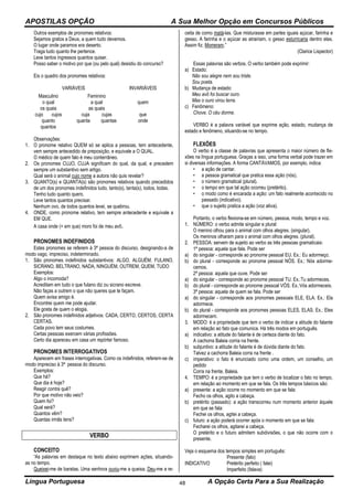 APOSTILAS OPÇÃO A Sua Melhor Opção em Concursos Públicos
Língua Portuguesa A Opção Certa Para a Sua Realização48
Outros exemplos de pronomes relativos:
Sejamos gratos a Deus, a quem tudo devemos.
O lugar onde paramos era deserto.
Traga tudo quanto lhe pertence.
Leve tantos ingressos quantos quiser.
Posso saber o motivo por que (ou pelo qual) desistiu do concurso?
Eis o quadro dos pronomes relativos:
VARIÁVEIS INVARIÁVEIS
Masculino Feminino
o qual
os quais
a qual
as quais
quem
cujo cujos cuja cujas que
quanto
quantos
quanta quantas onde
Observações:
1. O pronome relativo QUEM só se aplica a pessoas, tem antecedente,
vem sempre antecedido de preposição, e equivale a O QUAL.
O médico de quem falo é meu conterrâneo.
2. Os pronomes CUJO, CUJA significam do qual, da qual, e precedem
sempre um substantivo sem artigo.
Qual será o animal cujo nome a autora não quis revelar?
3. QUANTO(s) e QUANTA(s) são pronomes relativos quando precedidos
de um dos pronomes indefinidos tudo, tanto(s), tanta(s), todos, todas.
Tenho tudo quanto quero.
Leve tantos quantos precisar.
Nenhum ovo, de todos quantos levei, se quebrou.
4. ONDE, como pronome relativo, tem sempre antecedente e equivale a
EM QUE.
A casa onde (= em que) moro foi de meu avô.
PRONOMES INDEFINIDOS
Estes pronomes se referem à 3ª pessoa do discurso, designando-a de
modo vago, impreciso, indeterminado.
1. São pronomes indefinidos substantivos: ALGO, ALGUÉM, FULANO,
SICRANO, BELTRANO, NADA, NINGUÉM, OUTREM, QUEM, TUDO
Exemplos:
Algo o incomoda?
Acreditam em tudo o que fulano diz ou sicrano escreve.
Não faças a outrem o que não queres que te façam.
Quem avisa amigo é.
Encontrei quem me pode ajudar.
Ele gosta de quem o elogia.
2. São pronomes indefinidos adjetivos: CADA, CERTO, CERTOS, CERTA
CERTAS.
Cada povo tem seus costumes.
Certas pessoas exercem várias profissões.
Certo dia apareceu em casa um repórter famoso.
PRONOMES INTERROGATIVOS
Aparecem em frases interrogativas. Como os indefinidos, referem-se de
modo impreciso à 3ª pessoa do discurso.
Exemplos:
Que há?
Que dia é hoje?
Reagir contra quê?
Por que motivo não veio?
Quem foi?
Qual será?
Quantos vêm?
Quantas irmãs tens?
VERBO
CONCEITO
“As palavras em destaque no texto abaixo exprimem ações, situando-
as no tempo.
Queixei-me de baratas. Uma senhora ouviu-me a queixa. Deu-me a re-
ceita de como matá-las. Que misturasse em partes iguais açúcar, farinha e
gesso. A farinha e o açúcar as atrairiam, o gesso esturricaria dentro elas.
Assim fiz. Morreram.”
(Clarice Lispector)
Essas palavras são verbos. O verbo também pode exprimir:
a) Estado:
Não sou alegre nem sou triste.
Sou poeta.
b) Mudança de estado:
Meu avô foi buscar ouro.
Mas o ouro virou terra.
c) Fenômeno:
Chove. O céu dorme.
VERBO é a palavra variável que exprime ação, estado, mudança de
estado e fenômeno, situando-se no tempo.
FLEXÕES
O verbo é a classe de palavras que apresenta o maior número de fle-
xões na língua portuguesa. Graças a isso, uma forma verbal pode trazer em
si diversas informações. A forma CANTÁVAMOS, por exemplo, indica:
• a ação de cantar.
• a pessoa gramatical que pratica essa ação (nós).
• o número gramatical (plural).
• o tempo em que tal ação ocorreu (pretérito).
• o modo como é encarada a ação: um fato realmente acontecido no
passado (indicativo).
• que o sujeito pratica a ação (voz ativa).
Portanto, o verbo flexiona-se em número, pessoa, modo, tempo e voz.
1. NÚMERO: o verbo admite singular e plural:
O menino olhou para o animal com olhos alegres. (singular).
Os meninos olharam para o animal com olhos alegres. (plural).
2. PESSOA: servem de sujeito ao verbo as três pessoas gramaticais:
1ª pessoa: aquela que fala. Pode ser
a) do singular - corresponde ao pronome pessoal EU. Ex.: Eu adormeço.
b) do plural - corresponde ao pronome pessoal NÓS. Ex.: Nós adorme-
cemos.
2ª pessoa: aquela que ouve. Pode ser
a) do singular - corresponde ao pronome pessoal TU. Ex.:Tu adormeces.
b) do plural - corresponde ao pronome pessoal VÓS. Ex.:Vós adormeceis.
3ª pessoa: aquela de quem se fala. Pode ser
a) do singular - corresponde aos pronomes pessoais ELE, ELA. Ex.: Ela
adormece.
b) do plural - corresponde aos pronomes pessoas ELES, ELAS. Ex.: Eles
adormecem.
3. MODO: é a propriedade que tem o verbo de indicar a atitude do falante
em relação ao fato que comunica. Há três modos em português.
a) indicativo: a atitude do falante é de certeza diante do fato.
A cachorra Baleia corria na frente.
b) subjuntivo: a atitude do falante é de dúvida diante do fato.
Talvez a cachorra Baleia corra na frente .
c) imperativo: o fato é enunciado como uma ordem, um conselho, um
pedido
Corra na frente, Baleia.
4. TEMPO: é a propriedade que tem o verbo de localizar o fato no tempo,
em relação ao momento em que se fala. Os três tempos básicos são:
a) presente: a ação ocorre no momento em que se fala:
Fecho os olhos, agito a cabeça.
b) pretérito (passado): a ação transcorreu num momento anterior àquele
em que se fala:
Fechei os olhos, agitei a cabeça.
c) futuro: a ação poderá ocorrer após o momento em que se fala:
Fecharei os olhos, agitarei a cabeça.
O pretérito e o futuro admitem subdivisões, o que não ocorre com o
presente.
Veja o esquema dos tempos simples em português:
Presente (falo)
INDICATIVO Pretérito perfeito ( falei)
Imperfeito (falava)
 