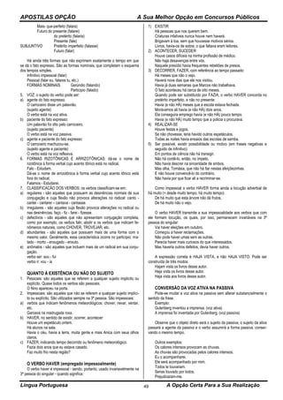 APOSTILAS OPÇÃO A Sua Melhor Opção em Concursos Públicos
Língua Portuguesa A Opção Certa Para a Sua Realização49
Mais- que-perfeito (falara)
Futuro do presente (falarei)
do pretérito (falaria)
Presente (fale)
SUBJUNTIVO Pretérito imperfeito (falasse)
Futuro (falar)
Há ainda três formas que não exprimem exatamente o tempo em que
se dá o fato expresso. São as formas nominais, que completam o esquema
dos tempos simples.
Infinitivo impessoal (falar)
Pessoal (falar eu, falares tu, etc.)
FORMAS NOMINAIS Gerúndio (falando)
Particípio (falado)
5. VOZ: o sujeito do verbo pode ser:
a) agente do fato expresso.
O carroceiro disse um palavrão.
(sujeito agente)
O verbo está na voz ativa.
b) paciente do fato expresso:
Um palavrão foi dito pelo carroceiro.
(sujeito paciente)
O verbo está na voz passiva.
c) agente e paciente do fato expresso:
O carroceiro machucou-se.
(sujeito agente e paciente)
O verbo está na voz reflexiva.
6. FORMAS RIZOTÔNICAS E ARRIZOTÔNICAS: dá-se o nome de
rizotônica à forma verbal cujo acento tônico está no radical.
Falo - Estudam.
Dá-se o nome de arrizotônica à forma verbal cujo acento tônico está
fora do radical.
Falamos - Estudarei.
7. CLASSIFICACÃO DOS VERBOS: os verbos classificam-se em:
a) regulares - são aqueles que possuem as desinências normais de sua
conjugação e cuja flexão não provoca alterações no radical: canto -
cantei - cantarei – cantava - cantasse.
b) irregulares - são aqueles cuja flexão provoca alterações no radical ou
nas desinências: faço - fiz - farei - fizesse.
c) defectivos - são aqueles que não apresentam conjugação completa,
como por exemplo, os verbos falir, abolir e os verbos que indicam fe-
nômenos naturais, como CHOVER, TROVEJAR, etc.
d) abundantes - são aqueles que possuem mais de uma forma com o
mesmo valor. Geralmente, essa característica ocorre no particípio: ma-
tado - morto - enxugado - enxuto.
e) anômalos - são aqueles que incluem mais de um radical em sua conju-
gação.
verbo ser: sou - fui
verbo ir: vou - ia
QUANTO À EXISTÊNCIA OU NÃO DO SUJEITO
1. Pessoais: são aqueles que se referem a qualquer sujeito implícito ou
explícito. Quase todos os verbos são pessoais.
O Nino apareceu na porta.
2. Impessoais: são aqueles que não se referem a qualquer sujeito implíci-
to ou explícito. São utilizados sempre na 3ª pessoa. São impessoais:
a) verbos que indicam fenômenos meteorológicos: chover, nevar, ventar,
etc.
Garoava na madrugada roxa.
b) HAVER, no sentido de existir, ocorrer, acontecer:
Houve um espetáculo ontem.
Há alunos na sala.
Havia o céu, havia a terra, muita gente e mais Anica com seus olhos
claros.
c) FAZER, indicando tempo decorrido ou fenômeno meteorológico.
Fazia dois anos que eu estava casado.
Faz muito frio nesta região?
O VERBO HAVER (empregado impessoalmente)
O verbo haver é impessoal - sendo, portanto, usado invariavelmente na
3ª pessoa do singular - quando significa:
1) EXISTIR
Há pessoas que nos querem bem.
Criaturas infalíveis nunca houve nem haverá.
Brigavam à toa, sem que houvesse motivos sérios.
Livros, havia-os de sobra; o que faltava eram leitores.
2) ACONTECER, SUCEDER
Houve casos difíceis na minha profissão de médico.
Não haja desavenças entre vós.
Naquele presídio havia frequentes rebeliões de presos.
3) DECORRER, FAZER, com referência ao tempo passado:
Há meses que não o vejo.
Haverá nove dias que ele nos visitou.
Havia já duas semanas que Marcos não trabalhava.
O fato aconteceu há cerca de oito meses.
Quando pode ser substituído por FAZIA, o verbo HAVER concorda no
pretérito imperfeito, e não no presente:
Havia (e não HÁ) meses que a escola estava fechada.
Morávamos ali havia (e não HÁ) dois anos.
Ela conseguira emprego havia (e não HÁ) pouco tempo.
Havia (e não HÁ) muito tempo que a policia o procurava.
4) REALIZAR-SE
Houve festas e jogos.
Se não chovesse, teria havido outros espetáculos.
Todas as noites havia ensaios das escolas de samba.
5) Ser possível, existir possibilidade ou motivo (em frases negativas e
seguido de infinitivo):
Em pontos de ciência não há transigir.
Não há contê-lo, então, no ímpeto.
Não havia descrer na sinceridade de ambos.
Mas olha, Tomásia, que não há fiar nestas afeiçõezinhas.
E não houve convencê-lo do contrário.
Não havia por que ficar ali a recriminar-se.
Como impessoal o verbo HAVER forma ainda a locução adverbial de
há muito (= desde muito tempo, há muito tempo):
De há muito que esta árvore não dá frutos.
De há muito não o vejo.
O verbo HAVER transmite a sua impessoalidade aos verbos que com
ele formam locução, os quais, por isso, permanecem invariáveis na 3ª
pessoa do singular:
Vai haver eleições em outubro.
Começou a haver reclamações.
Não pode haver umas sem as outras.
Parecia haver mais curiosos do que interessados.
Mas haveria outros defeitos, devia haver outros.
A expressão correta é HAJA VISTA, e não HAJA VISTO. Pode ser
construída de três modos:
Hajam vista os livros desse autor.
Haja vista os livros desse autor.
Haja vista aos livros desse autor.
CONVERSÃO DA VOZ ATIVA NA PASSIVA
Pode-se mudar a voz ativa na passiva sem alterar substancialmente o
sentido da frase.
Exemplo:
Gutenberg inventou a imprensa. (voz ativa)
A imprensa foi inventada por Gutenberg. (voz passiva)
Observe que o objeto direto será o sujeito da passiva, o sujeito da ativa
passará a agente da passiva e o verbo assumirá a forma passiva, conser-
vando o mesmo tempo.
Outros exemplos:
Os calores intensos provocam as chuvas.
As chuvas são provocadas pelos calores intensos.
Eu o acompanharei.
Ele será acompanhado por mim.
Todos te louvariam.
Serias louvado por todos.
Prejudicaram-me.
 