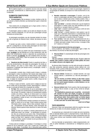 APOSTILAS OPÇÃO A Sua Melhor Opção em Concursos Públicos
Língua Portuguesa A Opção Certa Para a Sua Realização2
20. Os adjetivos ligados a um substantivo vão dar a ele maior clareza
de expressão, aumentando-lhe ou determinando-lhe o significado. Eraldo
Cunegundes
ELEMENTOS CONSTITUTIVOS
TEXTO NARRATIVO
 As personagens: São as pessoas, ou seres, viventes ou não, for-
ças naturais ou fatores ambientais, que desempenham papel no desenrolar
dos fatos.
Toda narrativa tem um protagonista que é a figura central, o herói ou
heroína, personagem principal da história.
O personagem, pessoa ou objeto, que se opõe aos designos do prota-
gonista, chama-se antagonista, e é com ele que a personagem principal
contracena em primeiro plano.
As personagens secundárias, que são chamadas também de compar-
sas, são os figurantes de influencia menor, indireta, não decisiva na narra-
ção.
O narrador que está a contar a história também é uma personagem,
pode ser o protagonista ou uma das outras personagens de menor impor-
tância, ou ainda uma pessoa estranha à história.
Podemos ainda, dizer que existem dois tipos fundamentais de perso-
nagem: as planas: que são definidas por um traço característico, elas não
alteram seu comportamento durante o desenrolar dos acontecimentos e
tendem à caricatura; as redondas: são mais complexas tendo uma dimen-
são psicológica, muitas vezes, o leitor fica surpreso com as suas reações
perante os acontecimentos.
 Sequência dos fatos (enredo): Enredo é a sequência dos fatos, a
trama dos acontecimentos e das ações dos personagens. No enredo po-
demos distinguir, com maior ou menor nitidez, três ou quatro estágios
progressivos: a exposição (nem sempre ocorre), a complicação, o climax, o
desenlace ou desfecho.
Na exposição o narrador situa a história quanto à época, o ambiente,
as personagens e certas circunstâncias. Nem sempre esse estágio ocorre,
na maioria das vezes, principalmente nos textos literários mais recentes, a
história começa a ser narrada no meio dos acontecimentos (“in média”), ou
seja, no estágio da complicação quando ocorre e conflito, choque de inte-
resses entre as personagens.
O clímax é o ápice da história, quando ocorre o estágio de maior ten-
são do conflito entre as personagens centrais, desencadeando o desfecho,
ou seja, a conclusão da história com a resolução dos conflitos.
 Os fatos: São os acontecimentos de que as personagens partici-
pam. Da natureza dos acontecimentos apresentados decorre o gê-
nero do texto. Por exemplo o relato de um acontecimento cotidiano
constitui uma crônica, o relato de um drama social é um romance
social, e assim por diante. Em toda narrativa há um fato central,
que estabelece o caráter do texto, e há os fatos secundários, rela-
cionados ao principal.
 Espaço: Os acontecimentos narrados acontecem em diversos lu-
gares, ou mesmo em um só lugar. O texto narrativo precisa conter
informações sobre o espaço, onde os fatos acontecem. Muitas ve-
zes, principalmente nos textos literários, essas informações são
extensas, fazendo aparecer textos descritivos no interior dos textos
narrativo.
 Tempo: Os fatos que compõem a narrativa desenvolvem-se num
determinado tempo, que consiste na identificação do momento,
dia, mês, ano ou época em que ocorre o fato. A temporalidade sa-
lienta as relações passado/presente/futuro do texto, essas relações
podem ser linear, isto é, seguindo a ordem cronológica dos fatos,
ou sofre inversões, quando o narrador nos diz que antes de um fa-
to que aconteceu depois.
O tempo pode ser cronológico ou psicológico. O cronológico é o tempo
material em que se desenrola à ação, isto é, aquele que é medido pela
natureza ou pelo relógio. O psicológico não é mensurável pelos padrões
fixos, porque é aquele que ocorre no interior da personagem, depende da
sua percepção da realidade, da duração de um dado acontecimento no seu
espírito.
 Narrador: observador e personagem: O narrador, como já dis-
semos, é a personagem que está a contar a história. A posição em
que se coloca o narrador para contar a história constitui o foco, o
aspecto ou o ponto de vista da narrativa, e ele pode ser caracteri-
zado por :
- visão “por detrás” : o narrador conhece tudo o que diz respeito às
personagens e à história, tendo uma visão panorâmica dos acon-
tecimentos e a narração é feita em 3a pessoa.
- visão “com”: o narrador é personagem e ocupa o centro da narra-
tiva que é feito em 1a pessoa.
- visão “de fora”: o narrador descreve e narra apenas o que vê,
aquilo que é observável exteriormente no comportamento da per-
sonagem, sem ter acesso a sua interioridade, neste caso o narra-
dor é um observador e a narrativa é feita em 3a pessoa.
 Foco narrativo: Todo texto narrativo necessariamente tem de a-
presentar um foco narrativo, isto é, o ponto de vista através do qual
a história está sendo contada. Como já vimos, a narração é feita
em 1a pessoa ou 3a pessoa.
Formas de apresentação da fala das personagens
Como já sabemos, nas histórias, as personagens agem e falam. Há
três maneiras de comunicar as falas das personagens.
 Discurso Direto: É a representação da fala das personagens atra-
vés do diálogo.
Exemplo:
“Zé Lins continuou: carnaval é festa do povo. O povo é dono da
verdade. Vem a polícia e começa a falar em ordem pública. No carna-
val a cidade é do povo e de ninguém mais”.
No discurso direto é frequente o uso dos verbo de locução ou descendi:
dizer, falar, acrescentar, responder, perguntar, mandar, replicar e etc.; e de
travessões. Porém, quando as falas das personagens são curtas ou rápidas
os verbos de locução podem ser omitidos.
 Discurso Indireto: Consiste em o narrador transmitir, com suas
próprias palavras, o pensamento ou a fala das personagens. E-
xemplo:
“Zé Lins levantou um brinde: lembrou os dias triste e passa-
dos, os meus primeiros passos em liberdade, a fraternidade
que nos reunia naquele momento, a minha literatura e os me-
nos sombrios por vir”.
 Discurso Indireto Livre: Ocorre quando a fala da personagem se
mistura à fala do narrador, ou seja, ao fluxo normal da narração.
Exemplo:
“Os trabalhadores passavam para os partidos, conversando
alto. Quando me viram, sem chapéu, de pijama, por aqueles
lugares, deram-me bons-dias desconfiados. Talvez pensassem
que estivesse doido. Como poderia andar um homem àquela
hora , sem fazer nada de cabeça no tempo, um branco de pés
no chão como eles? Só sendo doido mesmo”.
(José Lins do Rego)
TEXTO DESCRITIVO
Descrever é fazer uma representação verbal dos aspectos mais carac-
terísticos de um objeto, de uma pessoa, paisagem, ser e etc.
As perspectivas que o observador tem do objeto são muito importantes,
tanto na descrição literária quanto na descrição técnica. É esta atitude que
vai determinar a ordem na enumeração dos traços característicos para que
o leitor possa combinar suas impressões isoladas formando uma imagem
unificada.
Uma boa descrição vai apresentando o objeto progressivamente, vari-
ando as partes focalizadas e associando-as ou interligando-as pouco a
pouco.
 
