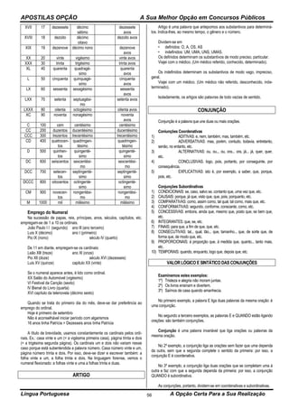 APOSTILAS OPÇÃO A Sua Melhor Opção em Concursos Públicos
Língua Portuguesa A Opção Certa Para a Sua Realização56
XVII 17 dezessete décimo
sétimo
dezessete
avos
XVIII 18 dezoito décimo
oitavo
dezoito avos
XIX 19 dezenove décimo nono dezenove
avos
XX 20 vinte vigésimo vinte avos
XXX 30 trinta trigésimo trinta avos
XL 40 quarenta quadragé-
simo
quarenta
avos
L 50 cinquenta quinquagé-
simo
cinquenta
avos
LX 60 sessenta sexagésimo sessenta
avos
LXX 70 setenta septuagési-
mo
setenta avos
LXXX 80 oitenta octogésimo oitenta avos
XC 90 noventa nonagésimo noventa
avos
C 100 cem centésimo centésimo
CC 200 duzentos ducentésimo ducentésimo
CCC 300 trezentos trecentésimo trecentésimo
CD 400 quatrocen-
tos
quadringen-
tésimo
quadringen-
tésimo
D 500 quinhen-
tos
quingenté-
simo
quingenté-
simo
DC 600 seiscentos sexcentési-
mo
sexcentési-
mo
DCC 700 setecen-
tos
septingenté-
simo
septingenté-
simo
DCCC 800 oitocentos octingenté-
simo
octingenté-
simo
CM 900 novecen-
tos
nongentési-
mo
nongentési-
mo
M 1000 mil milésimo milésimo
Emprego do Numeral
Na sucessão de papas, reis, príncipes, anos, séculos, capítulos, etc.
empregam-se de 1 a 10 os ordinais.
João Paulo I I (segundo) ano lll (ano terceiro)
Luis X (décimo) ano I (primeiro)
Pio lX (nono) século lV (quarto)
De 11 em diante, empregam-se os cardinais:
Leão Xlll (treze) ano Xl (onze)
Pio Xll (doze) século XVI (dezesseis)
Luis XV (quinze) capitulo XX (vinte)
Se o numeral aparece antes, é lido como ordinal.
XX Salão do Automóvel (vigésimo)
VI Festival da Canção (sexto)
lV Bienal do Livro (quarta)
XVI capítulo da telenovela (décimo sexto)
Quando se trata do primeiro dia do mês, deve-se dar preferência ao
emprego do ordinal.
Hoje é primeiro de setembro
Não é aconselhável iniciar período com algarismos
16 anos tinha Patrícia = Dezesseis anos tinha Patrícia
A título de brevidade, usamos constantemente os cardinais pelos ordi-
nais. Ex.: casa vinte e um (= a vigésima primeira casa), página trinta e dois
(= a trigésima segunda página). Os cardinais um e dois não variam nesse
caso porque está subentendida a palavra número. Casa número vinte e um,
página número trinta e dois. Por isso, deve-se dizer e escrever também: a
folha vinte e um, a folha trinta e dois. Na linguagem forense, vemos o
numeral flexionado: a folhas vinte e uma a folhas trinta e duas.
ARTIGO
Artigo é uma palavra que antepomos aos substantivos para determiná-
los. Indica-lhes, ao mesmo tempo, o gênero e o número.
Dividem-se em
• definidos: O, A, OS, AS
• indefinidos: UM, UMA, UNS, UMAS.
Os definidos determinam os substantivos de modo preciso, particular.
Viajei com o médico. (Um médico referido, conhecido, determinado).
Os indefinidos determinam os substantivos de modo vago, impreciso,
geral.
Viajei com um médico. (Um médico não referido, desconhecido, inde-
terminado).
lsoladamente, os artigos são palavras de todo vazias de sentido.
CONJUNÇÃO
Conjunção é a palavra que une duas ou mais orações.
Coniunções Coordenativas
1) ADITIVAS: e, nem, também, mas, também, etc.
2) ADVERSATIVAS: mas, porém, contudo, todavia, entretanto,
senão, no entanto, etc.
3) ALTERNATIVAS: ou, ou.., ou, ora... ora, já... já, quer, quer,
etc.
4) CONCLUSIVAS. logo, pois, portanto, por conseguinte, por
consequência.
5) EXPLICATIVAS: isto é, por exemplo, a saber, que, porque,
pois, etc.
Conjunções Subordinativas
1) CONDICIONAIS: se, caso, salvo se, contanto que, uma vez que, etc.
2) CAUSAIS: porque, já que, visto que, que, pois, porquanto, etc.
3) COMPARATIVAS: como, assim como, tal qual, tal como, mais que, etc.
4) CONFORMATIVAS: segundo, conforme, consoante, como, etc.
5) CONCESSIVAS: embora, ainda que, mesmo que, posto que, se bem que,
etc.
6) INTEGRANTES: que, se, etc.
7) FINAIS: para que, a fim de que, que, etc.
8) CONSECUTIVAS: tal... qual, tão... que, tamanho... que, de sorte que, de
forma que, de modo que, etc.
9) PROPORCIONAIS: à proporção que, à medida que, quanto... tanto mais,
etc.
10) TEMPORAIS: quando, enquanto, logo que, depois que, etc.
VALOR LÓGICO E SINTÁTICO DAS CONJUNÇÕES
Examinemos estes exemplos:
1º) Tristeza e alegria não moram juntas.
2º) Os livros ensinam e divertem.
3º) Saímos de casa quando amanhecia.
No primeiro exemplo, a palavra E liga duas palavras da mesma oração: é
uma conjunção.
No segundo a terceiro exemplos, as palavras E e QUANDO estão ligando
orações: são também conjunções.
Conjunção é uma palavra invariável que liga orações ou palavras da
mesma oração.
No 2º exemplo, a conjunção liga as orações sem fazer que uma dependa
da outra, sem que a segunda complete o sentido da primeira: por isso, a
conjunção E é coordenativa.
No 3º exemplo, a conjunção liga duas orações que se completam uma à
outra e faz com que a segunda dependa da primeira: por isso, a conjunção
QUANDO é subordinativa.
As conjunções, portanto, dividem-se em coordenativas e subordinativas.
 