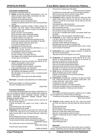 APOSTILAS OPÇÃO A Sua Melhor Opção em Concursos Públicos
Língua Portuguesa A Opção Certa Para a Sua Realização57
CONJUNÇÕES COORDENATIVAS
As conjunções coordenativas podem ser:
1) Aditivas, que dão ideia de adição, acrescentamento: e, nem, mas
também, mas ainda, senão também, como também, bem como.
O agricultor colheu o trigo e o vendeu.
Não aprovo nem permitirei essas coisas.
Os livros não só instruem mas também divertem.
As abelhas não apenas produzem mel e cera mas ainda polinizam
as flores.
2) Adversativas, que exprimem oposição, contraste, ressalva, com-
pensação: mas, porém, todavia, contudo, entretanto, sendo, ao
passo que, antes (= pelo contrário), no entanto, não obstante, ape-
sar disso, em todo caso.
Querem ter dinheiro, mas não trabalham.
Ela não era bonita, contudo cativava pela simpatia.
Não vemos a planta crescer, no entanto, ela cresce.
A culpa não a atribuo a vós, senão a ele.
O professor não proíbe, antes estimula as perguntas em aula.
O exército do rei parecia invencível, não obstante, foi derrotado.
Você já sabe bastante, porém deve estudar mais.
Eu sou pobre, ao passo que ele é rico.
Hoje não atendo, em todo caso, entre.
3) Alternativas, que exprimem alternativa, alternância ou, ou ... ou,
ora ... ora, já ... já, quer ... quer, etc.
Os sequestradores deviam render-se ou seriam mortos.
Ou você estuda ou arruma um emprego.
Ora triste, ora alegre, a vida segue o seu ritmo.
Quer reagisse, quer se calasse, sempre acabava apanhando.
"Já chora, já se ri, já se enfurece."
(Luís de Camões)
4) Conclusivas, que iniciam uma conclusão: logo, portanto, por con-
seguinte, pois (posposto ao verbo), por isso.
As árvores balançam, logo está ventando.
Você é o proprietário do carro, portanto é o responsável.
O mal é irremediável; deves, pois, conformar-te.
5) Explicativas, que precedem uma explicação, um motivo: que, por-
que, porquanto, pois (anteposto ao verbo).
Não solte balões, que (ou porque, ou pois, ou porquanto) podem
causar incêndios.
Choveu durante a noite, porque as ruas estão molhadas.
Observação: A conjunção A pode apresentar-se com sentido adversa-
tivo:
Sofrem duras privações a [= mas] não se queixam.
"Quis dizer mais alguma coisa a não pôde."
(Jorge Amado)
Conjunções subordinativas
As conjunções subordinativas ligam duas orações, subordinando uma à
outra. Com exceção das integrantes, essas conjunções iniciam orações que
traduzem circunstâncias (causa, comparação, concessão, condição ou
hipótese, conformidade, consequência, finalidade, proporção, tempo).
Abrangem as seguintes classes:
1) Causais: porque, que, pois, como, porquanto, visto que, visto como, já
que, uma vez que, desde que.
O tambor soa porque é oco. (porque é oco: causa; o tambor soa:
efeito).
Como estivesse de luto, não nos recebeu.
Desde que é impossível, não insistirei.
2) Comparativas: como, (tal) qual, tal a qual, assim como, (tal) como, (tão
ou tanto) como, (mais) que ou do que, (menos) que ou do que, (tanto)
quanto, que nem, feito (= como, do mesmo modo que), o mesmo que
(= como).
Ele era arrastado pela vida como uma folha pelo vento.
O exército avançava pela planície qual uma serpente imensa.
"Os cães, tal qual os homens, podem participar das três categorias."
(Paulo Mendes Campos)
"Sou o mesmo que um cisco em minha própria casa."
(Antônio Olavo Pereira)
"E pia tal a qual a caça procurada."
(Amadeu de Queirós)
"Por que ficou me olhando assim feito boba?"
(Carlos Drummond de Andrade)
Os pedestres se cruzavam pelas ruas que nem formigas apressadas.
Nada nos anima tanto como (ou quanto) um elogio sincero.
Os governantes realizam menos do que prometem.
3) Concessivas: embora, conquanto, que, ainda que, mesmo que, ainda
quando, mesmo quando, posto que, por mais que, por muito que, por
menos que, se bem que, em que (pese), nem que, dado que, sem que
(= embora não).
Célia vestia-se bem, embora fosse pobre.
A vida tem um sentido, por mais absurda que possa parecer.
Beba, nem que seja um pouco.
Dez minutos que fossem, para mim, seria muito tempo.
Fez tudo direito, sem que eu lhe ensinasse.
Em que pese à autoridade deste cientista, não podemos aceitar suas
afirmações.
Não sei dirigir, e, dado que soubesse, não dirigiria de noite.
4) Condicionais: se, caso, contanto que, desde que, salvo se, sem que
(= se não), a não ser que, a menos que, dado que.
Ficaremos sentidos, se você não vier.
Comprarei o quadro, desde que não seja caro.
Não sairás daqui sem que antes me confesses tudo.
"Eleutério decidiu logo dormir repimpadamente sobre a areia, a menos
que os mosquitos se opusessem."
(Ferreira de Castro)
5) Conformativas: como, conforme, segundo, consoante. As coisas não
são como (ou conforme) dizem.
"Digo essas coisas por alto, segundo as ouvi narrar."
(Machado de Assis)
6) Consecutivas: que (precedido dos termos intensivos tal, tão, tanto,
tamanho, às vezes subentendidos), de sorte que, de modo que, de
forma que, de maneira que, sem que, que (não).
Minha mão tremia tanto que mal podia escrever.
Falou com uma calma que todos ficaram atônitos.
Ontem estive doente, de sorte que (ou de modo que) não saí.
Não podem ver um cachorro na rua sem que o persigam.
Não podem ver um brinquedo que não o queiram comprar.
7) Finais: para que, a fim de que, que (= para que).
Afastou-se depressa para que não o víssemos.
Falei-lhe com bons termos, a fim de que não se ofendesse.
Fiz-lhe sinal que se calasse.
8) Proporcionais: à proporção que, à medida que, ao passo que, quanto
mais... (tanto mais), quanto mais... (tanto menos), quanto menos... (tan-
to mais), quanto mais... (mais), (tanto)... quanto.
À medida que se vive, mais se aprende.
À proporção que subíamos, o ar ia ficando mais leve.
Quanto mais as cidades crescem, mais problemas vão tendo.
Os soldados respondiam, à medida que eram chamados.
Observação:
São incorretas as locuções proporcionais à medida em que, na medida
que e na medida em que. A forma correta é à medida que:
"À medida que os anos passam, as minhas possibilidades diminuem."
(Maria José de Queirós)
9) Temporais: quando, enquanto, logo que, mal (= logo que), sempre
que, assim que, desde que, antes que, depois que, até que, agora que,
etc.
Venha quando você quiser.
Não fale enquanto come.
Ela me reconheceu, mal lhe dirigi a palavra.
Desde que o mundo existe, sempre houve guerras.
Agora que o tempo esquentou, podemos ir à praia.
"Ninguém o arredava dali, até que eu voltasse." (Carlos Povina Caval-
cânti)
10) Integrantes: que, se.
Sabemos que a vida é breve.
Veja se falta alguma coisa.
Observação:
Em frases como Sairás sem que te vejam, Morreu sem que ninguém o
chorasse, consideramos sem que conjunção subordinativa modal. A NGB,
 