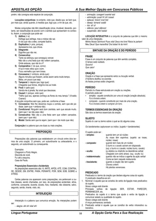 APOSTILAS OPÇÃO A Sua Melhor Opção em Concursos Públicos
Língua Portuguesa A Opção Certa Para a Sua Realização58
porém, não consigna esta espécie de conjunção.
Locuções conjuntivas: no entanto, visto que, desde que, se bem que,
por mais que, ainda quando, à medida que, logo que, a rim de que, etc.
Muitas conjunções não têm classificação única, imutável, devendo, por-
tanto, ser classificadas de acordo com o sentido que apresentam no contex-
to. Assim, a conjunção que pode ser:
1) Aditiva (= e):
Esfrega que esfrega, mas a nódoa não sai.
A nós que não a eles, compete fazê-lo.
2) Explicativa (= pois, porque):
Apressemo-nos, que chove.
3) Integrante:
Diga-lhe que não irei.
4) Consecutiva:
Tanto se esforçou que conseguiu vencer.
Não vão a uma festa que não voltem cansados.
Onde estavas, que não te vi?
5) Comparativa (= do que, como):
A luz é mais veloz que o som.
Ficou vermelho que nem brasa.
6) Concessiva (= embora, ainda que):
Alguns minutos que fossem, ainda assim seria muito tempo.
Beba, um pouco que seja.
7) Temporal (= depois que, logo que):
Chegados que fomos, dirigimo-nos ao hotel.
8) Final (= pare que):
Vendo-me à janela, fez sinal que descesse.
9) Causal (= porque, visto que):
"Velho que sou, apenas conheço as flores do meu tempo." (Vivaldo
Coaraci)
A locução conjuntiva sem que, pode ser, conforme a frase:
1) Concessiva: Nós lhe dávamos roupa a comida, sem que ele pe-
disse. (sem que = embora não)
2) Condicional: Ninguém será bom cientista, sem que estude muito.
(sem que = se não,caso não)
3) Consecutiva: Não vão a uma festa sem que voltem cansados.
(sem que = que não)
4) Modal: Sairás sem que te vejam. (sem que = de modo que não)
Conjunção é a palavra que une duas ou mais orações.
PREPOSIÇÃO
Preposições são palavras que estabelecem um vínculo entre dois ter-
mos de uma oração. O primeiro, um subordinante ou antecedente, e o
segundo, um subordinado ou consequente.
Exemplos:
Chegaram a Porto Alegre.
Discorda de você.
Fui até a esquina.
Casa de Paulo.
Preposições Essenciais e Acidentais
As preposições essenciais são: A, ANTE, APÓS, ATÉ, COM, CONTRA,
DE, DESDE, EM, ENTRE, PARA, PERANTE, POR, SEM, SOB, SOBRE e
ATRÁS.
Certas palavras ora aparecem como preposições, ora pertencem a ou-
tras classes, sendo chamadas, por isso, de preposições acidentais: afora,
conforme, consoante, durante, exceto, fora, mediante, não obstante, salvo,
segundo, senão, tirante, visto, etc.
INTERJEIÇÃO
Interjeição é a palavra que comunica emoção. As interjeições podem
ser:
- alegria: ahl oh! oba! eh!
- animação: coragem! avante! eia!
- admiração: puxa! ih! oh! nossa!
- aplauso: bravo! viva! bis!
- desejo: tomara! oxalá!
- dor: aí! ui!
- silêncio: psiu! silêncio!
- suspensão: alto! basta!
LOCUÇÃO INTERJETIVA é a conjunto de palavras que têm o mesmo
valor de uma interjeição.
Minha Nossa Senhora! Puxa vida! Deus me livre! Raios te partam!
Meu Deus! Que maravilha! Ora bolas! Ai de mim!
SINTAXE DA ORAÇÃO E DO PERÍODO
FRASE
Frase é um conjunto de palavras que têm sentido completo.
O tempo está nublado.
Socorro!
Que calor!
ORAÇÃO
Oração é a frase que apresenta verbo ou locução verbal.
A fanfarra desfilou na avenida.
As festas juninas estão chegando.
PERÍODO
Período é a frase estruturada em oração ou orações.
O período pode ser:
• simples - aquele constituído por uma só oração (oração absoluta).
Fui à livraria ontem.
• composto - quando constituído por mais de uma oração.
Fui à livraria ontem e comprei um livro.
TERMOS ESSENCIAIS DA ORAÇÃO
São dois os termos essenciais da oração:
SUJEITO
Sujeito é o ser ou termo sobre o qual se diz alguma coisa.
Os bandeirantes capturavam os índios. (sujeito = bandeirantes)
O sujeito pode ser :
- simples: quando tem um só núcleo
As rosas têm espinhos. (sujeito: as rosas;
núcleo: rosas)
- composto: quando tem mais de um núcleo
O burro e o cavalo saíram em disparada.
(suj: o burro e o cavalo; núcleo burro, cavalo)
- oculto: ou elíptico ou implícito na desinência verbal
Chegaste com certo atraso. (suj.: oculto: tu)
- indeterminado: quando não se indica o agente da ação verbal
Come-se bem naquele restaurante.
- Inexistente: quando a oração não tem sujeito
Choveu ontem.
Há plantas venenosas.
PREDICADO
Predicado é o termo da oração que declara alguma coisa do sujeito.
O predicado classifica-se em:
1. Nominal: é aquele que se constitui de verbo de ligação mais predicativo
do sujeito.
Nosso colega está doente.
Principais verbos de ligação: SER, ESTAR, PARECER,
PERMANECER, etc.
Predicativo do sujeito é o termo que ajuda o verbo de ligação a
comunicar estado ou qualidade do sujeito.
Nosso colega está doente.
A moça permaneceu sentada.
2. Predicado verbal é aquele que se constitui de verbo intransitivo ou
transitivo.
 