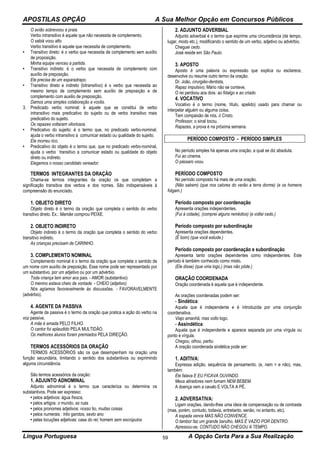 APOSTILAS OPÇÃO A Sua Melhor Opção em Concursos Públicos
Língua Portuguesa A Opção Certa Para a Sua Realização59
O avião sobrevoou a praia.
Verbo intransitivo é aquele que não necessita de complemento.
O sabiá voou alto.
Verbo transitivo é aquele que necessita de complemento.
• Transitivo direto: é o verbo que necessita de complemento sem auxílio
de proposição.
Minha equipe venceu a partida.
• Transitivo indireto: é o verbo que necessita de complemento com
auxílio de preposição.
Ele precisa de um esparadrapo.
• Transitivo direto e indireto (bitransitivo) é o verbo que necessita ao
mesmo tempo de complemento sem auxílio de preposição e de
complemento com auxilio de preposição.
Damos uma simples colaboração a vocês.
3. Predicado verbo nominal: é aquele que se constitui de verbo
intransitivo mais predicativo do sujeito ou de verbo transitivo mais
predicativo do sujeito.
Os rapazes voltaram vitoriosos.
• Predicativo do sujeito: é o termo que, no predicado verbo-nominal,
ajuda o verbo intransitivo a comunicar estado ou qualidade do sujeito.
Ele morreu rico.
• Predicativo do objeto é o termo que, que no predicado verbo-nominal,
ajuda o verbo transitivo a comunicar estado ou qualidade do objeto
direto ou indireto.
Elegemos o nosso candidato vereador.
TERMOS INTEGRANTES DA ORAÇÃO
Chama-se termos integrantes da oração os que completam a
significação transitiva dos verbos e dos nomes. São indispensáveis à
compreensão do enunciado.
1. OBJETO DIRETO
Objeto direto é o termo da oração que completa o sentido do verbo
transitivo direto. Ex.: Mamãe comprou PEIXE.
2. OBJETO INDIRETO
Objeto indireto é o termo da oração que completa o sentido do verbo
transitivo indireto.
As crianças precisam de CARINHO.
3. COMPLEMENTO NOMINAL
Complemento nominal é o termo da oração que completa o sentido de
um nome com auxílio de preposição. Esse nome pode ser representado por
um substantivo, por um adjetivo ou por um advérbio.
Toda criança tem amor aos pais. - AMOR (substantivo)
O menino estava cheio de vontade. - CHEIO (adjetivo)
Nós agíamos favoravelmente às discussões. - FAVORAVELMENTE
(advérbio).
4. AGENTE DA PASSIVA
Agente da passiva é o termo da oração que pratica a ação do verbo na
voz passiva.
A mãe é amada PELO FILHO.
O cantor foi aplaudido PELA MULTIDÃO.
Os melhores alunos foram premiados PELA DIREÇÃO.
TERMOS ACESSÓRIOS DA ORAÇÃO
TERMOS ACESSÓRIOS são os que desempenham na oração uma
função secundária, limitando o sentido dos substantivos ou exprimindo
alguma circunstância.
São termos acessórios da oração:
1. ADJUNTO ADNOMINAL
Adjunto adnominal é o termo que caracteriza ou determina os
substantivos. Pode ser expresso:
• pelos adjetivos: água fresca,
• pelos artigos: o mundo, as ruas
• pelos pronomes adjetivos: nosso tio, muitas coisas
• pelos numerais : três garotos; sexto ano
• pelas locuções adjetivas: casa do rei; homem sem escrúpulos
2. ADJUNTO ADVERBIAL
Adjunto adverbial é o termo que exprime uma circunstância (de tempo,
lugar, modo etc.), modificando o sentido de um verbo, adjetivo ou advérbio.
Cheguei cedo.
José reside em São Paulo.
3. APOSTO
Aposto é uma palavra ou expressão que explica ou esclarece,
desenvolve ou resume outro termo da oração.
Dr. João, cirurgião-dentista,
Rapaz impulsivo, Mário não se conteve.
O rei perdoou aos dois: ao fidalgo e ao criado.
4. VOCATIVO
Vocativo é o termo (nome, título, apelido) usado para chamar ou
interpelar alguém ou alguma coisa.
Tem compaixão de nós, ó Cristo.
Professor, o sinal tocou.
Rapazes, a prova é na próxima semana.
PERÍODO COMPOSTO - PERÍODO SIMPLES
No período simples há apenas uma oração, a qual se diz absoluta.
Fui ao cinema.
O pássaro voou.
PERÍODO COMPOSTO
No período composto há mais de uma oração.
(Não sabem) (que nos calores do verão a terra dorme) (e os homens
folgam.)
Período composto por coordenação
Apresenta orações independentes.
(Fui à cidade), (comprei alguns remédios) (e voltei cedo.)
Período composto por subordinação
Apresenta orações dependentes.
(É bom) (que você estude.)
Período composto por coordenação e subordinação
Apresenta tanto orações dependentes como independentes. Este
período é também conhecido como misto.
(Ele disse) (que viria logo,) (mas não pôde.)
ORAÇÃO COORDENADA
Oração coordenada é aquela que é independente.
As orações coordenadas podem ser:
- Sindética:
Aquela que é independente e é introduzida por uma conjunção
coordenativa.
Viajo amanhã, mas volto logo.
- Assindética:
Aquela que é independente e aparece separada por uma vírgula ou
ponto e vírgula.
Chegou, olhou, partiu.
A oração coordenada sindética pode ser:
1. ADITIVA:
Expressa adição, sequência de pensamento. (e, nem = e não), mas,
também:
Ele falava E EU FICAVA OUVINDO.
Meus atiradores nem fumam NEM BEBEM.
A doença vem a cavalo E VOLTA A PÉ.
2. ADVERSATIVA:
Ligam orações, dando-lhes uma ideia de compensação ou de contraste
(mas, porém, contudo, todavia, entretanto, senão, no entanto, etc).
A espada vence MAS NÃO CONVENCE.
O tambor faz um grande barulho, MAS É VAZIO POR DENTRO.
Apressou-se, CONTUDO NÃO CHEGOU A TEMPO.
 