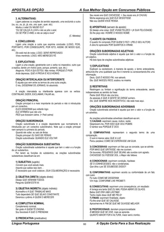 APOSTILAS OPÇÃO A Sua Melhor Opção em Concursos Públicos
Língua Portuguesa A Opção Certa Para a Sua Realização60
3. ALTERNATIVAS:
Ligam palavras ou orações de sentido separado, uma excluindo a outra
(ou, ou...ou, já...já, ora...ora, quer...quer, etc).
Mudou o natal OU MUDEI EU?
“OU SE CALÇA A LUVA e não se põe o anel,
OU SE PÕE O ANEL e não se calça a luva!”
(C. Meireles)
4. CONCLUSIVAS:
Ligam uma oração a outra que exprime conclusão (LOGO, POIS,
PORTANTO, POR CONSEGUINTE, POR ISTO, ASSIM, DE MODO QUE,
etc).
Ele está mal de notas; LOGO, SERÁ REPROVADO.
Vives mentindo; LOGO, NÃO MERECES FÉ.
5. EXPLICATIVAS:
Ligam a uma oração, geralmente com o verbo no imperativo, outro que
a explica, dando um motivo (pois, porque, portanto, que, etc.)
Alegra-te, POIS A QUI ESTOU. Não mintas, PORQUE É PIOR.
Anda depressa, QUE A PROVA É ÀS 8 HORAS.
ORAÇÃO INTERCALADA OU INTERFERENTE
É aquela que vem entre os termos de uma outra oração.
O réu, DISSERAM OS JORNAIS, foi absolvido.
A oração intercalada ou interferente aparece com os verbos:
CONTINUAR, DIZER, EXCLAMAR, FALAR etc.
ORAÇÃO PRINCIPAL
Oração principal é a mais importante do período e não é introduzida
por um conectivo.
ELES DISSERAM que voltarão logo.
ELE AFIRMOU que não virá.
PEDI que tivessem calma. (= Pedi calma)
ORAÇÃO SUBORDINADA
Oração subordinada é a oração dependente que normalmente é
introduzida por um conectivo subordinativo. Note que a oração principal
nem sempre é a primeira do período.
Quando ele voltar, eu saio de férias.
Oração principal: EU SAIO DE FÉRIAS
Oração subordinada: QUANDO ELE VOLTAR
ORAÇÃO SUBORDINADA SUBSTANTIVA
Oração subordinada substantiva é aquela que tem o valor e a função
de um substantivo.
Por terem as funções do substantivo, as orações subordinadas
substantivas classificam-se em:
1) SUBJETIVA (sujeito)
Convém que você estude mais.
Importa que saibas isso bem. .
É necessário que você colabore. (SUA COLABORAÇÃO) é necessária.
2) OBJETIVA DIRETA (objeto direto)
Desejo QUE VENHAM TODOS.
Pergunto QUEM ESTÁ AI.
3) OBJETIVA INDIRETA (objeto indireto)
Aconselho-o A QUE TRABALHE MAIS.
Tudo dependerá DE QUE SEJAS CONSTANTE.
Daremos o prêmio A QUEM O MERECER.
4) COMPLETIVA NOMINAL
Complemento nominal.
Ser grato A QUEM TE ENSINA.
Sou favorável A QUE O PRENDAM.
5) PREDICATIVA (predicativo)
Seu receio era QUE CHOVESSE. = Seu receio era (A CHUVA)
Minha esperança era QUE ELE DESISTISSE.
Não sou QUEM VOCÊ PENSA.
6) APOSITIVAS (servem de aposto)
Só desejo uma coisa: QUE VIVAM FELIZES = (A SUA FELICIDADE)
Só lhe peço isto: HONRE O NOSSO NOME.
7) AGENTE DA PASSIVA
O quadro foi comprado POR QUEM O FEZ = (PELO SEU AUTOR)
A obra foi apreciada POR QUANTOS A VIRAM.
ORAÇÕES SUBORDINADAS ADJETIVAS
Oração subordinada adjetiva é aquela que tem o valor e a função de
um adjetivo.
Há dois tipos de orações subordinadas adjetivas:
1) EXPLICATIVAS:
Explicam ou esclarecem, à maneira de aposto, o termo antecedente,
atribuindo-lhe uma qualidade que lhe é inerente ou acrescentando-lhe uma
informação.
Deus, QUE É NOSSO PAI, nos salvará.
Ele, QUE NASCEU RICO, acabou na miséria.
2) RESTRITIVAS:
Restringem ou limitam a significação do termo antecedente, sendo
indispensáveis ao sentido da frase:
Pedra QUE ROLA não cria limo.
As pessoas A QUE A GENTE SE DIRIGE sorriem.
Ele, QUE SEMPRE NOS INCENTIVOU, não está mais aqui.
ORAÇÕES SUBORDINADAS ADVERBIAIS
Oração subordinada adverbial é aquela que tem o valor e a função de
um advérbio.
As orações subordinadas adverbiais classificam-se em:
1) CAUSAIS: exprimem causa, motivo, razão:
Desprezam-me, POR ISSO QUE SOU POBRE.
O tambor soa PORQUE É OCO.
2) COMPARATIVAS: representam o segundo termo de uma
comparação.
O som é menos veloz QUE A LUZ.
Parou perplexo COMO SE ESPERASSE UM GUIA.
3) CONCESSIVAS: exprimem um fato que se concede, que se admite:
POR MAIS QUE GRITASSE, não me ouviram.
Os louvores, PEQUENOS QUE SEJAM, são ouvidos com agrado.
CHOVESSE OU FIZESSE SOL, o Major não faltava.
4) CONDICIONAIS: exprimem condição, hipótese:
SE O CONHECESSES, não o condenarias.
Que diria o pai SE SOUBESSE DISSO?
5) CONFORMATIVAS: exprimem acordo ou conformidade de um fato
com outro:
Fiz tudo COMO ME DISSERAM.
Vim hoje, CONFORME LHE PROMETI.
6) CONSECUTIVAS: exprimem uma consequência, um resultado:
A fumaça era tanta QUE EU MAL PODIA ABRIR OS OLHOS.
Bebia QUE ERA UMA LÁSTIMA!
Tenho medo disso QUE ME PÉLO!
7) FINAIS: exprimem finalidade, objeto:
Fiz-lhe sinal QUE SE CALASSE.
Aproximei-me A FIM DE QUE ME OUVISSE MELHOR.
8) PROPORCIONAIS: denotam proporcionalidade:
À MEDIDA QUE SE VIVE, mais se aprende.
QUANTO MAIOR FOR A ALTURA, maior será o tombo.
 