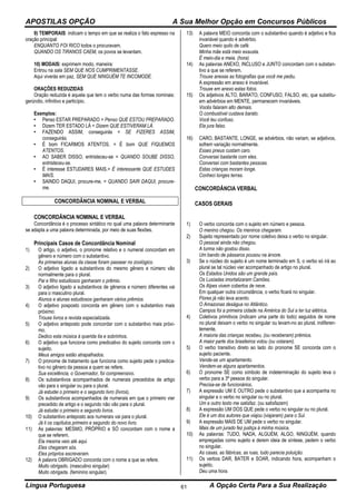 APOSTILAS OPÇÃO A Sua Melhor Opção em Concursos Públicos
Língua Portuguesa A Opção Certa Para a Sua Realização61
9) TEMPORAIS: indicam o tempo em que se realiza o fato expresso na
oração principal:
ENQUANTO FOI RICO todos o procuravam.
QUANDO OS TIRANOS CAEM, os povos se levantam.
10) MODAIS: exprimem modo, maneira:
Entrou na sala SEM QUE NOS CUMPRIMENTASSE.
Aqui viverás em paz, SEM QUE NINGUÉM TE INCOMODE.
ORAÇÕES REDUZIDAS
Oração reduzida é aquela que tem o verbo numa das formas nominais:
gerúndio, infinitivo e particípio.
Exemplos:
• Penso ESTAR PREPARADO = Penso QUE ESTOU PREPARADO.
• Dizem TER ESTADO LÁ = Dizem QUE ESTIVERAM LÁ.
• FAZENDO ASSIM, conseguirás = SE FIZERES ASSIM,
conseguirás.
• É bom FICARMOS ATENTOS. = É bom QUE FIQUEMOS
ATENTOS.
• AO SABER DISSO, entristeceu-se = QUANDO SOUBE DISSO,
entristeceu-se.
• É interesse ESTUDARES MAIS.= É interessante QUE ESTUDES
MAIS.
• SAINDO DAQUI, procure-me. = QUANDO SAIR DAQUI, procure-
me.
CONCORDÂNCIA NOMINAL E VERBAL
CONCORDÂNCIA NOMINAL E VERBAL
Concordância é o processo sintático no qual uma palavra determinante
se adapta a uma palavra determinada, por meio de suas flexões.
Principais Casos de Concordância Nominal
1) O artigo, o adjetivo, o pronome relativo e o numeral concordam em
gênero e número com o substantivo.
As primeiras alunas da classe foram passear no zoológico.
2) O adjetivo ligado a substantivos do mesmo gênero e número vão
normalmente para o plural.
Pai e filho estudiosos ganharam o prêmio.
3) O adjetivo ligado a substantivos de gêneros e número diferentes vai
para o masculino plural.
Alunos e alunas estudiosos ganharam vários prêmios.
4) O adjetivo posposto concorda em gênero com o substantivo mais
próximo:
Trouxe livros e revista especializada.
5) O adjetivo anteposto pode concordar com o substantivo mais próxi-
mo.
Dedico esta música à querida tia e sobrinhos.
6) O adjetivo que funciona como predicativo do sujeito concorda com o
sujeito.
Meus amigos estão atrapalhados.
7) O pronome de tratamento que funciona como sujeito pede o predica-
tivo no gênero da pessoa a quem se refere.
Sua excelência, o Governador, foi compreensivo.
8) Os substantivos acompanhados de numerais precedidos de artigo
vão para o singular ou para o plural.
Já estudei o primeiro e o segundo livro (livros).
9) Os substantivos acompanhados de numerais em que o primeiro vier
precedido de artigo e o segundo não vão para o plural.
Já estudei o primeiro e segundo livros.
10) O substantivo anteposto aos numerais vai para o plural.
Já li os capítulos primeiro e segundo do novo livro.
11) As palavras: MESMO, PRÓPRIO e SÓ concordam com o nome a
que se referem.
Ela mesma veio até aqui.
Eles chegaram sós.
Eles próprios escreveram.
12) A palavra OBRIGADO concorda com o nome a que se refere.
Muito obrigado. (masculino singular)
Muito obrigada. (feminino singular).
13) A palavra MEIO concorda com o substantivo quando é adjetivo e fica
invariável quando é advérbio.
Quero meio quilo de café.
Minha mãe está meio exausta.
É meio-dia e meia. (hora)
14) As palavras ANEXO, INCLUSO e JUNTO concordam com o substan-
tivo a que se referem.
Trouxe anexas as fotografias que você me pediu.
A expressão em anexo é invariável.
Trouxe em anexo estas fotos.
15) Os adjetivos ALTO, BARATO, CONFUSO, FALSO, etc, que substitu-
em advérbios em MENTE, permanecem invariáveis.
Vocês falaram alto demais.
O combustível custava barato.
Você leu confuso.
Ela jura falso.
16) CARO, BASTANTE, LONGE, se advérbios, não variam, se adjetivos,
sofrem variação normalmente.
Esses pneus custam caro.
Conversei bastante com eles.
Conversei com bastantes pessoas.
Estas crianças moram longe.
Conheci longes terras.
CONCORDÂNCIA VERBAL
CASOS GERAIS
1) O verbo concorda com o sujeito em número e pessoa.
O menino chegou. Os meninos chegaram.
2) Sujeito representado por nome coletivo deixa o verbo no singular.
O pessoal ainda não chegou.
A turma não gostou disso.
Um bando de pássaros pousou na árvore.
3) Se o núcleo do sujeito é um nome terminado em S, o verbo só irá ao
plural se tal núcleo vier acompanhado de artigo no plural.
Os Estados Unidos são um grande país.
Os Lusíadas imortalizaram Camões.
Os Alpes vivem cobertos de neve.
Em qualquer outra circunstância, o verbo ficará no singular.
Flores já não leva acento.
O Amazonas deságua no Atlântico.
Campos foi a primeira cidade na América do Sul a ter luz elétrica.
4) Coletivos primitivos (indicam uma parte do todo) seguidos de nome
no plural deixam o verbo no singular ou levam-no ao plural, indiferen-
temente.
A maioria das crianças recebeu, (ou receberam) prêmios.
A maior parte dos brasileiros votou (ou votaram).
5) O verbo transitivo direto ao lado do pronome SE concorda com o
sujeito paciente.
Vende-se um apartamento.
Vendem-se alguns apartamentos.
6) O pronome SE como símbolo de indeterminação do sujeito leva o
verbo para a 3ª pessoa do singular.
Precisa-se de funcionários.
7) A expressão UM E OUTRO pede o substantivo que a acompanha no
singular e o verbo no singular ou no plural.
Um e outro texto me satisfaz. (ou satisfazem)
8) A expressão UM DOS QUE pede o verbo no singular ou no plural.
Ele é um dos autores que viajou (viajaram) para o Sul.
9) A expressão MAIS DE UM pede o verbo no singular.
Mais de um jurado fez justiça à minha música.
10) As palavras: TUDO, NADA, ALGUÉM, ALGO, NINGUÉM, quando
empregadas como sujeito e derem ideia de síntese, pedem o verbo
no singular.
As casas, as fábricas, as ruas, tudo parecia poluição.
11) Os verbos DAR, BATER e SOAR, indicando hora, acompanham o
sujeito.
Deu uma hora.
 