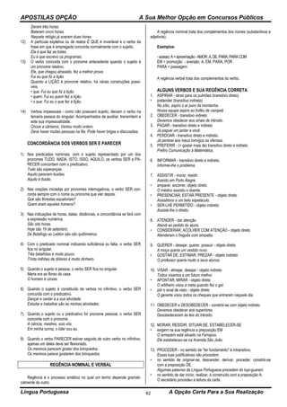 APOSTILAS OPÇÃO A Sua Melhor Opção em Concursos Públicos
Língua Portuguesa A Opção Certa Para a Sua Realização62
Deram três horas.
Bateram cinco horas.
Naquele relógio já soaram duas horas.
12) A partícula expletiva ou de realce É QUE é invariável e o verbo da
frase em que é empregada concorda normalmente com o sujeito.
Ela é que faz as bolas.
Eu é que escrevo os programas.
13) O verbo concorda com o pronome antecedente quando o sujeito é
um pronome relativo.
Ele, que chegou atrasado, fez a melhor prova.
Fui eu que fiz a lição
Quando a LIÇÃO é pronome relativo, há várias construções possí-
veis.
• que: Fui eu que fiz a lição.
• quem: Fui eu quem fez a lição.
• o que: Fui eu o que fez a lição.
14) Verbos impessoais - como não possuem sujeito, deixam o verbo na
terceira pessoa do singular. Acompanhados de auxiliar, transmitem a
este sua impessoalidade.
Chove a cântaros. Ventou muito ontem.
Deve haver muitas pessoas na fila. Pode haver brigas e discussões.
CONCORDÂNCIA DOS VERBOS SER E PARECER
1) Nos predicados nominais, com o sujeito representado por um dos
pronomes TUDO, NADA, ISTO, ISSO, AQUILO, os verbos SER e PA-
RECER concordam com o predicativo.
Tudo são esperanças.
Aquilo parecem ilusões.
Aquilo é ilusão.
2) Nas orações iniciadas por pronomes interrogativos, o verbo SER con-
corda sempre com o nome ou pronome que vier depois.
Que são florestas equatoriais?
Quem eram aqueles homens?
3) Nas indicações de horas, datas, distâncias, a concordância se fará com
a expressão numérica.
São oito horas.
Hoje são 19 de setembro.
De Botafogo ao Leblon são oito quilômetros.
4) Com o predicado nominal indicando suficiência ou falta, o verbo SER
fica no singular.
Três batalhões é muito pouco.
Trinta milhões de dólares é muito dinheiro.
5) Quando o sujeito é pessoa, o verbo SER fica no singular.
Maria era as flores da casa.
O homem é cinzas.
6) Quando o sujeito é constituído de verbos no infinitivo, o verbo SER
concorda com o predicativo.
Dançar e cantar é a sua atividade.
Estudar e trabalhar são as minhas atividades.
7) Quando o sujeito ou o predicativo for pronome pessoal, o verbo SER
concorda com o pronome.
A ciência, mestres, sois vós.
Em minha turma, o líder sou eu.
8) Quando o verbo PARECER estiver seguido de outro verbo no infinitivo,
apenas um deles deve ser flexionado.
Os meninos parecem gostar dos brinquedos.
Os meninos parece gostarem dos brinquedos.
REGÊNCIA NOMINAL E VERBAL
Regência é o processo sintático no qual um termo depende gramati-
calmente do outro.
A regência nominal trata dos complementos dos nomes (substantivos e
adjetivos).
Exemplos:
-acesso:A=aproximação-AMOR:A,DE,PARA,PARACOM
EM = promoção - aversão: A, EM, PARA, POR
PARA = passagem
A regência verbal trata dos complementos do verbo.
ALGUNS VERBOS E SUA REGÊNCIA CORRETA
1. ASPIRAR - atrair para os pulmões (transitivo direto)
• pretender (transitivo indireto)
No sítio, aspiro o ar puro da montanha.
Nossa equipe aspira ao troféu de campeã.
2. OBEDECER - transitivo indireto
Devemos obedecer aos sinais de trânsito.
3. PAGAR - transitivo direto e indireto
Já paguei um jantar a você.
4. PERDOAR - transitivo direto e indireto.
Já perdoei aos meus inimigos as ofensas.
5. PREFERIR - (= gostar mais de) transitivo direto e indireto
Prefiro Comunicação à Matemática.
6. INFORMAR - transitivo direto e indireto.
Informei-lhe o problema.
7. ASSISTIR - morar, residir:
Assisto em Porto Alegre.
• amparar, socorrer, objeto direto
O médico assistiu o doente.
• PRESENCIAR, ESTAR PRESENTE - objeto direto
Assistimos a um belo espetáculo.
• SER-LHE PERMITIDO - objeto indireto
Assiste-lhe o direito.
8. ATENDER - dar atenção
Atendi ao pedido do aluno.
• CONSIDERAR, ACOLHER COM ATENÇÃO - objeto direto
Atenderam o freguês com simpatia.
9. QUERER - desejar, querer, possuir - objeto direto
A moça queria um vestido novo.
• GOSTAR DE, ESTIMAR, PREZAR - objeto indireto
O professor queria muito a seus alunos.
10. VISAR - almejar, desejar - objeto indireto
Todos visamos a um futuro melhor.
• APONTAR, MIRAR - objeto direto
O artilheiro visou a meta quando fez o gol.
• pör o sinal de visto - objeto direto
O gerente visou todos os cheques que entraram naquele dia.
11. OBEDECER e DESOBEDECER - constrói-se com objeto indireto
Devemos obedecer aos superiores.
Desobedeceram às leis do trânsito.
12. MORAR, RESIDIR, SITUAR-SE, ESTABELECER-SE
• exigem na sua regência a preposição EM
O armazém está situado na Farrapos.
Ele estabeleceu-se na Avenida São João.
13. PROCEDER - no sentido de "ter fundamento" é intransitivo.
Essas tuas justificativas não procedem.
• no sentido de originar-se, descender, derivar, proceder, constrói-se
com a preposição DE.
Algumas palavras da Língua Portuguesa procedem do tupi-guarani
• no sentido de dar início, realizar, é construído com a preposição A.
O secretário procedeu à leitura da carta.
 
