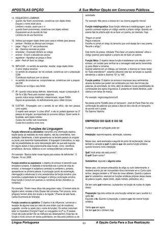 APOSTILAS OPÇÃO A Sua Melhor Opção em Concursos Públicos
Língua Portuguesa A Opção Certa Para a Sua Realização63
14. ESQUECER E LEMBRAR
• quando não forem pronominais, constrói-se com objeto direto:
Esqueci o nome desta aluna.
Lembrei o recado, assim que o vi.
• quando forem pronominais, constrói-se com objeto indireto:
Esqueceram-se da reunião de hoje.
Lembrei-me da sua fisionomia.
15. Verbos que exigem objeto direto para coisa e indireto para pessoa.
• perdoar - Perdoei as ofensas aos inimigos.
• pagar - Pago o 13° aos professores.
• dar - Daremos esmolas ao pobre.
• emprestar - Emprestei dinheiro ao colega.
• ensinar - Ensino a tabuada aos alunos.
• agradecer - Agradeço as graças a Deus.
• pedir - Pedi um favor ao colega.
16. IMPLICAR - no sentido de acarretar, resultar, exige objeto direto:
O amor implica renúncia.
• no sentido de antipatizar, ter má vontade, constrói-se com a preposição
COM:
O professor implicava com os alunos
• no sentido de envolver-se, comprometer-se, constrói-se com a preposi-
ção EM:
Implicou-se na briga e saiu ferido
17. IR - quando indica tempo definido, determinado, requer a preposição A:
Ele foi a São Paulo para resolver negócios.
quando indica tempo indefinido, indeterminado, requer PARA:
Depois de aposentado, irá definitivamente para o Mato Grosso.
18. CUSTAR - Empregado com o sentido de ser difícil, não tem pessoa
como sujeito:
O sujeito será sempre "a coisa difícil", e ele só poderá aparecer na 3ª
pessoa do singular, acompanhada do pronome oblíquo. Quem sente di-
ficuldade, será objeto indireto.
Custou-me confiar nele novamente.
Custar-te-á aceitá-la como nora.
Funções da Linguagem
Função referencial ou denotativa: transmite uma informação objetiva,
expõe dados da realidade de modo objetivo, não faz comentários, nem
avaliação. Geralmente, o texto apresenta-se na terceira pessoa do singular
ou plural, pois transmite impessoalidade. A linguagem é denotativa, ou seja,
não há possibilidades de outra interpretação além da que está exposta.
Em alguns textos é mais predominante essa função, como: científicos,
jornalísticos, técnicos, didáticos ou em correspondências comerciais.
Por exemplo: “Bancos terão novas regras para acesso de deficientes”. O
Popular, 16 out. 2008.
Função emotiva ou expressiva: o objetivo do emissor é transmitir suas
emoções e anseios. A realidade é transmitida sob o ponto de vista do
emissor, a mensagem é subjetiva e centrada no emitente e, portanto,
apresenta-se na primeira pessoa. A pontuação (ponto de exclamação,
interrogação e reticências) é uma característica da função emotiva, pois
transmite a subjetividade da mensagem e reforça a entonação emotiva.
Essa função é comum em poemas ou narrativas de teor dramático ou
romântico.
Por exemplo: “Porém meus olhos não perguntam nada./ O homem atrás do
bigode é sério, simples e forte./Quase não conversa./Tem poucos, raros
amigos/o homem atrás dos óculos e do bigode.” (Poema de sete faces,
Carlos Drummond de Andrade)
Função conativa ou apelativa: O objetivo é de influenciar, convencer o
receptor de alguma coisa por meio de uma ordem (uso de vocativos),
sugestão, convite ou apelo (daí o nome da função). Os verbos costumam
estar no imperativo (Compre! Faça!) ou conjugados na 2ª ou 3ª pessoa
(Você não pode perder! Ele vai melhorar seu desempenho!). Esse tipo de
função é muito comum em textos publicitários, em discursos políticos ou de
autoridade.
Por exemplo: Não perca a chance de ir ao cinema pagando menos!
Função metalinguística: Essa função refere-se à metalinguagem, que é
quando o emissor explica um código usando o próprio código. Quando um
poema fala da própria ação de se fazer um poema, por exemplo. Veja:
“Pegue um jornal
Pegue a tesoura.
Escolha no jornal um artigo do tamanho que você deseja dar a seu poema.
Recorte o artigo.”
Este trecho da poesia, intitulada “Para fazer um poema dadaísta” utiliza o
código (poema) para explicar o próprio ato de fazer um poema.
Função fática: O objetivo dessa função é estabelecer uma relação com o
emissor, um contato para verificar se a mensagem está sendo transmitida
ou para dilatar a conversa.
Quando estamos em um diálogo, por exemplo, e dizemos ao nosso recep-
tor “Está entendendo?”, estamos utilizando este tipo de função ou quando
atendemos o celular e dizemos “Oi” ou “Alô”.
Função poética: O objetivo do emissor é expressar seus sentimentos
através de textos que podem ser enfatizados por meio das formas das
palavras, da sonoridade, do ritmo, além de elaborar novas possibilidades de
combinações dos signos linguísticos. É presente em textos literários, publi-
citários e em letras de música.
Por exemplo: negócio/ego/ócio/cio/0
Na poesia acima “Epitáfio para um banqueiro”, José de Paulo Paes faz uma
combinação de palavras que passa a ideia do dia a dia de um banqueiro,
de acordo com o poeta.
Por Sabrina Vilarinho
EMPREGO DO QUE E DO SE
A palavra que em português pode ser:
Interjeição: exprime espanto, admiração, surpresa.
Nesse caso, será acentuada e seguida de ponto de exclamação. Usa-se
também a variação o quê! A palavra que não exerce função sintática
quando funciona como interjeição.
Quê! Você ainda não está pronto?
O quê! Quem sumiu?
Substantivo: equivale a alguma coisa.
Nesse caso, virá sempre antecedida de artigo ou outro determinante, e
receberá acento por ser monossílabo tônico terminado em e. Como subs-
tantivo, designa também a 16ª letra de nosso alfabeto. Quando a palavra
que for substantivo, exercerá as funções sintáticas próprias dessa classe
de palavra (sujeito, objeto direto, objeto indireto, predicativo, etc.)
Ele tem certo quê misterioso. (substantivo na função de núcleo do objeto
direto)
Preposição: liga dois verbos de uma locução verbal em que o auxiliar é o
verbo ter.
Equivale a de. Quando é preposição, a palavra que não exerce função
sintática.
Tenho que sair agora.
Ele tem que dar o dinheiro hoje.
 