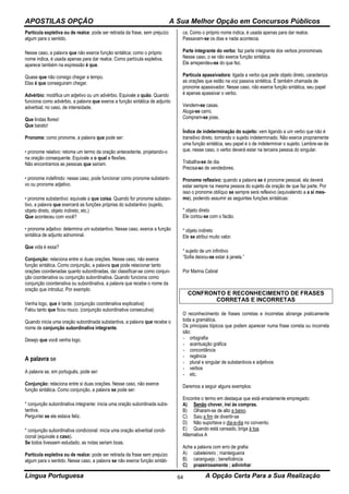 APOSTILAS OPÇÃO A Sua Melhor Opção em Concursos Públicos
Língua Portuguesa A Opção Certa Para a Sua Realização64
Partícula expletiva ou de realce: pode ser retirada da frase, sem prejuízo
algum para o sentido.
Nesse caso, a palavra que não exerce função sintática; como o próprio
nome indica, é usada apenas para dar realce. Como partícula expletiva,
aparece também na expressão é que.
Quase que não consigo chegar a tempo.
Elas é que conseguiram chegar.
Advérbio: modifica um adjetivo ou um advérbio. Equivale a quão. Quando
funciona como advérbio, a palavra que exerce a função sintática de adjunto
adverbial; no caso, de intensidade.
Que lindas flores!
Que barato!
Pronome: como pronome, a palavra que pode ser:
• pronome relativo: retoma um termo da oração antecedente, projetando-o
na oração consequente. Equivale a o qual e flexões.
Não encontramos as pessoas que saíram.
• pronome indefinido: nesse caso, pode funcionar como pronome substanti-
vo ou pronome adjetivo.
• pronome substantivo: equivale a que coisa. Quando for pronome substan-
tivo, a palavra que exercerá as funções próprias do substantivo (sujeito,
objeto direto, objeto indireto, etc.)
Que aconteceu com você?
• pronome adjetivo: determina um substantivo. Nesse caso, exerce a função
sintática de adjunto adnominal.
Que vida é essa?
Conjunção: relaciona entre si duas orações. Nesse caso, não exerce
função sintática. Como conjunção, a palavra que pode relacionar tanto
orações coordenadas quanto subordinadas, daí classificar-se como conjun-
ção coordenativa ou conjunção subordinativa. Quando funciona como
conjunção coordenativa ou subordinativa, a palavra que recebe o nome da
oração que introduz. Por exemplo:
Venha logo, que é tarde. (conjunção coordenativa explicativa)
Falou tanto que ficou rouco. (conjunção subordinativa consecutiva)
Quando inicia uma oração subordinada substantiva, a palavra que recebe o
nome de conjunção subordinativa integrante.
Desejo que você venha logo.
A palavra se
A palavra se, em português, pode ser:
Conjunção: relaciona entre si duas orações. Nesse caso, não exerce
função sintática. Como conjunção, a palavra se pode ser:
* conjunção subordinativa integrante: inicia uma oração subordinada subs-
tantiva.
Perguntei se ele estava feliz.
* conjunção subordinativa condicional: inicia uma oração adverbial condi-
cional (equivale a caso).
Se todos tivessem estudado, as notas seriam boas.
Partícula expletiva ou de realce: pode ser retirada da frase sem prejuízo
algum para o sentido. Nesse caso, a palavra se não exerce função sintáti-
ca. Como o próprio nome indica, é usada apenas para dar realce.
Passavam-se os dias e nada acontecia.
Parte integrante do verbo: faz parte integrante dos verbos pronominais.
Nesse caso, o se não exerce função sintática.
Ele arrependeu-se do que fez.
Partícula apassivadora: ligada a verbo que pede objeto direto, caracteriza
as orações que estão na voz passiva sintética. É também chamada de
pronome apassivador. Nesse caso, não exerce função sintática, seu papel
é apenas apassivar o verbo.
Vendem-se casas.
Aluga-se carro.
Compram-se joias.
Índice de indeterminação do sujeito: vem ligando a um verbo que não é
transitivo direto, tornando o sujeito indeterminado. Não exerce propriamente
uma função sintática, seu papel é o de indeterminar o sujeito. Lembre-se de
que, nesse caso, o verbo deverá estar na terceira pessoa do singular.
Trabalha-se de dia.
Precisa-se de vendedores.
Pronome reflexivo: quando a palavra se é pronome pessoal, ela deverá
estar sempre na mesma pessoa do sujeito da oração de que faz parte. Por
isso o pronome oblíquo se sempre será reflexivo (equivalendo a a si mes-
mo), podendo assumir as seguintes funções sintáticas:
* objeto direto
Ele cortou-se com o facão.
* objeto indireto
Ele se atribui muito valor.
* sujeito de um infinitivo
“Sofia deixou-se estar à janela.”
Por Marina Cabral
CONFRONTO E RECONHECIMENTO DE FRASES
CORRETAS E INCORRETAS
O reconhecimento de frases corretas e incorretas abrange praticamente
toda a gramática.
Os principais tópicos que podem aparecer numa frase correta ou incorreta
são:
- ortografia
- acentuação gráfica
- concordância
- regência
- plural e singular de substantivos e adjetivos
- verbos
- etc.
Daremos a seguir alguns exemplos:
Encontre o termo em destaque que está erradamente empregado:
A) Senão chover, irei às compras.
B) Olharam-se de alto a baixo.
C) Saiu a fim de divertir-se
D) Não suportava o dia-a-dia no convento.
E) Quando está cansado, briga à toa.
Alternativa A
Ache a palavra com erro de grafia:
A) cabeleireiro ; manteigueira
B) caranguejo ; beneficência
C) prazeirosamente ; adivinhar
 