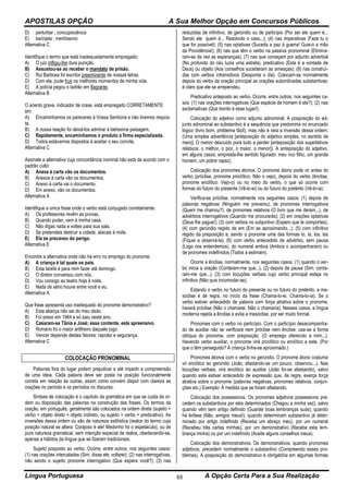 APOSTILAS OPÇÃO A Sua Melhor Opção em Concursos Públicos
Língua Portuguesa A Opção Certa Para a Sua Realização65
D) perturbar ; concupiscência
E) berinjela ; meritíssimo
Alternativa C
Identifique o termo que está inadequadamente empregado:
A) O juiz infligiu-lhe dura punição.
B) Assustou-se ao receber o mandato de prisão.
C) Rui Barbosa foi escritor preeminente de nossas letras.
D) Com ela, pude fruir os melhores momentos de minha vida.
E) A polícia pegou o ladrão em flagrante.
Alternativa B
O acento grave, indicador de crase, está empregado CORRETAMENTE
em:
A) Encaminhamos os pareceres à Vossa Senhoria e não tivemos respos-
ta.
B) A nossa reação foi deixá-los admirar à belíssima paisagem.
C) Rapidamente, encaminhamos o produto à firma especializada.
D) Todos estávamos dispostos à aceitar o seu convite.
Alternativa C
Assinale a alternativa cuja concordância nominal não está de acordo com o
padrão culto:
A) Anexa à carta vão os documentos.
B) Anexos à carta vão os documentos.
C) Anexo à carta vai o documento.
D) Em anexo, vão os documentos.
Alternativa A
Identifique a única frase onde o verbo está conjugado corretamente:
A) Os professores revêm as provas.
B) Quando puder, vem à minha casa.
C) Não digas nada e voltes para sua sala.
D) Se pretendeis destruir a cidade, atacais à noite.
E) Ela se precaveu do perigo.
Alternativa E
Encontre a alternativa onde não há erro no emprego do pronome:
A) A criança é tal quais os pais.
B) Esta tarefa é para mim fazer até domingo.
C) O diretor conversou com nós.
D) Vou consigo ao teatro hoje à noite.
E) Nada de sério houve entre você e eu.
Alternativa A
Que frase apresenta uso inadequado do pronome demonstrativo?
A) Esta aliança não sai do meu dedo.
B) Foi preso em 1964 e só saiu neste ano.
C) Casaram-se Tânia e José; essa contente, este apreensivo.
D) Romário foi o maior artilheiro daquele jogo.
E) Vencer depende destes fatores: rapidez e segurança.
Alternativa C
COLOCAÇÃO PRONOMINAL
Palavras fora do lugar podem prejudicar e até impedir a compreensão
de uma ideia. Cada palavra deve ser posta na posição funcionalmente
correta em relação às outras, assim como convém dispor com clareza as
orações no período e os períodos no discurso.
Sintaxe de colocação é o capítulo da gramática em que se cuida da or-
dem ou disposição das palavras na construção das frases. Os termos da
oração, em português, geralmente são colocados na ordem direta (sujeito +
verbo + objeto direto + objeto indireto, ou sujeito + verbo + predicativo). As
inversões dessa ordem ou são de natureza estilística (realce do termo cuja
posição natural se altera: Corajoso é ele! Medonho foi o espetáculo), ou de
pura natureza gramatical, sem intenção especial de realce, obedecendo-se,
apenas a hábitos da língua que se fizeram tradicionais.
Sujeito posposto ao verbo. Ocorre, entre outros, nos seguintes casos:
(1) nas orações intercaladas (Sim, disse ele, voltarei); (2) nas interrogativas,
não sendo o sujeito pronome interrogativo (Que espera você?); (3) nas
reduzidas de infinitivo, de gerúndio ou de particípio (Por ser ele quem é...
Sendo ele quem é... Resolvido o caso...); (4) nas imperativas (Faze tu o
que for possível); (5) nas optativas (Suceda a paz à guerra! Guie-o a mão
da Providência!); (6) nas que têm o verbo na passiva pronominal (Elimina-
ram-se de vez as esperanças); (7) nas que começam por adjunto adverbial
(No profundo do céu luzia uma estrela), predicativo (Esta é a vontade de
Deus) ou objeto (Aos conselhos sucederam as ameaças); (8) nas construí-
das com verbos intransitivos (Desponta o dia). Colocam-se normalmente
depois do verbo da oração principal as orações subordinadas substantivas:
é claro que ele se arrependeu.
Predicativo anteposto ao verbo. Ocorre, entre outros, nos seguintes ca-
sos: (1) nas orações interrogativas (Que espécie de homem é ele?); (2) nas
exclamativas (Que bonito é esse lugar!).
Colocação do adjetivo como adjunto adnominal. A posposição do ad-
junto adnominal ao substantivo é a sequência que predomina no enunciado
lógico (livro bom, problema fácil), mas não é rara a inversão dessa ordem:
(Uma simples advertência [anteposição do adjetivo simples, no sentido de
mero]. O menor descuido porá tudo a perder [anteposição dos superlativos
relativos: o melhor, o pior, o maior, o menor]). A anteposição do adjetivo,
em alguns casos, empresta-lhe sentido figurado: meu rico filho, um grande
homem, um pobre rapaz).
Colocação dos pronomes átonos. O pronome átono pode vir antes do
verbo (próclise, pronome proclítico: Não o vejo), depois do verbo (ênclise,
pronome enclítico: Vejo-o) ou no meio do verbo, o que só ocorre com
formas do futuro do presente (Vê-lo-ei) ou do futuro do pretérito (Vê-lo-ia).
Verifica-se próclise, normalmente nos seguintes casos: (1) depois de
palavras negativas (Ninguém me preveniu), de pronomes interrogativos
(Quem me chamou?), de pronomes relativos (O livro que me deram...), de
advérbios interrogativos (Quando me procurarás); (2) em orações optativas
(Deus lhe pague!); (3) com verbos no subjuntivo (Espero que te comportes);
(4) com gerúndio regido de em (Em se aproximando...); (5) com infinitivo
regido da preposição a, sendo o pronome uma das formas lo, la, los, las
(Fiquei a observá-la); (6) com verbo antecedido de advérbio, sem pausa
(Logo nos entendemos), do numeral ambos (Ambos o acompanharam) ou
de pronomes indefinidos (Todos a estimam).
Ocorre a ênclise, normalmente, nos seguintes casos: (1) quando o ver-
bo inicia a oração (Contaram-me que...), (2) depois de pausa (Sim, conta-
ram-me que...), (3) com locuções verbais cujo verbo principal esteja no
infinitivo (Não quis incomodar-se).
Estando o verbo no futuro do presente ou no futuro do pretérito, a me-
sóclise é de regra, no início da frase (Chama-lo-ei. Chama-lo-ia). Se o
verbo estiver antecedido de palavra com força atrativa sobre o pronome,
haverá próclise (Não o chamarei. Não o chamaria). Nesses casos, a língua
moderna rejeita a ênclise e evita a mesóclise, por ser muito formal.
Pronomes com o verbo no particípio. Com o particípio desacompanha-
do de auxiliar não se verificará nem próclise nem ênclise: usa-se a forma
oblíqua do pronome, com preposição. (O emprego oferecido a mim...).
Havendo verbo auxiliar, o pronome virá proclítico ou enclítico a este. (Por
que o têm perseguido? A criança tinha-se aproximado.)
Pronomes átonos com o verbo no gerúndio. O pronome átono costuma
vir enclítico ao gerúndio (João, afastando-se um pouco, observou...). Nas
locuções verbais, virá enclítico ao auxiliar (João foi-se afastando), salvo
quando este estiver antecedido de expressão que, de regra, exerça força
atrativa sobre o pronome (palavras negativas, pronomes relativos, conjun-
ções etc.) Exemplo: À medida que se foram afastando.
Colocação dos possessivos. Os pronomes adjetivos possessivos pre-
cedem os substantivos por eles determinados (Chegou a minha vez), salvo
quando vêm sem artigo definido (Guardei boas lembranças suas); quando
há ênfase (Não, amigos meus!); quando determinam substantivo já deter-
minado por artigo indefinido (Receba um abraço meu), por um numeral
(Recebeu três cartas minhas), por um demonstrativo (Receba esta lem-
brança minha) ou por um indefinido (Aceite alguns conselhos meus).
Colocação dos demonstrativos. Os demonstrativos, quando pronomes
adjetivos, precedem normalmente o substantivo (Compreendo esses pro-
blemas). A posposição do demonstrativo é obrigatória em algumas formas
 