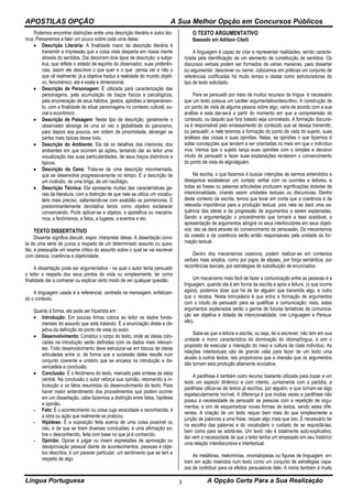 APOSTILAS OPÇÃO A Sua Melhor Opção em Concursos Públicos
Língua Portuguesa A Opção Certa Para a Sua Realização3
Podemos encontrar distinções entre uma descrição literária e outra téc-
nica. Passaremos a falar um pouco sobre cada uma delas:
 Descrição Literária: A finalidade maior da descrição literária é
transmitir a impressão que a coisa vista desperta em nossa mente
através do sentidos. Daí decorrem dois tipos de descrição: a subje-
tiva, que reflete o estado de espírito do observador, suas preferên-
cias, assim ele descreve o que quer e o que pensa ver e não o
que vê realmente; já a objetiva traduz a realidade do mundo objeti-
vo, fenomênico, ela é exata e dimensional.
 Descrição de Personagem: É utilizada para caracterização das
personagens, pela acumulação de traços físicos e psicológicos,
pela enumeração de seus hábitos, gestos, aptidões e temperamen-
to, com a finalidade de situar personagens no contexto cultural, so-
cial e econômico .
 Descrição de Paisagem: Neste tipo de descrição, geralmente o
observador abrange de uma só vez a globalidade do panorama,
para depois aos poucos, em ordem de proximidade, abranger as
partes mais típicas desse todo.
 Descrição do Ambiente: Ela dá os detalhes dos interiores, dos
ambientes em que ocorrem as ações, tentando dar ao leitor uma
visualização das suas particularidades, de seus traços distintivos e
típicos.
 Descrição da Cena: Trata-se de uma descrição movimentada,
que se desenvolve progressivamente no tempo. É a descrição de
um incêndio, de uma briga, de um naufrágio.
 Descrição Técnica: Ela apresenta muitas das características ge-
rais da literatura, com a distinção de que nela se utiliza um vocabu-
lário mais preciso, salientando-se com exatidão os pormenores. É
predominantemente denotativa tendo como objetivo esclarecer
convencendo. Pode aplicar-se a objetos, a aparelhos ou mecanis-
mos, a fenômenos, a fatos, a lugares, a eventos e etc.
TEXTO DISSERTATIVO
Dissertar significa discutir, expor, interpretar ideias. A dissertação cons-
ta de uma série de juízos a respeito de um determinado assunto ou ques-
tão, e pressupõe um exame critico do assunto sobre o qual se vai escrever
com clareza, coerência e objetividade.
A dissertação pode ser argumentativa - na qual o autor tenta persuadir
o leitor a respeito dos seus pontos de vista ou simplesmente, ter como
finalidade dar a conhecer ou explicar certo modo de ver qualquer questão.
A linguagem usada é a referencial, centrada na mensagem, enfatizan-
do o contexto.
Quanto à forma, ela pode ser tripartida em :
 Introdução: Em poucas linhas coloca ao leitor os dados funda-
mentais do assunto que está tratando. É a enunciação direta e ob-
jetiva da definição do ponto de vista do autor.
 Desenvolvimento: Constitui o corpo do texto, onde as ideias colo-
cadas na introdução serão definidas com os dados mais relevan-
tes. Todo desenvolvimento deve estruturar-se em blocos de ideias
articuladas entre si, de forma que a sucessão deles resulte num
conjunto coerente e unitário que se encaixa na introdução e de-
sencadeia a conclusão.
 Conclusão: É o fenômeno do texto, marcado pela síntese da ideia
central. Na conclusão o autor reforça sua opinião, retomando a in-
trodução e os fatos resumidos do desenvolvimento do texto. Para
haver maior entendimento dos procedimentos que podem ocorrer
em um dissertação, cabe fazermos a distinção entre fatos, hipótese
e opinião.
- Fato: É o acontecimento ou coisa cuja veracidade e reconhecida; é
a obra ou ação que realmente se praticou.
- Hipótese: É a suposição feita acerca de uma coisa possível ou
não, e de que se tiram diversas conclusões; é uma afirmação so-
bre o desconhecido, feita com base no que já é conhecido.
- Opinião: Opinar é julgar ou inserir expressões de aprovação ou
desaprovação pessoal diante de acontecimentos, pessoas e obje-
tos descritos, é um parecer particular, um sentimento que se tem a
respeito de algo.
O TEXTO ARGUMENTATIVO
Baseado em Adilson Citelli
A linguagem é capaz de criar e representar realidades, sendo caracte-
rizada pela identificação de um elemento de constituição de sentidos. Os
discursos verbais podem ser formados de várias maneiras, para dissertar
ou argumentar, descrever ou narrar, colocamos em práticas um conjunto de
referências codificadas há muito tempo e dadas como estruturadoras do
tipo de texto solicitado.
Para se persuadir por meio de muitos recursos da língua é necessário
que um texto possua um caráter argumentativo/descritivo. A construção de
um ponto de vista de alguma pessoa sobre algo, varia de acordo com a sua
análise e esta dar-se-á a partir do momento em que a compreensão do
conteúdo, ou daquilo que fora tratado seja concretado. A formação discursi-
va é responsável pelo emassamento do conteúdo que se deseja transmitir,
ou persuadir, e nele teremos a formação do ponto de vista do sujeito, suas
análises das coisas e suas opiniões. Nelas, as opiniões o que fazemos é
soltar concepções que tendem a ser orientadas no meio em que o indivíduo
viva. Vemos que o sujeito lança suas opiniões com o simples e decisivo
intuito de persuadir e fazer suas explanações renderem o convencimento
do ponto de vista de algo/alguém.
Na escrita, o que fazemos é buscar intenções de sermos entendidos e
desejamos estabelecer um contato verbal com os ouvintes e leitores, e
todas as frases ou palavras articuladas produzem significações dotadas de
intencionalidade, criando assim unidades textuais ou discursivas. Dentro
deste contexto da escrita, temos que levar em conta que a coerência é de
relevada importância para a produção textual, pois nela se dará uma se-
quência das ideias e da progressão de argumentos a serem explanadas.
Sendo a argumentação o procedimento que tornará a tese aceitável, a
apresentação de argumentos atingirá os seus interlocutores em seus objeti-
vos; isto se dará através do convencimento da persuasão. Os mecanismos
da coesão e da coerência serão então responsáveis pela unidade da for-
mação textual.
Dentro dos mecanismos coesivos, podem realizar-se em contextos
verbais mais amplos, como por jogos de elipses, por força semântica, por
recorrências lexicais, por estratégias de substituição de enunciados.
Um mecanismo mais fácil de fazer a comunicação entre as pessoas é a
linguagem, quando ela é em forma da escrita e após a leitura, (o que ocorre
agora), podemos dizer que há de ter alguém que transmita algo, e outro
que o receba. Nesta brincadeira é que entra a formação de argumentos
com o intuito de persuadir para se qualificar a comunicação; nisto, estes
argumentos explanados serão o germe de futuras tentativas da comunica-
ção ser objetiva e dotada de intencionalidade, (ver Linguagem e Persua-
são).
Sabe-se que a leitura e escrita, ou seja, ler e escrever; não tem em sua
unidade a mono característica da dominação do idioma/língua, e sim o
propósito de executar a interação do meio e cultura de cada indivíduo. As
relações intertextuais são de grande valia para fazer de um texto uma
alusão à outros textos, isto proporciona que a imersão que os argumentos
dão tornem esta produção altamente evocativa.
A paráfrase é também outro recurso bastante utilizado para trazer a um
texto um aspecto dinâmico e com intento. Juntamente com a paródia, a
paráfrase utiliza-se de textos já escritos, por alguém, e que tornam-se algo
espetacularmente incrível. A diferença é que muitas vezes a paráfrase não
possui a necessidade de persuadir as pessoas com a repetição de argu-
mentos, e sim de esquematizar novas formas de textos, sendo estes dife-
rentes. A criação de um texto requer bem mais do que simplesmente a
junção de palavras a uma frase, requer algo mais que isto. É necessário ter
na escolha das palavras e do vocabulário o cuidado de se requisitá-las,
bem como para se adotá-las. Um texto não é totalmente auto-explicativo,
daí vem a necessidade de que o leitor tenha um emassado em seu histórico
uma relação interdiscursiva e intertextual.
As metáforas, metomínias, onomatopeias ou figuras de linguagem, en-
tram em ação inseridos num texto como um conjunto de estratégias capa-
zes de contribuir para os efeitos persuasivos dele. A ironia também é muito
 