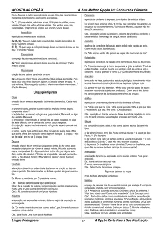APOSTILAS OPÇÃO A Sua Melhor Opção em Concursos Públicos
Língua Portuguesa A Opção Certa Para a Sua Realização67
Cruz e Souza é o melhor exemplo deste recurso. Uma das características
marcantes do Simbolismo, assim como a sinestesia.
Ex: "(...) Vozes veladas, veludosas vozes, / Volúpias dos violões, vozes
veladas / Vagam nos velhos vórtices velozes / Dos ventos, vivas, vãs,
vulcanizadas." (fragmento de Violões que choram. Cruz e Souza)
Assonância
repetição dos mesmos sons vocálicos.
Ex: (A, O) - "Sou um mulato nato no sentido lato mulato democrático do
litoral." (Caetano Veloso)
(E, O) - "O que o vago e incóngnito desejo de ser eu mesmo de meu ser me
deu." (Fernando Pessoa)
Paranomásia
o emprego de palavras parônimas (sons parecidos).
Ex: "Com tais premissas ele sem dúvida leva-nos às primícias" (Padre
Antonio Vieira)
Onomatopeia
criação de uma palavra para imitar um som
Ex: A língua do nhem "Havia uma velhinha / Que andava aborrecida / Pois
dava a sua vida / Para falar com alguém. / E estava sempre em casa / A
boa velhinha, / Resmungando sozinha: / Nhem-nhem-nhem-nhem-nhem..."
(Cecília Meireles)
Linguagem figurada
Elipse
omissão de um termo ou expressão facilmente subentendida. Casos mais
comuns:
a) pronome sujeito, gerando sujeito oculto ou implícito: iremos depois,
compraríeis a casa?
b) substantivo - a catedral, no lugar de a igreja catedral; Maracanã, no ligar
de o estádio Maracanã
c) preposição - estar bêbado, a camisa rota, as calças rasgadas, no lugar
de: estar bêbado, com a camisa rota, com as calças rasgadas.
d) conjunção - espero você me entenda, no lugar de: espero que você me
entenda.
e) verbo - queria mais ao filho que à filha, no lugar de: queria mais o filho
que queria à filha. Em especial o verbo dizer em diálogos - E o rapaz: - Não
sei de nada !, em vez de E o rapaz disse:
Zeugma
omissão (elipse) de um termo que já apareceu antes. Se for verbo, pode
necessitar adaptações de número e pessoa verbais. Utilizada, sobretudo,
nas or. comparativas. Ex: Alguns estudam, outros não, por: alguns estu-
dam, outros não estudam. / "O meu pai era paulista / Meu avô, pernambu-
cano / O meu bisavô, mineiro / Meu tataravô, baiano." (Chico Buarque) -
omissão de era
Hipérbato
alteração ou inversão da ordem direta dos termos na oração, ou das ora-
ções no período. São determinadas por ênfase e podem até gerar anacolu-
tos.
Ex: Morreu o presidente, por: O presidente morreu.
Obs1.: Bechara denomina esta figura antecipação.
Obs2.: Se a inversão for violenta, comprometendo o sentido drasticamente,
Rocha Lima e Celso Cunha denominam-na sínquise
Obs3.: RL considera anástrofe um tipo de hipérbato
Anástrofe
anteposição, em expressões nominais, do termo regido de preposição ao
termo regente.
Ex: "Da morte o manto lutuoso vos cobre a todos.", por: O manto lutuoso da
morte vos cobre a todos.
Obs.: para Rocha Lima é um tipo de hipérbato
Pleonasmo
repetição de um termo já expresso, com objetivo de enfatizar a ideia.
Ex: Vi com meus próprios olhos. "E rir meu riso e derramar meu pranto / Ao
seu pesar ou seu contentamento." (Vinicius de Moraes), Ao pobre não lhe
devo (OI pleonástico)
Obs.: pleonasmo vicioso ou grosseiro - decorre da ignorância, perdendo o
caráter enfático (hemorragia de sangue, descer para baixo)
Assíndeto
ausência de conectivos de ligação, assim atribui maior rapidez ao texto.
Ocorre muito nas or. coordenadas.
Ex: "Não sopra o vento; não gemem as vagas; não murmuram os rios."
Polissíndeto
repetição de conectivos na ligação entre elementos da frase ou do período.
Ex: O menino resmunga, e chora, e esperneia, e grita, e maltrata. "E sob as
ondas ritmadas / e sob as nuvens e os ventos / e sob as pontes e sob o
sarcasmo / e sob a gosma e o vômito (...)" (Carlos Drummond de Andrade)
Anacoluto
termo solto na frase, quebrando a estruturação lógica. Normalmente, inicia-
se uma determinada construção sintática e depois se opta por outra.
Eu, parece-me que vou desmaiar. / Minha vida, tudo não passa de alguns
anos sem importância (sujeito sem predicado) / Quem ama o feio, bonito
lhe parece (alteraram-se as relações entre termos da oração)
Anáfora
repetição de uma mesma palavra no início de versos ou frases.
Ex: "Olha a voz que me resta / Olha a veia que salta / Olha a gota que falta
/ Pro desfecho que falta / Por favor." (Chico Buarque)
Obs.: repetição em final de versos ou frases é epístrofe; repetição no início
e no fim será símploce. Classificações propostas por Rocha Lima.
Silepse
é a concordância com a ideia, e não com a palavra escrita. Existem três
tipos:
a) de gênero (masc x fem): São Paulo continua poluída (= a cidade de São
Paulo). V. Sª é lisonjeiro
b) de número (sing x pl): Os Sertões contra a Guerra de Canudos (= o livro
de Euclides da Cunha). O casal não veio, estavam ocupados.
c) de pessoa: Os brasileiros somos otimistas (3ª pess - os brasileiros, mas
quem fala ou escreve também participa do processo verbal)
Antecipação
antecipação de termo ou expressão, como recurso enfático. Pode gerar
anacoluto.
Ex.: Joana creio que veio aqui hoje.
O tempo parece que vai piorar
Obs.: Celso Cunha denomina-a prolepse.
Figuras de palavras ou tropos
(Para Bechara alterações semânticas)
Metáfora
emprego de palavras fora do seu sentido normal, por analogia. É um tipo de
comparação implícita, sem termo comparativo.
Ex: A Amazônia é o pulmão do mundo. Encontrei a chave do problema. /
"Veja bem, nosso caso / É uma porta entreaberta." (Luís Gonzaga Junior)
Obs1.: Rocha Lima define como modalidades de metáfora: personificação
(animismo), hipérbole, símbolo e sinestesia. ? Personificação - atribuição de
ações, qualidades e sentimentos humanos a seres inanimados. (A lua sorri
aos enamorados) ? Símbolo - nome de um ser ou coisa concreta assumin-
do valor convencional, abstrato. (balança = justiça, D. Quixote = idealismo,
cão = fidelidade, além do simbolismo universal das cores)
Obs2.: esta figura foi muito utilizada pelos simbolistas
 