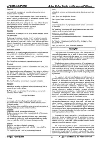 APOSTILAS OPÇÃO A Sua Melhor Opção em Concursos Públicos
Língua Portuguesa A Opção Certa Para a Sua Realização68
Catacrese
uso impróprio de uma palavra ou expressão, por esquecimento ou na
ausência de termo específico.
Ex.: Espalhar dinheiro (espalhar = separar palha) / "Distrai-se um deles a
enterrar o dedo no tornozelo inchado." - O verbo enterrar era usado primiti-
vamente para significar apenas colocar na terra.
Obs1.: Modernamente, casos como pé de meia e boca de forno são consi-
derados metáforas viciadas. Perderam valor estilístico e se formaram
graças à semelhança de forma existente entre seres.
Obs2.: Para Rocha Lima, é um tipo de metáfora
Metonímia
substituição de um nome por outro em virtude de haver entre eles associa-
ção de significado.
Ex: Ler Jorge Amado (autor pela obra - livro) / Ir ao barbeiro (o possuidor
pelo possuído, ou vice-versa - barbearia) / Bebi dois copos de leite (conti-
nente pelo conteúdo - leite) / Ser o Cristo da turma. (indivíduo pala classe -
culpado) / Completou dez primaveras (parte pelo todo - anos) / O brasileiro
é malandro (sing. pelo plural - brasileiros) / Brilham os cristais (matéria pela
obra - copos).
Antonomásia, perífrase
substituição de um nome de pessoa ou lugar por outro ou por uma expres-
são que facilmente o identifique. Fusão entre nome e seu aposto.
Ex: O mestre = Jesus Cristo, A cidade luz = Paris, O rei das selvas = o leão,
Escritor Maldito = Lima Barreto
Obs.: Rocha Lima considera como uma variação da metonímia
Sinestesia
interpenetração sensorial, fundindo-se dois sentidos ou mais (olfato, visão,
audição, gustação e tato).
Ex.: "Mais claro e fino do que as finas pratas / O som da tua voz deliciava ...
/ Na dolência velada das sonatas / Como um perfume a tudo perfumava. /
Era um som feito luz, eram volatas / Em lânguida espiral que iluminava /
Brancas sonoridades de cascatas ... / Tanta harmonia melancolizava."
(Cruz e Souza)
Obs.: Para Rocha Lima, representa uma modalidade de metáfora
Anadiplose
é a repetição de palavra ou expressão de fim de um membro de frase no
começo de outro membro de frase.
Ex: "Todo pranto é um comentário. Um comentário que amargamente
condena os motivos dados."
Figuras de pensamento
Antítese
aproximação de termos ou frases que se opõem pelo sentido.
Ex: "Neste momento todos os bares estão repletos de homens vazios"
(Vinicius de Moraes)
Obs.: Paradoxo - ideias contraditórias num só pensamento, proposição de
Rocha Lima ("dor que desatina sem doer" Camões)
Eufemismo
consiste em "suavizar" alguma ideia desagradável
Ex: Ele enriqueceu por meios ilícitos. (roubou), Você não foi feliz nos exa-
mes. (foi reprovado)
Obs.: Rocha Lima propõe uma variação chamada litote - afirma-se algo
pela negação do contrário. (Ele não vê, em lugar de Ele é cego; Não sou
moço, em vez de Sou velho). Para Bechara, alteração semântica.
Hipérbole
exagero de uma ideia com finalidade expressiva
Ex: Estou morrendo de sede (com muita sede), Ela é louca pelos filhos
(gosta muito dos filhos)
Obs.: Para Rocha Lima, é uma das modalidades de metáfora.
Ironia
utilização de termo com sentido oposto ao original, obtendo-se, assim, valor
irônico.
Obs.: Rocha Lima designa como antífrase
Ex: O ministro foi sutil como uma jamanta.
Gradação
apresentação de ideias em progressão ascendente (clímax) ou descenden-
te (anticlímax)
Ex: "Nada fazes, nada tramas, nada pensas que eu não saiba, que eu não
veja, que eu não conheça perfeitamente."
Prosopopeia, personificação, animismo
é a atribuição de qualidades e sentimentos humanos a seres irracionais e
inanimados.
Ex: "A lua, (...) Pedia a cada estrela fria / Um brilho de aluguel ..." (Jõao
Bosco / Aldir Blanc)
Obs.: Para Rocha Lima, é uma modalidade de metáfora.
REDAÇÃO
A linguagem escrita tem identidade própria e não pretende ser mera
reprodução da linguagem oral. Ao redigir, o indivíduo conta unicamente
com o significado e a sonoridade das palavras para transmitir conteúdos
complexos, estimular a imaginação do leitor, promover associação de ideias
e ativar registros lógicos, sensoriais e emocionais da memória.
Redação é o ato de exprimir ideias, por escrito, de forma clara e orga-
nizada. O ponto de partida para redigir bem é o conhecimento da gramática
do idioma e do tema sobre o qual se escreve. Um bom roteiro de redação
deve contemplar os seguintes passos: escolha da forma que se pretende
dar à composição, organização das ideias sobre o tema, escolha do voca-
bulário adequado e concatenação das ideias segundo as regras linguísticas
e gramaticais.
Para adquirir um estilo próprio e eficaz é conveniente ler e estudar os
grandes mestres do idioma, clássicos e contemporâneos; redigir frequen-
temente, para familiarizar-se com o processo e adquirir facilidade de ex-
pressão; e ser escrupuloso na correção da composição, retificando o que
não saiu bem na primeira tentativa. É importante também realizar um
exame atento da realidade a ser retratada e dos eventos a que o texto se
refere, sejam eles concretos, emocionais ou filosóficos. O romancista, o
cientista, o burocrata, o legislador, o educador, o jornalista, o biógrafo,
todos pretendem comunicar por escrito, a um público real, um conteúdo que
quase sempre demanda pesquisa, leitura e observação minuciosa de fatos
empíricos. A capacidade de observar os dados e apresentá-los de maneira
própria e individual determina o grau de criatividade do escritor.
Para que haja eficácia na transmissão da mensagem, é preciso ter em
mente o perfil do leitor a quem o texto se dirige, quanto a faixa etária, nível
cultural e escolar e interesse específico pelo assunto. Assim, um mesmo
tema deverá ser apresentado diferentemente ao público infantil, juvenil ou
adulto; com formação universitária ou de nível técnico; leigo ou especializa-
do. As diferenças hão de determinar o vocabulário empregado, a extensão
do texto, o nível de complexidade das informações, o enfoque e a condução
do tema principal a assuntos correlatos.
Organização das ideias. O texto artístico é em geral construído a partir
de regras e técnicas particulares, definidas de acordo com o gosto e a
habilidade do autor. Já o texto objetivo, que pretende antes de mais nada
transmitir informação, deve fazê-lo o mais claramente possível, evitando
palavras e construções de sentido ambíguo.
Para escrever bem, é preciso ter ideias e saber concatená-las. Entre-
vistas com especialistas ou a leitura de textos a respeito do tema abordado
são bons recursos para obter informações e formar juízos a respeito do
assunto sobre o qual se pretende escrever. A observação dos fatos, a
experiência e a reflexão sobre seu conteúdo podem produzir conhecimento
 