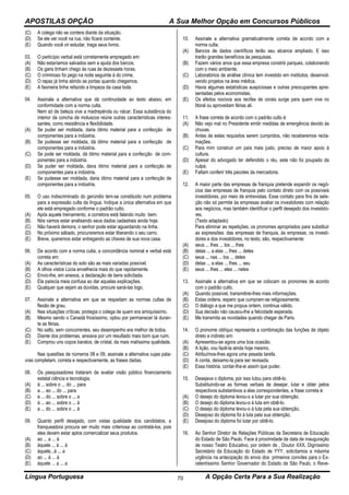 APOSTILAS OPÇÃO A Sua Melhor Opção em Concursos Públicos
Língua Portuguesa A Opção Certa Para a Sua Realização70
(C) A colega não se contera diante da situação.
(D) Se ele ver você na rua, não ficará contente.
(E) Quando você vir estudar, traga seus livros.
03. O particípio verbal está corretamente empregado em:
(A) Não estaríamos salvados sem a ajuda dos barcos.
(B) Os garis tinham chego às ruas às dezessete horas.
(C) O criminoso foi pego na noite seguinte à do crime.
(D) O rapaz já tinha abrido as portas quando chegamos.
(E) A faxineira tinha refazido a limpeza da casa toda.
04. Assinale a alternativa que dá continuidade ao texto abaixo, em
conformidade com a norma culta.
Nem só de beleza vive a madrepérola ou nácar. Essa substância do
interior da concha de moluscos reúne outras características interes-
santes, como resistência e flexibilidade.
(A) Se puder ser moldada, daria ótimo material para a confecção de
componentes para a indústria.
(B) Se pudesse ser moldada, dá ótimo material para a confecção de
componentes para a indústria.
(C) Se pode ser moldada, dá ótimo material para a confecção de com-
ponentes para a indústria.
(D) Se puder ser moldada, dava ótimo material para a confecção de
componentes para a indústria.
(E) Se pudesse ser moldada, daria ótimo material para a confecção de
componentes para a indústria.
05. O uso indiscriminado do gerúndio tem-se constituído num problema
para a expressão culta da língua. Indique a única alternativa em que
ele está empregado conforme o padrão culto.
(A) Após aquele treinamento, a corretora está falando muito bem.
(B) Nós vamos estar analisando seus dados cadastrais ainda hoje.
(C) Não haverá demora, o senhor pode estar aguardando na linha.
(D) No próximo sábado, procuraremos estar liberando o seu carro.
(E) Breve, queremos estar entregando as chaves de sua nova casa.
06. De acordo com a norma culta, a concordância nominal e verbal está
correta em:
(A) As características do solo são as mais variadas possível.
(B) A olhos vistos Lúcia envelhecia mais do que rapidamente.
(C) Envio-lhe, em anexos, a declaração de bens solicitada.
(D) Ela parecia meia confusa ao dar aquelas explicações.
(E) Qualquer que sejam as dúvidas, procure saná-las logo.
07. Assinale a alternativa em que se respeitam as normas cultas de
flexão de grau.
(A) Nas situações críticas, protegia o colega de quem era amiquíssimo.
(B) Mesmo sendo o Canadá friosíssimo, optou por permanecer lá duran-
te as férias.
(C) No salto, sem concorrentes, seu desempenho era melhor de todos.
(D) Diante dos problemas, ansiava por um resultado mais bom que ruim.
(E) Comprou uns copos baratos, de cristal, da mais malíssima qualidade.
Nas questões de números 08 e 09, assinale a alternativa cujas pala-
vras completam, correta e respectivamente, as frases dadas.
08. Os pesquisadores trataram de avaliar visão público financiamento
estatal ciência e tecnologia.
(A) à ... sobre o ... do ... para
(B) a ... ao ... do ... para
(C) à ... do ... sobre o ... a
(D) à ... ao ... sobre o ... à
(E) a ... do ... sobre o ... à
09. Quanto perfil desejado, com vistas qualidade dos candidatos, a
franqueadora procura ser muito mais criteriosa ao contratá-los, pois
eles devem estar aptos comercializar seus produtos.
(A) ao ... a ... à
(B) àquele ... à ... à
(C) àquele...à ... a
(D) ao ... à ... à
(E) àquele ... a ... a
10. Assinale a alternativa gramaticalmente correta de acordo com a
norma culta.
(A) Bancos de dados científicos terão seu alcance ampliado. E isso
trarão grandes benefícios às pesquisas.
(B) Fazem vários anos que essa empresa constrói parques, colaborando
com o meio ambiente.
(C) Laboratórios de análise clínica tem investido em institutos, desenvol-
vendo projetos na área médica.
(D) Havia algumas estatísticas auspiciosas e outras preocupantes apre-
sentadas pelos economistas.
(E) Os efeitos nocivos aos recifes de corais surge para quem vive no
litoral ou aproveitam férias ali.
11. A frase correta de acordo com o padrão culto é:
(A) Não vejo mal no Presidente emitir medidas de emergência devido às
chuvas.
(B) Antes de estes requisitos serem cumpridos, não receberemos recla-
mações.
(C) Para mim construir um país mais justo, preciso de maior apoio à
cultura.
(D) Apesar do advogado ter defendido o réu, este não foi poupado da
culpa.
(E) Faltam conferir três pacotes da mercadoria.
12. A maior parte das empresas de franquia pretende expandir os negó-
cios das empresas de franquia pelo contato direto com os possíveis
investidores, por meio de entrevistas. Esse contato para fins de sele-
ção não só permite às empresas avaliar os investidores com relação
aos negócios, mas também identificar o perfil desejado dos investido-
res.
(Texto adaptado)
Para eliminar as repetições, os pronomes apropriados para substituir
as expressões: das empresas de franquia, às empresas, os investi-
dores e dos investidores, no texto, são, respectivamente:
(A) seus ... lhes ... los ... lhes
(B) delas ... a elas ... lhes ... deles
(C) seus ... nas ... los ... deles
(D) delas ... a elas ... lhes ... seu
(E) seus ... lhes ... eles ... neles
13. Assinale a alternativa em que se colocam os pronomes de acordo
com o padrão culto.
(A) Quando possível, transmitirei-lhes mais informações.
(B) Estas ordens, espero que cumpram-se religiosamente.
(C) O diálogo a que me propus ontem, continua válido.
(D) Sua decisão não causou-lhe a felicidade esperada.
(E) Me transmita as novidades quando chegar de Paris.
14. O pronome oblíquo representa a combinação das funções de objeto
direto e indireto em:
(A) Apresentou-se agora uma boa ocasião.
(B) A lição, vou fazê-la ainda hoje mesmo.
(C) Atribuímos-lhes agora uma pesada tarefa.
(D) A conta, deixamo-la para ser revisada.
(E) Essa história, contar-lha-ei assim que puder.
15. Desejava o diploma, por isso lutou para obtê-lo.
Substituindo-se as formas verbais de desejar, lutar e obter pelos
respectivos substantivos a elas correspondentes, a frase correta é:
(A) O desejo do diploma levou-o a lutar por sua obtenção.
(B) O desejo do diploma levou-o à luta em obtê-lo.
(C) O desejo do diploma levou-o à luta pela sua obtenção.
(D) Desejoso do diploma foi à luta pela sua obtenção.
(E) Desejoso do diploma foi lutar por obtê-lo.
16. Ao Senhor Diretor de Relações Públicas da Secretaria de Educação
do Estado de São Paulo. Face à proximidade da data de inauguração
de nosso Teatro Educativo, por ordem de , Doutor XXX, Digníssimo
Secretário da Educação do Estado de YYY, solicitamos a máxima
urgência na antecipação do envio dos primeiros convites para o Ex-
celentíssimo Senhor Governador do Estado de São Paulo, o Reve-
 