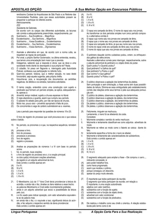 APOSTILAS OPÇÃO A Sua Melhor Opção em Concursos Públicos
Língua Portuguesa A Opção Certa Para a Sua Realização71
rendíssimo Cardeal da Arquidiocese de São Paulo e os Reitores das
Universidades Paulistas, para que essas autoridades possam se
programar e participar do referido evento.
Atenciosamente,
ZZZ
Assistente de Gabinete.
De acordo com os cargos das diferentes autoridades, as lacunas
são correta e adequadamente preenchidas, respectivamente, por
(A) Ilustríssimo ... Sua Excelência ... Magníficos
(B) Excelentíssimo ... Sua Senhoria ... Magníficos
(C) Ilustríssimo ... Vossa Excelência ... Excelentíssimos
(D) Excelentíssimo ... Sua Senhoria ... Excelentíssimos
(E) Ilustríssimo ... Vossa Senhoria ... Digníssimos
17. Assinale a alternativa em que, de acordo com a norma culta, se
respeitam as regras de pontuação.
(A) Por sinal, o próprio Senhor Governador, na última entrevista, revelou,
que temos uma arrecadação bem maior que a prevista.
(B) Indagamos, sabendo que a resposta é obvia: que se deve a uma
sociedade inerte diante do desrespeito à sua própria lei? Nada.
(C) O cidadão, foi preso em flagrante e, interrogado pela Autoridade
Policial, confessou sua participação no referido furto.
(D) Quer-nos parecer, todavia, que a melhor solução, no caso deste
funcionário, seja aquela sugerida, pela própria chefia.
(E) Impunha-se, pois, a recuperação dos documentos: as certidões
negativas, de débitos e os extratos, bancários solicitados.
18. O termo oração, entendido como uma construção com sujeito e
predicado que formam um período simples, se aplica, adequadamen-
te, apenas a:
(A) Amanhã, tempo instável, sujeito a chuvas esparsas no litoral.
(B) O vigia abandonou a guarita, assim que cumpriu seu período.
(C) O passeio foi adiado para julho, por não ser época de chuvas.
(D) Muito riso, pouco siso – provérbio apropriado à falta de juízo.
(E) Os concorrentes à vaga de carteiro submeteram-se a exames.
Leia o período para responder às questões de números 19 e 20.
O livro de registro do processo que você procurava era o que estava
sobre o balcão.
19. No período, os pronomes o e que, na respectiva sequência, remetem
a
(A) processo e livro.
(B) livro do processo.
(C) processos e processo.
(D) livro de registro.
(E) registro e processo.
20. Analise as proposições de números I a IV com base no período
acima:
I. há, no período, duas orações;
II. o livro de registro do processo era o, é a oração principal;
III. os dois quê(s) introduzem orações adverbiais;
IV. de registro é um adjunto adnominal de livro.
Está correto o contido apenas em
(A) II e IV.
(B) III e IV.
(C) I, II e III.
(D) I, II e IV.
(E) I, III e IV.
21. O Meretíssimo Juiz da 1.ª Vara Cível devia providenciar a leitura do
acórdão, e ainda não o fez. Analise os itens relativos a esse trecho:
I. as palavras Meretíssimo e Cível estão incorretamente grafadas;
II. ainda é um adjunto adverbial que exclui a possibilidade da leitura
pelo Juiz;
III. o e foi usado para indicar oposição, com valor adversativo equivalen-
te ao da palavra mas;
IV. em ainda não o fez, o o equivale a isso, significando leitura do acór-
dão, e fez adquire o respectivo sentido de devia providenciar.
Está correto o contido apenas em
(A) II e IV.
(B) III e IV.
(C) I, II e III.
(D) I, III e IV.
(E) II, III e IV.
22. O rapaz era campeão de tênis. O nome do rapaz saiu nos jornais.
Ao transformar os dois períodos simples num único período compos-
to, a alternativa correta é:
(A) O rapaz cujo nome saiu nos jornais era campeão de tênis.
(B) O rapaz que o nome saiu nos jornais era campeão de tênis.
(C) O rapaz era campeão de tênis, já que seu nome saiu nos jornais.
(D) O nome do rapaz onde era campeão de tênis saiu nos jornais.
(E) O nome do rapaz que saiu nos jornais era campeão de tênis.
23. O jardineiro daquele vizinho cuidadoso podou, ontem, os enfraqueci-
dos galhos da velha árvore.
Assinale a alternativa correta para interrogar, respectivamente, sobre
o adjunto adnominal de jardineiro e o objeto direto de podar.
(A) Quem podou? e Quando podou?
(B) Qual jardineiro? e Galhos de quê?
(C) Que jardineiro? e Podou o quê?
(D) Que vizinho? e Que galhos?
(E) Quando podou? e Podou o quê?
24. O público observava a agitação dos lanterninhas da plateia.
Sem pontuação e sem entonação, a frase acima tem duas possibili-
dades de leitura. Elimina-se essa ambiguidade pelo estabelecimento
correto das relações entre seus termos e pela sua adequada pontua-
ção em:
(A) O público da plateia, observava a agitação dos lanterninhas.
(B) O público observava a agitação da plateia, dos lanterninhas.
(C) O público observava a agitação, dos lanterninhas da plateia.
(D) Da plateia o público, observava a agitação dos lanterninhas.
(E) Da plateia, o público observava a agitação dos lanterninhas.
25. Felizmente, ninguém se machucou.
Lentamente, o navio foi se afastando da costa.
Considere:
I. felizmente completa o sentido do verbo machucar;
II. felizmente e lentamente classificam-se como adjuntos adverbiais de
modo;
III. felizmente se refere ao modo como o falante se coloca diante do
fato;
IV. lentamente especifica a forma de o navio se afastar;
V. felizmente e lentamente são caracterizadores de substantivos.
Está correto o contido apenas em
(A) I, II e III.
(B) I, II e IV.
(C) I, III e IV.
(D) II, III e IV.
(E) III, IV e V.
26. O segmento adequado para ampliar a frase – Ele comprou o carro...,
indicando concessão, é:
(A) para poder trabalhar fora.
(B) como havia programado.
(C) assim que recebeu o prêmio.
(D) porque conseguiu um desconto.
(E) apesar do preço muito elevado.
27. É importante que todos participem da reunião.
O segmento que todos participem da reunião, em relação a
É importante, é uma oração subordinada
(A) adjetiva com valor restritivo.
(B) substantiva com a função de sujeito.
(C) substantiva com a função de objeto direto.
(D) adverbial com valor condicional.
(E) substantiva com a função de predicativo.
28. Ele realizou o trabalho como seu chefe o orientou. A relação estabe-
lecida pelo termo como é de
 