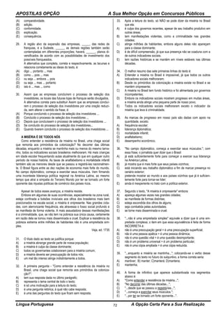 APOSTILAS OPÇÃO A Sua Melhor Opção em Concursos Públicos
Língua Portuguesa A Opção Certa Para a Sua Realização72
(A) comparatividade.
(B) adição.
(C) conformidade.
(D) explicação.
(E) consequência.
29. A região alvo da expansão das empresas, _____, das redes de
franquias, é a Sudeste, ______ as demais regiões também serão
contempladas em diferentes proporções; haverá, ______, planos di-
versificados de acordo com as possibilidades de investimento dos
possíveis franqueados.
A alternativa que completa, correta e respectivamente, as lacunas e
relaciona corretamente as ideias do texto, é:
(A) digo ... portanto ... mas
(B) como ... pois ... mas
(C) ou seja ... embora ... pois
(D) ou seja ... mas ... portanto
(E) isto é ... mas ... como
30. Assim que as empresas concluírem o processo de seleção dos
investidores, os locais das futuras lojas de franquia serão divulgados.
A alternativa correta para substituir Assim que as empresas concluí-
rem o processo de seleção dos investidores por uma oração reduzi-
da, sem alterar o sentido da frase, é:
(A) Porque concluindo o processo de seleção dos investidores ...
(B) Concluído o processo de seleção dos investidores ...
(C) Depois que concluíssem o processo de seleção dos investidores ...
(D) Se concluído do processo de seleção dos investidores...
(E) Quando tiverem concluído o processo de seleção dos investidores ...
A MISÉRIA É DE TODOS NÓS
Como entender a resistência da miséria no Brasil, uma chaga social
que remonta aos primórdios da colonização? No decorrer das últimas
décadas, enquanto a miséria se mantinha mais ou menos do mesmo tama-
nho, todos os indicadores sociais brasileiros melhoraram. Há mais crianças
em idade escolar frequentando aulas atualmente do que em qualquer outro
período da nossa história. As taxas de analfabetismo e mortalidade infantil
também são as menores desde que se passou a registrá-las nacionalmen-
te. O Brasil figura entre as dez nações de economia mais forte do mundo.
No campo diplomático, começa a exercitar seus músculos. Vem firmando
uma inconteste liderança política regional na América Latina, ao mesmo
tempo que atrai a simpatia do Terceiro Mundo por ter se tornado um forte
oponente das injustas políticas de comércio dos países ricos.
Apesar de todos esses avanços, a miséria resiste.
Embora em algumas de suas ocorrências, especialmente na zona rural,
esteja confinada a bolsões invisíveis aos olhos dos brasileiros mais bem
posicionados na escala social, a miséria é onipresente. Nas grandes cida-
des, com aterrorizante frequência, ela atravessa o fosso social profundo e
se manifesta de forma violenta. A mais assustadora dessas manifestações
é a criminalidade, que, se não tem na pobreza sua única causa, certamente
em razão dela se tornou mais disseminada e cruel. Explicar a resistência da
pobreza extrema entre milhões de habitantes não é uma empreitada sim-
ples.
Veja, ed. 1735
31. O título dado ao texto se justifica porque:
A) a miséria abrange grande parte de nossa população;
B) a miséria é culpa da classe dominante;
C) todos os governantes colaboraram para a miséria comum;
D) a miséria deveria ser preocupação de todos nós;
E) um mal tão intenso atinge indistintamente a todos.
32. A primeira pergunta - ''Como entender a resistência da miséria no
Brasil, uma chaga social que remonta aos primórdios da coloniza-
ção?'':
A) tem sua resposta dada no último parágrafo;
B) representa o tema central de todo o texto;
C) é só uma motivação para a leitura do texto;
D) é uma pergunta retórica, à qual não cabe resposta;
E) é uma das perguntas do texto que ficam sem resposta.
33. Após a leitura do texto, só NÃO se pode dizer da miséria no Brasil
que ela:
A) é culpa dos governos recentes, apesar de seu trabalho produtivo em
outras áreas;
B) tem manifestações violentas, como a criminalidade nas grandes
cidades;
C) atinge milhões de habitantes, embora alguns deles não apareçam
para a classe dominante;
D) é de difícil compreensão, já que sua presença não se coaduna com a
de outros indicadores sociais;
E) tem razões históricas e se mantém em níveis estáveis nas últimas
décadas.
34. O melhor resumo das sete primeiras linhas do texto é:
A) Entender a miséria no Brasil é impossível, já que todos os outros
indicadores sociais melhoraram;
B) Desde os primórdios da colonização a miséria existe no Brasil e se
mantém onipresente;
C) A miséria no Brasil tem fundo histórico e foi alimentada por governos
incompetentes;
D) Embora os indicadores sociais mostrem progresso em muitas áreas,
a miséria ainda atinge uma pequena parte de nosso povo;
E) Todos os indicadores sociais melhoraram exceto o indicador da
miséria que leva à criminalidade.
35. As marcas de progresso em nosso país são dadas com apoio na
quantidade, exceto:
A) frequência escolar;
B) liderança diplomática;
C) mortalidade infantil;
D) analfabetismo;
E) desempenho econômico.
36. ''No campo diplomático, começa a exercitar seus músculos.''; com
essa frase, o jornalista quer dizer que o Brasil:
A) já está suficientemente forte para começar a exercer sua liderança
na América Latina;
B) já mostra que é mais forte que seus países vizinhos;
C) está iniciando seu trabalho diplomático a fim de marcar presença no
cenário exterior;
D) pretende mostrar ao mundo e aos países vizinhos que já é suficien-
temente forte para tornar-se líder;
E) ainda é inexperiente no trato com a política exterior.
37. Segundo o texto, ''A miséria é onipresente'' embora:
A) apareça algumas vezes nas grandes cidades;
B) se manifeste de formas distintas;
C) esteja escondida dos olhos de alguns;
D) seja combatida pelas autoridades;
E) se torne mais disseminada e cruel.
38. ''...não é uma empreitada simples'' equivale a dizer que é uma em-
preitada complexa; o item em que essa equivalência é feita de forma
INCORRETA é:
A) não é uma preocupação geral = é uma preocupação superficial;
B) não é uma pessoa apática = é uma pessoa dinâmica;
C) não é uma questão vital = é uma questão desimportante;
D) não é um problema universal = é um problema particular;
E) não é uma cópia ampliada = é uma cópia reduzida.
39. ''...enquanto a miséria se mantinha...''; colocando-se o verbo desse
segmento do texto no futuro do subjuntivo, a forma correta seria:
A) mantiver; B) manter; C)manterá; D)manteria;
E) mantenha.
40. A forma de infinitivo que aparece substantivada nos segmentos
abaixo é:
A) ''Como entender a resistência da miséria...'';
B) ''No decorrer das últimas décadas...'';
C) ''...desde que se passou a registrá-las...'';
D) ''...começa a exercitar seus músculos.'';
E) ''...por ter se tornado um forte oponente...''.
 