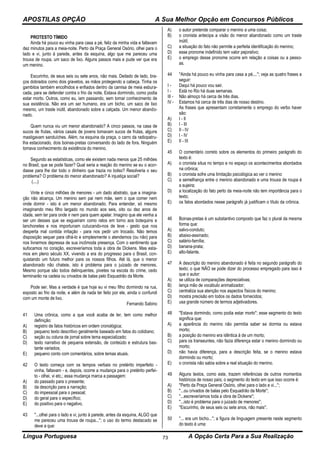 APOSTILAS OPÇÃO A Sua Melhor Opção em Concursos Públicos
Língua Portuguesa A Opção Certa Para a Sua Realização73
PROTESTO TÍMIDO
Ainda há pouco eu vinha para casa a pé, feliz da minha vida e faltavam
dez minutos para a meia-noite. Perto da Praça General Osório, olhei para o
lado e vi, junto à parede, antes da esquina, algo que me pareceu uma
trouxa de roupa, um saco de lixo. Alguns passos mais e pude ver que era
um menino.
Escurinho, de seus seis ou sete anos, não mais. Deitado de lado, bra-
ços dobrados como dois gravetos, as mãos protegendo a cabeça. Tinha os
gambitos também encolhidos e enfiados dentro da camisa de meia esbura-
cada, para se defender contra o frio da noite. Estava dormindo, como podia
estar morto. Outros, como eu, iam passando, sem tomar conhecimento de
sua existência. Não era um ser humano, era um bicho, um saco de lixo
mesmo, um traste inútil, abandonado sobre a calçada. Um menor abando-
nado.
Quem nunca viu um menor abandonado? A cinco passos, na casa de
sucos de frutas, vários casais de jovens tomavam sucos de frutas, alguns
mastigavam sanduíches. Além, na esquina da praça, o carro da radiopatru-
lha estacionado, dois boinas-pretas conversando do lado de fora. Ninguém
tomava conhecimento da existência do menino.
Segundo as estatísticas, como ele existem nada menos que 25 milhões
no Brasil, que se pode fazer? Qual seria a reação do menino se eu o acor-
dasse para lhe dar todo o dinheiro que trazia no bolso? Resolveria o seu
problema? O problema do menor abandonado? A injustiça social?
(....)
Vinte e cinco milhões de menores - um dado abstrato, que a imagina-
ção não alcança. Um menino sem pai nem mãe, sem o que comer nem
onde dormir - isto é um menor abandonado. Para entender, só mesmo
imaginando meu filho largado no mundo aos seis, oito ou dez anos de
idade, sem ter para onde ir nem para quem apelar. Imagino que ele venha a
ser um desses que se esgueiram como ratos em torno aos botequins e
lanchonetes e nos importunam cutucando-nos de leve - gesto que nos
desperta mal contida irritação - para nos pedir um trocado. Não temos
disposição sequer para olhá-lo e simplesmente o atendemos (ou não) para
nos livrarmos depressa de sua incômoda presença. Com o sentimento que
sufocamos no coração, escreveríamos toda a obra de Dickens. Mas esta-
mos em pleno século XX, vivendo a era do progresso para o Brasil, con-
quistando um futuro melhor para os nossos filhos. Até lá, que o menor
abandonado não chateie, isto é problema para o juizado de menores.
Mesmo porque são todos delinquentes, pivetes na escola do crime, cedo
terminarão na cadeia ou crivados de balas pelo Esquadrão da Morte.
Pode ser. Mas a verdade é que hoje eu vi meu filho dormindo na rua,
exposto ao frio da noite, e além de nada ter feito por ele, ainda o confundi
com um monte de lixo.
Fernando Sabino
41 Uma crônica, como a que você acaba de ler, tem como melhor
definição:
A) registro de fatos históricos em ordem cronológica;
B) pequeno texto descritivo geralmente baseado em fatos do cotidiano;
C) seção ou coluna de jornal sobre tema especializado;
D) texto narrativo de pequena extensão, de conteúdo e estrutura bas-
tante variados;
E) pequeno conto com comentários, sobre temas atuais.
42 O texto começa com os tempos verbais no pretérito imperfeito -
vinha, faltavam - e, depois, ocorre a mudança para o pretérito perfei-
to - olhei, vi etc.; essa mudança marca a passagem:
A) do passado para o presente;
B) da descrição para a narração;
C) do impessoal para o pessoal;
D) do geral para o específico;
E) do positivo para o negativo.
43 ''...olhei para o lado e vi, junto à parede, antes da esquina, ALGO que
me pareceu uma trouxa de roupa...''; o uso do termo destacado se
deve a que:
A) o autor pretende comparar o menino a uma coisa;
B) o cronista antecipa a visão do menor abandonado como um traste
inútil;
C) a situação do fato não permite a perfeita identificação do menino;
D) esse pronome indefinido tem valor pejorativo;
E) o emprego desse pronome ocorre em relação a coisas ou a pesso-
as.
44 ''Ainda há pouco eu vinha para casa a pé,...''; veja as quatro frases a
seguir:
I - Daqui há pouco vou sair.
I - Está no Rio há duas semanas.
III - Não almoço há cerca de três dias.
IV - Estamos há cerca de três dias de nosso destino.
As frases que apresentam corretamente o emprego do verbo haver
são:
A) I - II
B) I - III
C) II - IV
D) I - IV
E) II - III
45 O comentário correto sobre os elementos do primeiro parágrafo do
texto é:
A) o cronista situa no tempo e no espaço os acontecimentos abordados
na crônica;
B) o cronista sofre uma limitação psicológica ao ver o menino
C) a semelhança entre o menino abandonado e uma trouxa de roupa é
a sujeira;
D) a localização do fato perto da meia-noite não tem importância para o
texto;
E) os fatos abordados nesse parágrafo já justificam o título da crônica.
46 Boinas-pretas é um substantivo composto que faz o plural da mesma
forma que:
A) salvo-conduto;
B) abaixo-assinado;
C) salário-família;
D) banana-prata;
E) alto-falante.
47 A descrição do menino abandonado é feita no segundo parágrafo do
texto; o que NÃO se pode dizer do processo empregado para isso é
que o autor:
A) se utiliza de comparações depreciativas;
B) lança mão de vocábulo animalizador;
C) centraliza sua atenção nos aspectos físicos do menino;
D) mostra precisão em todos os dados fornecidos;
E) usa grande número de termos adjetivadores.
48 ''Estava dormindo, como podia estar morto''; esse segmento do texto
significa que:
A) a aparência do menino não permitia saber se dormia ou estava
morto;
B) a posição do menino era idêntica à de um morto;
C) para os transeuntes, não fazia diferença estar o menino dormindo ou
morto;
D) não havia diferença, para a descrição feita, se o menino estava
dormindo ou morto;
E) o cronista não sabia sobre a real situação do menino.
49 Alguns textos, como este, trazem referências de outros momentos
históricos de nosso país; o segmento do texto em que isso ocorre é:
A) ''Perto da Praça General Osório, olhei para o lado e vi...'';
B) ''...ou crivados de balas pelo Esquadrão da Morte'';
C) ''...escreveríamos toda a obra de Dickens'';
D) ''...isto é problema para o juizado de menores'';
E) ''Escurinho, de seus seis ou sete anos, não mais''.
50 ''... era um bicho...''; a figura de linguagem presente neste segmento
do texto é uma:
 