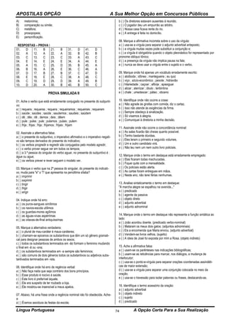 APOSTILAS OPÇÃO A Sua Melhor Opção em Concursos Públicos
Língua Portuguesa A Opção Certa Para a Sua Realização74
A) metonímia;
B) comparação ou símile;
C) metáfora;
D) prosopopeia;
E) personificação.
RESPOSTAS – PROVA I
01. D 11. B 21. B 31. D 41. D
02. A 12. A 22. A 32. B 42. B
03. C 13. C 23. C 33. A 43. C
04. E 14. E 24. E 34. A 44. E
05. A 15. C 25. D 35. B 45. A
06. B 16. A 26. E 36. C 46. A
07. D 17. B 27. B 37. C 47. D
08. E 18. E 28. C 38. A 48. C
09. C 19. D 29. D 39. A 49. B
10. D 20. A 30. B 40. B 50. C
PROVA SIMULADA II
01. Ache o verbo que está erradamente conjugado no presente do subjunti-
vo:
a ( ) requera ; requeras ; requera ; requeiramos ; requeirais ; requeram
b ( ) saúde ; saúdes ; saúde ; saudemos ; saudeis ; saúdem
c ( ) dê ; dês ; dê ; demos ; deis ; dêem
d ( ) pule ; pules ; pule ; pulamos ; pulais ; pulem
e ( ) frija ; frijas ; frija ; frijamos ; frijais ; frijam
02. Assinale a alternativa falsa:
a ( ) o presente do subjuntivo, o imperativo afirmativo e o imperativo negati-
vo são tempos derivados do presente do indicativo;
b ( ) os verbos progredir e regredir são conjugados pelo modelo agredir;
c ( ) o verbo prover segue ver em todos os tempos;
d ( ) a 3.ª pessoa do singular do verbo aguar, no presente do subjuntivo é :
águe ou ague;
e ( ) os verbos prever e rever seguem o modelo ver.
03. Marque o verbo que na 2ª pessoa do singular, do presente do indicati-
vo, muda para "e" o "i" que apresenta na penúltima sílaba?
a ( ) imprimir
b ( ) exprimir
c ( ) tingir
d ( ) frigir
e ( ) erigir
04. Indique onde há erro:
a ( ) os puros-sangues simílimos
b ( ) os navios-escola utílimos
c ( ) os guardas-mores agílimos
d ( ) as águas-vivas aspérrimas
e ( ) as oitavas-de-final antiquíssimas
05. Marque a alternativa verdadeira:
a ( ) o plural de mau-caráter é maus-caráteres;
b ( ) chamam-se epicenos os substantivos que têm um só gênero gramati-
cal para designar pessoas de ambos os sexos;
c ( ) todos os substantivos terminados em -ão formam o feminino mudando
o final em -ã ou -ona;
d ( ) os substantivos terminados em -a sempre são femininos;
e ( ) são comuns de dois gêneros todos os substantivos ou adjetivos subs-
tantivados terminados em -ista.
06. Identifique onde há erro de regência verbal:
a ( ) Não faça nada que seja contrário dos bons princípios.
b ( ) Esse produto é nocivo à saúde.
c ( ) Este livro é preferível àquele.
d ( ) Ele era suspeito de ter roubado a loja.
e ( ) Ele mostrou-se insensível a meus apelos.
07. Abaixo, há uma frase onde a regência nominal não foi obedecida. Ache-
a:
a ( ) Éramos assíduos às festas da escola.
b ( ) Os diretores estavam ausentes à reunião.
c ( ) O jogador deu um empurrão ao árbitro.
d ( ) Nossa casa ficava rente do rio.
e ( ) A entrega é feita no domicílio.
08. Marque a afirmativa incorreta sobre o uso da vírgula:
a ( ) usa-se a vírgula para separar o adjunto adverbial anteposto;
b ( ) a vírgula muitas vezes pode substituir a conjunção e;
c ( ) a vírgula é obrigatória quando o objeto pleonástico for representado por
pronome oblíquo tônico;
d ( ) a presença da vírgula não implica pausa na fala;
e ( ) nunca se deve usar a vírgula entre o sujeito e o verbo.
09. Marque onde há apenas um vocábulo erradamente escrito:
a ( ) abóboda ; idôneo ; mantegueira ; eu quiz
b ( ) viço ; sócio-econômico ; pexote ; hidravião
c ( ) hilariedade ; caçoar ; alforje ; apasiguar
d ( ) alizar ; aterrizar ; óbulo ; teribintina
e ( ) chale ; umedescer ; páteo ; obceno
10. Identifique onde não ocorre a crase:
a ( ) Não agrade às girafas com comida, diz o cartaz.
b ( ) Isso não atende às exigências da firma.
c ( ) Sempre obedeço à sinalização.
d ( ) Só visamos à alegria.
e ( ) Comuniquei à diretoria a minha decisão.
11. Assinale onde não ocorre a concordância nominal:
a ( ) As salas ficarão tão cheias quanto possível.
b ( ) Tenho bastante dúvidas.
c ( ) Eles leram o primeiro e segundo volumes.
d ( ) Um e outro candidato virá.
e ( ) Não leu nem um nem outro livro policiais.
12. Marque onde o termo em destaque está erradamente empregado:
a ( ) Elas ficaram todas machucadas.
b ( ) Fiquei quite com a mensalidade.
c ( ) Os policiais estão alerta.
d ( ) As cartas foram entregues em mãos.
e ( ) Neste ano, não terei férias nenhumas.
13. Analise sintaticamente o termo em destaque:
"A marcha alegre se espalhou na avenida..."
a ( ) predicado
b ( ) agente da passiva
c ( ) objeto direto
d ( ) adjunto adverbial
e ( ) adjunto adnominal
14. Marque onde o termo em destaque não representa a função sintática ao
lado:
a ( ) João acordou doente. (predicado verbo-nominal)
b ( ) Mataram os meus dois gatos. (adjuntos adnominais)
c ( ) Eis a encomenda que Maria enviou. (adjunto adverbial)
d ( ) Vendem-se livros velhos. (sujeito)
e ( ) A ideia de José foi exposta por mim a Rosa. (objeto indireto)
15. Ache a afirmativa falsa:
a ( ) usam-se os parênteses nas indicações bibliográficas;
b ( ) usam-se as reticências para marcar, nos diálogos, a mudança de
interlocutor;
c ( ) usa-se o ponto-e-vírgula para separar orações coordenadas assindéti-
cas de maior extensão;
d ( ) usa-se a vírgula para separar uma conjunção colocada no meio da
oração;
e ( ) usa-se o travessão para isolar palavras ou frases, destacando-as.
16. Identifique o termo acessório da oração:
a ( ) adjunto adverbial
b ( ) objeto indireto
c ( ) sujeito
d ( ) predicado
 